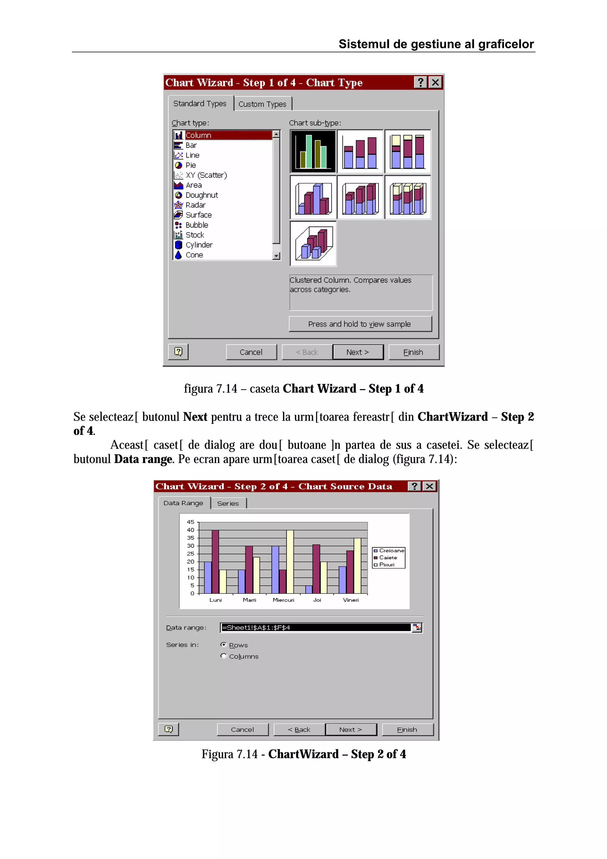 Sistemul de gestiune al graficelor

figura 7.14 – caseta Chart Wizard – Step 1 of 4
Se selecteaz[ butonul Next pentru a trece la urm[toarea fereastr[ din ChartWizard – Step 2
of 4.
Aceast[ caset[ de dialog are dou[ butoane ]n partea de sus a casetei. Se selecteaz[
butonul Data range. Pe ecran apare urm[toarea caset[ de dialog (figura 7.14):

Figura 7.14 - ChartWizard – Step 2 of 4

 