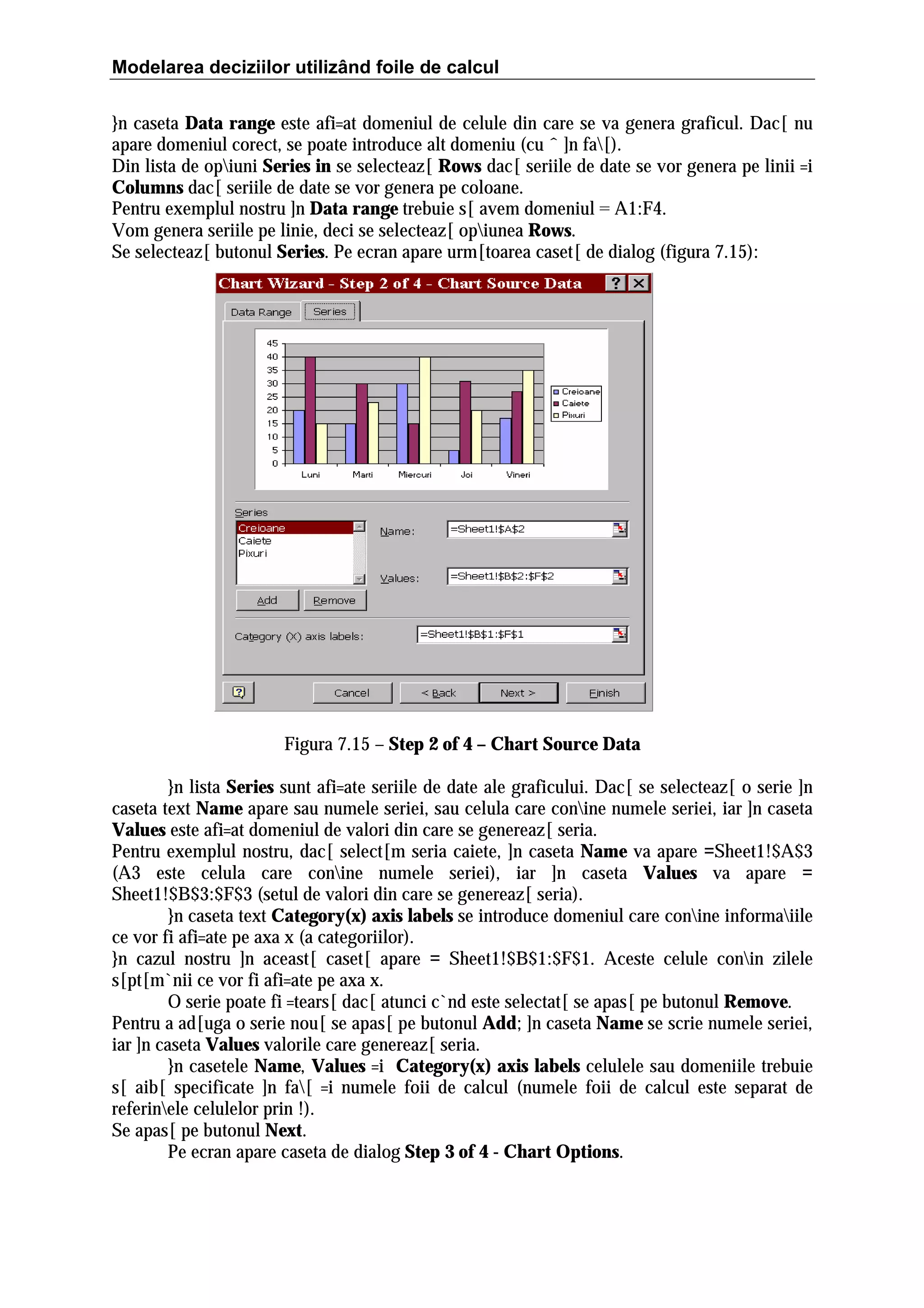 Modelarea deciziilor utilizând foile de calcul
}n caseta Data range este afi=at domeniul de celule din care se va genera graficul. Dac[ nu
apare domeniul corect, se poate introduce alt domeniu (cu ˆ ]n fa[).
Din lista de opiuni Series in se selecteaz[ Rows dac[ seriile de date se vor genera pe linii =i
Columns dac[ seriile de date se vor genera pe coloane.
Pentru exemplul nostru ]n Data range trebuie s[ avem domeniul = A1:F4.
Vom genera seriile pe linie, deci se selecteaz[ opiunea Rows.
Se selecteaz[ butonul Series. Pe ecran apare urm[toarea caset[ de dialog (figura 7.15):

Figura 7.15 – Step 2 of 4 – Chart Source Data
}n lista Series sunt afi=ate seriile de date ale graficului. Dac[ se selecteaz[ o serie ]n
caseta text Name apare sau numele seriei, sau celula care conine numele seriei, iar ]n caseta
Values este afi=at domeniul de valori din care se genereaz[ seria.
Pentru exemplul nostru, dac[ select[m seria caiete, ]n caseta Name va apare =Sheet1!$A$3
(A3 este celula care conine numele seriei), iar ]n caseta Values va apare =
Sheet1!$B$3:$F$3 (setul de valori din care se genereaz[ seria).
}n caseta text Category(x) axis labels se introduce domeniul care conine informaiile
ce vor fi afi=ate pe axa x (a categoriilor).
}n cazul nostru ]n aceast[ caset[ apare = Sheet1!$B$1:$F$1. Aceste celule conin zilele
s[pt[m`nii ce vor fi afi=ate pe axa x.
O serie poate fi =tears[ dac[ atunci c`nd este selectat[ se apas[ pe butonul Remove.
Pentru a ad[uga o serie nou[ se apas[ pe butonul Add; ]n caseta Name se scrie numele seriei,
iar ]n caseta Values valorile care genereaz[ seria.
}n casetele Name, Values =i Category(x) axis labels celulele sau domeniile trebuie
s[ aib[ specificate ]n fa[ =i numele foii de calcul (numele foii de calcul este separat de
referinele celulelor prin !).
Se apas[ pe butonul Next.
Pe ecran apare caseta de dialog Step 3 of 4 - Chart Options.

 