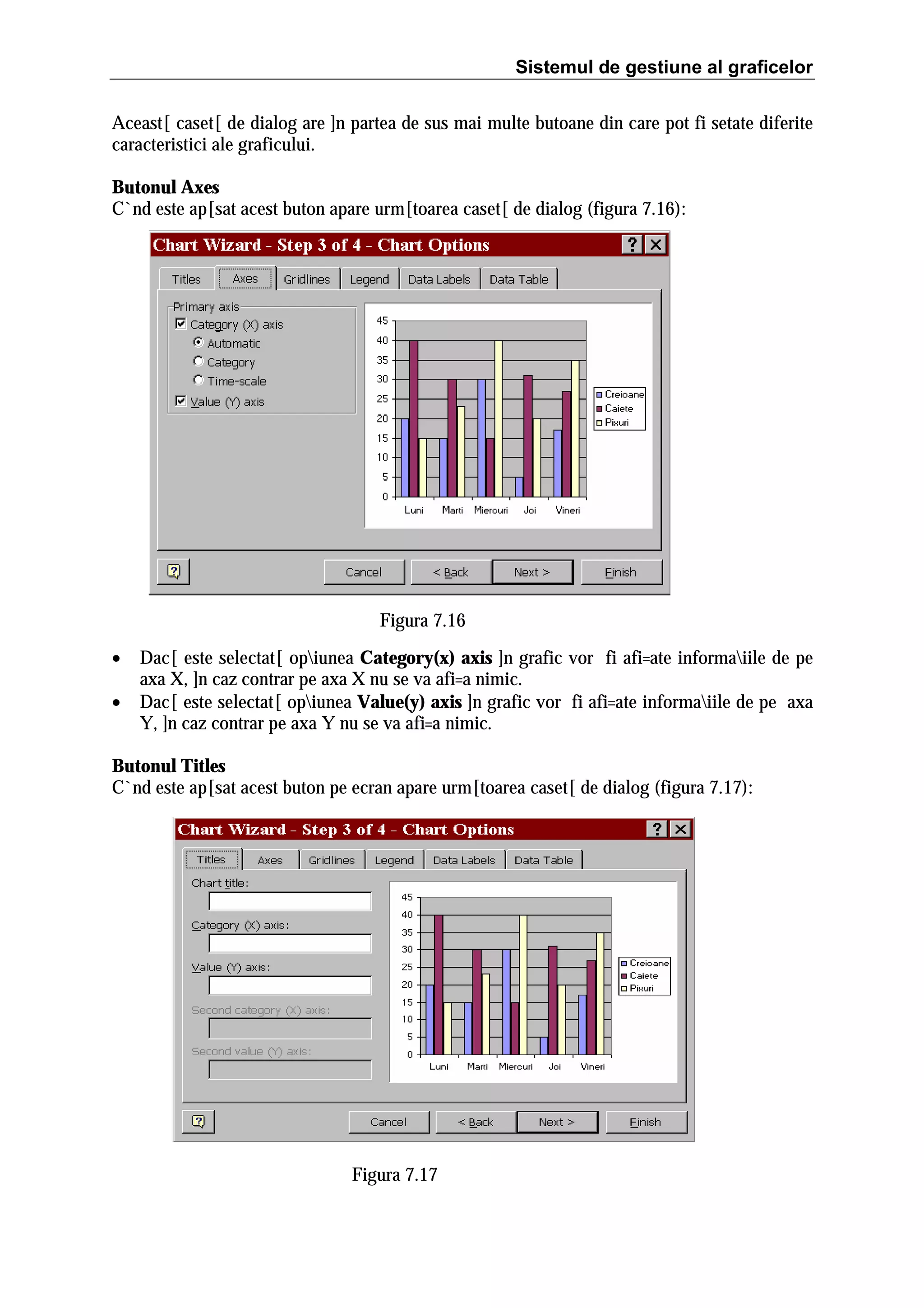 Sistemul de gestiune al graficelor
Aceast[ caset[ de dialog are ]n partea de sus mai multe butoane din care pot fi setate diferite
caracteristici ale graficului.
Butonul Axes
C`nd este ap[sat acest buton apare urm[toarea caset[ de dialog (figura 7.16):

Figura 7.16
•
•

Dac[ este selectat[ opiunea Category(x) axis ]n grafic vor fi afi=ate informaiile de pe
axa X, ]n caz contrar pe axa X nu se va afi=a nimic.
Dac[ este selectat[ opiunea Value(y) axis ]n grafic vor fi afi=ate informaiile de pe axa
Y, ]n caz contrar pe axa Y nu se va afi=a nimic.

Butonul Titles
C`nd este ap[sat acest buton pe ecran apare urm[toarea caset[ de dialog (figura 7.17):

Figura 7.17

 