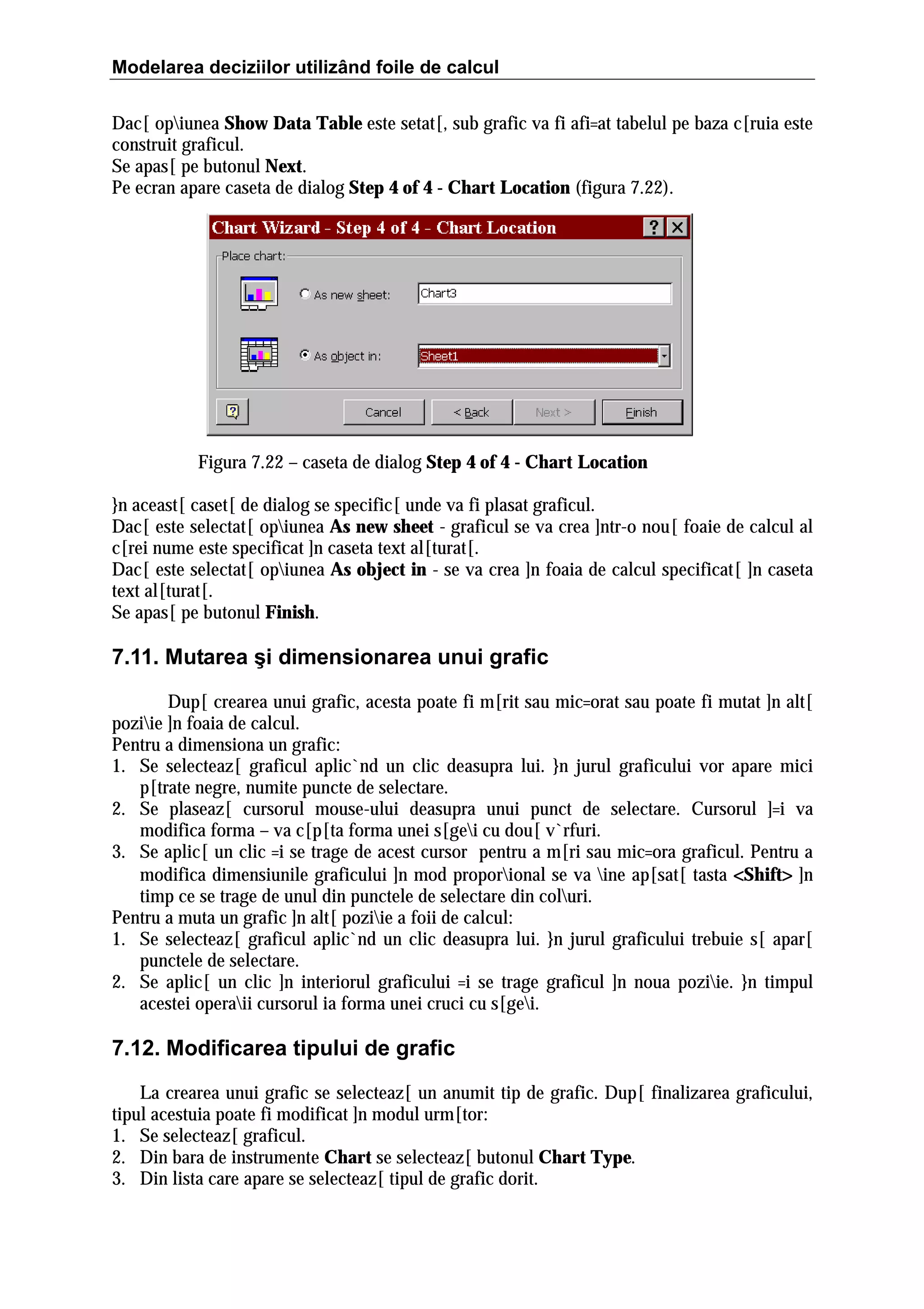Modelarea deciziilor utilizând foile de calcul
Dac[ opiunea Show Data Table este setat[, sub grafic va fi afi=at tabelul pe baza c[ruia este
construit graficul.
Se apas[ pe butonul Next.
Pe ecran apare caseta de dialog Step 4 of 4 - Chart Location (figura 7.22).

Figura 7.22 – caseta de dialog Step 4 of 4 - Chart Location
}n aceast[ caset[ de dialog se specific[ unde va fi plasat graficul.
Dac[ este selectat[ opiunea As new sheet - graficul se va crea ]ntr-o nou[ foaie de calcul al
c[rei nume este specificat ]n caseta text al[turat[.
Dac[ este selectat[ opiunea As object in - se va crea ]n foaia de calcul specificat[ ]n caseta
text al[turat[.
Se apas[ pe butonul Finish.

7.11. Mutarea şi dimensionarea unui grafic
Dup[ crearea unui grafic, acesta poate fi m[rit sau mic=orat sau poate fi mutat ]n alt[
poziie ]n foaia de calcul.
Pentru a dimensiona un grafic:
1. Se selecteaz[ graficul aplic`nd un clic deasupra lui. }n jurul graficului vor apare mici
p[trate negre, numite puncte de selectare.
2. Se plaseaz[ cursorul mouse-ului deasupra unui punct de selectare. Cursorul ]=i va
modifica forma – va c[p[ta forma unei s[gei cu dou[ v`rfuri.
3. Se aplic[ un clic =i se trage de acest cursor pentru a m[ri sau mic=ora graficul. Pentru a
modifica dimensiunile graficului ]n mod proporional se va ine ap[sat[ tasta <Shift> ]n
>
timp ce se trage de unul din punctele de selectare din coluri.
Pentru a muta un grafic ]n alt[ poziie a foii de calcul:
1. Se selecteaz[ graficul aplic`nd un clic deasupra lui. }n jurul graficului trebuie s[ apar[
punctele de selectare.
2. Se aplic[ un clic ]n interiorul graficului =i se trage graficul ]n noua poziie. }n timpul
acestei operaii cursorul ia forma unei cruci cu s[gei.

7.12. Modificarea tipului de grafic
La crearea unui grafic se selecteaz[ un anumit tip de grafic. Dup[ finalizarea graficului,
tipul acestuia poate fi modificat ]n modul urm[tor:
1. Se selecteaz[ graficul.
2. Din bara de instrumente Chart se selecteaz[ butonul Chart Type.
3. Din lista care apare se selecteaz[ tipul de grafic dorit.

 