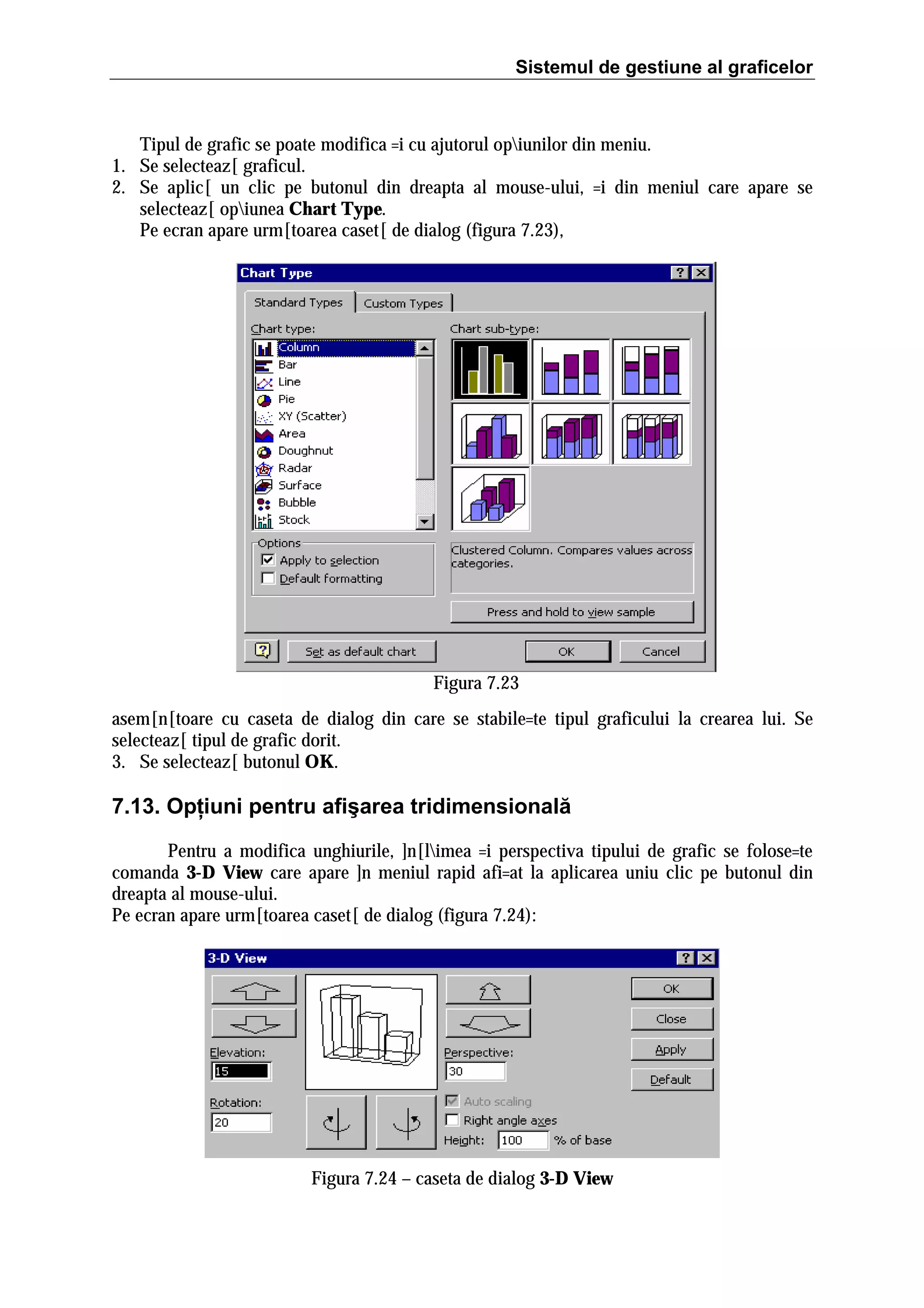 Sistemul de gestiune al graficelor

Tipul de grafic se poate modifica =i cu ajutorul opiunilor din meniu.
1. Se selecteaz[ graficul.
2. Se aplic[ un clic pe butonul din dreapta al mouse-ului, =i din meniul care apare se
selecteaz[ opiunea Chart Type.
Pe ecran apare urm[toarea caset[ de dialog (figura 7.23),

Figura 7.23
asem[n[toare cu caseta de dialog din care se stabile=te tipul graficului la crearea lui. Se
selecteaz[ tipul de grafic dorit.
3. Se selecteaz[ butonul OK.

7.13. Opţiuni pentru afişarea tridimensională
Pentru a modifica unghiurile, ]n[limea =i perspectiva tipului de grafic se folose=te
comanda 3-D View care apare ]n meniul rapid afi=at la aplicarea uniu clic pe butonul din
dreapta al mouse-ului.
Pe ecran apare urm[toarea caset[ de dialog (figura 7.24):

Figura 7.24 – caseta de dialog 3-D View

 