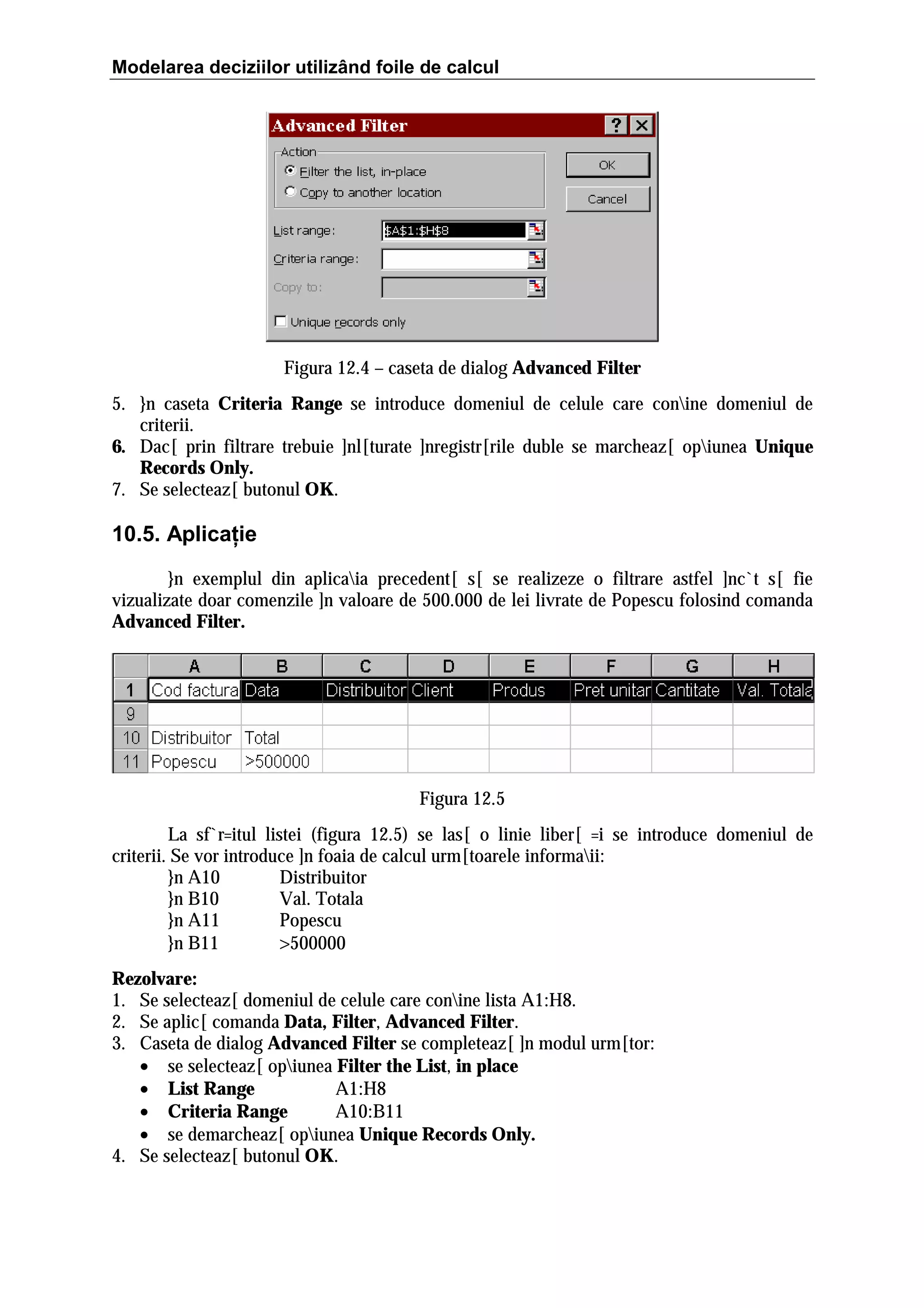 Modelarea deciziilor utilizând foile de calcul

Figura 12.4 – caseta de dialog Advanced Filter
5. }n caseta Criteria Range se introduce domeniul de celule care conine domeniul de
criterii.
6. Dac[ prin filtrare trebuie ]nl[turate ]nregistr[rile duble se marcheaz[ opiunea Unique
Records Only.
7. Se selecteaz[ butonul OK.

10.5. Aplicaţie
}n exemplul din aplicaia precedent[ s[ se realizeze o filtrare astfel ]nc`t s[ fie
vizualizate doar comenzile ]n valoare de 500.000 de lei livrate de Popescu folosind comanda
Advanced Filter.

Figura 12.5
La sf`r=itul listei (figura 12.5) se las[ o linie liber[ =i se introduce domeniul de
criterii. Se vor introduce ]n foaia de calcul urm[toarele informaii:
}n A10
Distribuitor
}n B10
Val. Totala
}n A11
Popescu
}n B11
>500000
Rezolvare:
1. Se selecteaz[ domeniul de celule care conine lista A1:H8.
2. Se aplic[ comanda Data, Filter, Advanced Filter.
3. Caseta de dialog Advanced Filter se completeaz[ ]n modul urm[tor:
• se selecteaz[ opiunea Filter the List, in place
• List Range
A1:H8
• Criteria Range
A10:B11
• se demarcheaz[ opiunea Unique Records Only.
4. Se selecteaz[ butonul OK.

 