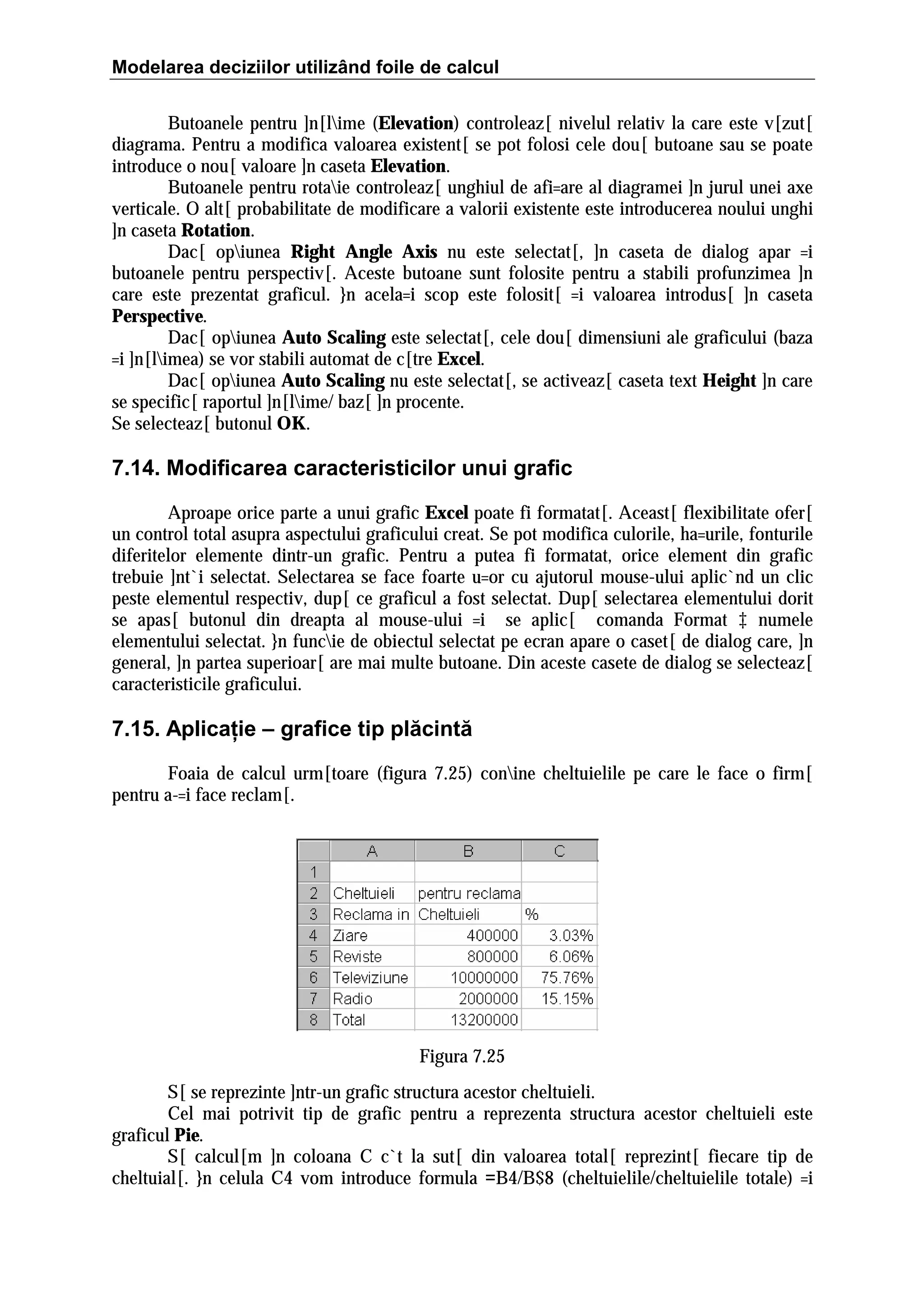 Modelarea deciziilor utilizând foile de calcul
Butoanele pentru ]n[lime (Elevation) controleaz[ nivelul relativ la care este v[zut[
diagrama. Pentru a modifica valoarea existent[ se pot folosi cele dou[ butoane sau se poate
introduce o nou[ valoare ]n caseta Elevation.
Butoanele pentru rotaie controleaz[ unghiul de afi=are al diagramei ]n jurul unei axe
verticale. O alt[ probabilitate de modificare a valorii existente este introducerea noului unghi
]n caseta Rotation.
Dac[ opiunea Right Angle Axis nu este selectat[, ]n caseta de dialog apar =i
butoanele pentru perspectiv[. Aceste butoane sunt folosite pentru a stabili profunzimea ]n
care este prezentat graficul. }n acela=i scop este folosit[ =i valoarea introdus[ ]n caseta
Perspective.
Dac[ opiunea Auto Scaling este selectat[, cele dou[ dimensiuni ale graficului (baza
=i ]n[limea) se vor stabili automat de c[tre Excel.
Dac[ opiunea Auto Scaling nu este selectat[, se activeaz[ caseta text Height ]n care
se specific[ raportul ]n[lime/ baz[ ]n procente.
Se selecteaz[ butonul OK.

7.14. Modificarea caracteristicilor unui grafic
Aproape orice parte a unui grafic Excel poate fi formatat[. Aceast[ flexibilitate ofer[
un control total asupra aspectului graficului creat. Se pot modifica culorile, ha=urile, fonturile
diferitelor elemente dintr-un grafic. Pentru a putea fi formatat, orice element din grafic
trebuie ]nt`i selectat. Selectarea se face foarte u=or cu ajutorul mouse-ului aplic`nd un clic
peste elementul respectiv, dup[ ce graficul a fost selectat. Dup[ selectarea elementului dorit
se apas[ butonul din dreapta al mouse-ului =i se aplic[ comanda Format ‡ numele
elementului selectat. }n funcie de obiectul selectat pe ecran apare o caset[ de dialog care, ]n
general, ]n partea superioar[ are mai multe butoane. Din aceste casete de dialog se selecteaz[
caracteristicile graficului.

7.15. Aplicaţie – grafice tip plăcintă
Foaia de calcul urm[toare (figura 7.25) conine cheltuielile pe care le face o firm[
pentru a-=i face reclam[.

Figura 7.25
S[ se reprezinte ]ntr-un grafic structura acestor cheltuieli.
Cel mai potrivit tip de grafic pentru a reprezenta structura acestor cheltuieli este
graficul Pie.
S[ calcul[m ]n coloana C c`t la sut[ din valoarea total[ reprezint[ fiecare tip de
cheltuial[. }n celula C4 vom introduce formula =B4/B$8 (cheltuielile/cheltuielile totale) =i

 