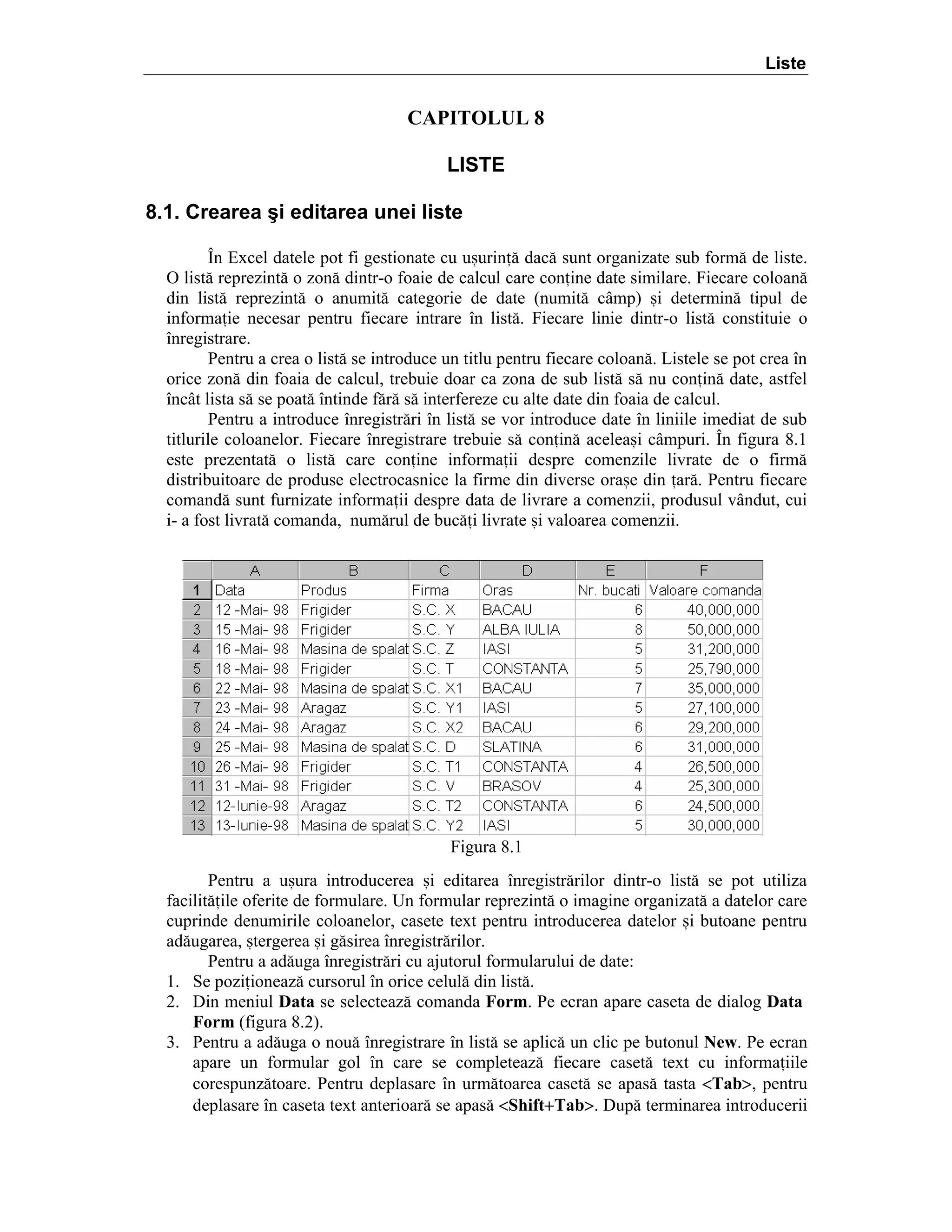 Liste

CAPITOLUL 8
LISTE
8.1. Crearea şi editarea unei liste
}n Excel datele pot fi gestionate cu u=urin[ dac[ sunt organizate sub form[ de liste.
O list[ reprezint[ o zon[ dintr-o foaie de calcul care conine date similare. Fiecare coloan[
din list[ reprezint[ o anumit[ categorie de date (numit[ c`mp) =i determin[ tipul de
informaie necesar pentru fiecare intrare ]n list[. Fiecare linie dintr-o list[ constituie o
]nregistrare.
Pentru a crea o list[ se introduce un titlu pentru fiecare coloan[. Listele se pot crea ]n
orice zon[ din foaia de calcul, trebuie doar ca zona de sub list[ s[ nu conin[ date, astfel
]nc`t lista s[ se poat[ ]ntinde f[r[ s[ interfereze cu alte date din foaia de calcul.
Pentru a introduce ]nregistr[ri ]n list[ se vor introduce date ]n liniile imediat de sub
titlurile coloanelor. Fiecare ]nregistrare trebuie s[ conin[ acelea=i c`mpuri. }n figura 8.1
este prezentat[ o list[ care conine informaii despre comenzile livrate de o firm[
distribuitoare de produse electrocasnice la firme din diverse ora=e din ar[. Pentru fiecare
comand[ sunt furnizate informaii despre data de livrare a comenzii, produsul v`ndut, cui
i- a fost livrat[ comanda, num[rul de buc[i livrate =i valoarea comenzii.

Figura 8.1
Pentru a u=ura introducerea =i editarea ]nregistr[rilor dintr-o list[ se pot utiliza
facilit[ile oferite de formulare. Un formular reprezint[ o imagine organizat[ a datelor care
cuprinde denumirile coloanelor, casete text pentru introducerea datelor =i butoane pentru
ad[ugarea, =tergerea =i g[sirea ]nregistr[rilor.
Pentru a ad[uga ]nregistr[ri cu ajutorul formularului de date:
1. Se poziioneaz[ cursorul ]n orice celul[ din list[.
2. Din meniul Data se selecteaz[ comanda Form. Pe ecran apare caseta de dialog Data
Form (figura 8.2).
3. Pentru a ad[uga o nou[ ]nregistrare ]n list[ se aplic[ un clic pe butonul New. Pe ecran
apare un formular gol ]n care se completeaz[ fiecare caset[ text cu informaiile
corespunz[toare. Pentru deplasare ]n urm[toarea caset[ se apas[ tasta <Tab>, pentru
deplasare ]n caseta text anterioar[ se apas[ <Shift+Tab>. Dup[ terminarea introducerii

 
