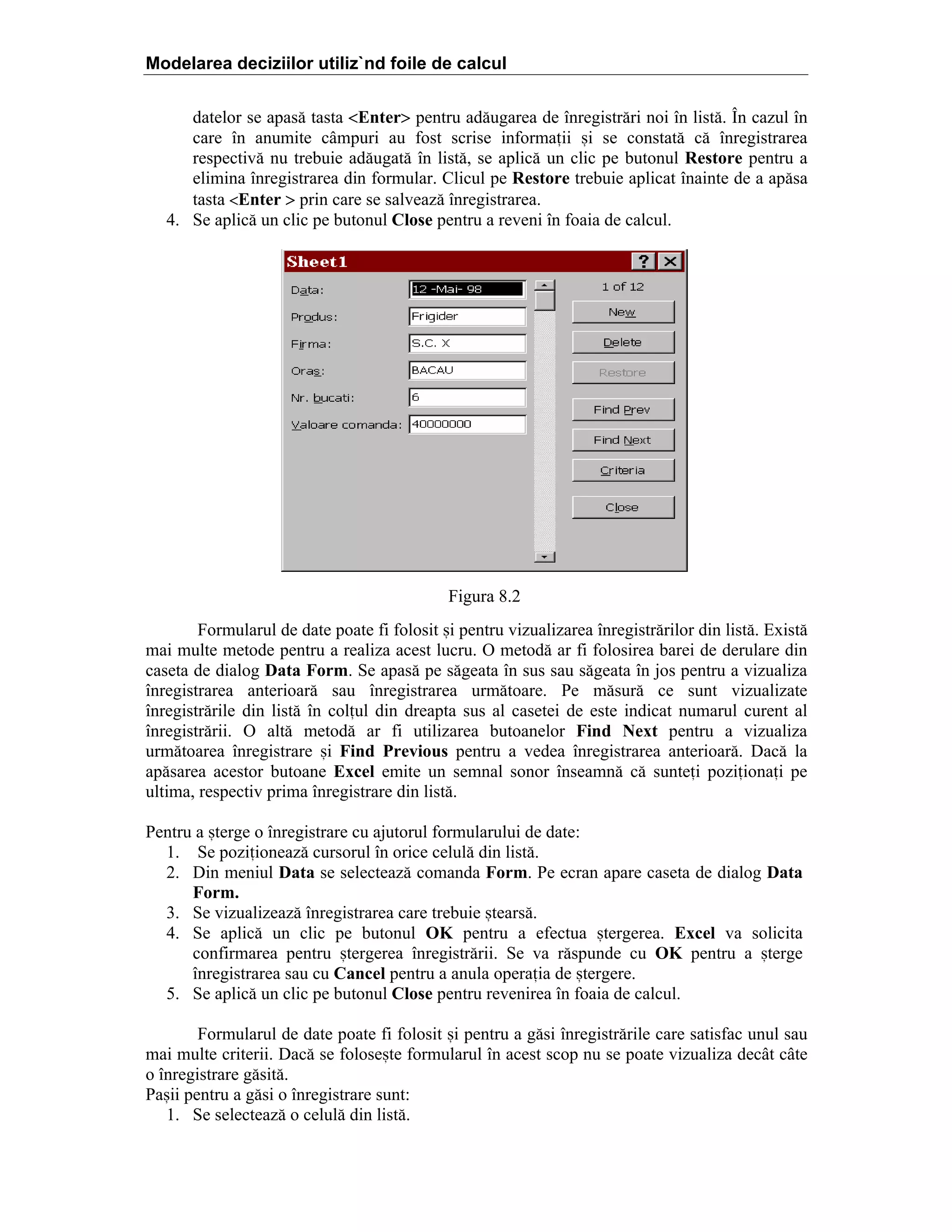 Modelarea deciziilor utiliz`nd foile de calcul
datelor se apas[ tasta <Enter> pentru ad[ugarea de ]nregistr[ri noi ]n list[. }n cazul ]n
care ]n anumite c`mpuri au fost scrise informaii =i se constat[ c[ ]nregistrarea
respectiv[ nu trebuie ad[ugat[ ]n list[, se aplic[ un clic pe butonul Restore pentru a
elimina ]nregistrarea din formular. Clicul pe Restore trebuie aplicat ]nainte de a ap[sa
tasta <Enter > prin care se salveaz[ ]nregistrarea.
4. Se aplic[ un clic pe butonul Close pentru a reveni ]n foaia de calcul.

Figura 8.2
Formularul de date poate fi folosit =i pentru vizualizarea ]nregistr[rilor din list[. Exist[
mai multe metode pentru a realiza acest lucru. O metod[ ar fi folosirea barei de derulare din
caseta de dialog Data Form. Se apas[ pe s[geata ]n sus sau s[geata ]n jos pentru a vizualiza
]nregistrarea anterioar[ sau ]nregistrarea urm[toare. Pe m[sur[ ce sunt vizualizate
]nregistr[rile din list[ ]n colul din dreapta sus al casetei de este indicat numarul curent al
]nregistr[rii. O alt[ metod[ ar fi utilizarea butoanelor Find Next pentru a vizualiza
urm[toarea ]nregistrare =i Find Previous pentru a vedea ]nregistrarea anterioar[. Dac[ la
ap[sarea acestor butoane Excel emite un semnal sonor ]nseamn[ c[ suntei poziionai pe
ultima, respectiv prima ]nregistrare din list[.
Pentru a =terge o ]nregistrare cu ajutorul formularului de date:
1. Se poziioneaz[ cursorul ]n orice celul[ din list[.
2. Din meniul Data se selecteaz[ comanda Form. Pe ecran apare caseta de dialog Data
Form.
3. Se vizualizeaz[ ]nregistrarea care trebuie =tears[.
4. Se aplic[ un clic pe butonul OK pentru a efectua =tergerea. Excel va solicita
confirmarea pentru =tergerea ]nregistr[rii. Se va r[spunde cu OK pentru a =terge
]nregistrarea sau cu Cancel pentru a anula operaia de =tergere.
5. Se aplic[ un clic pe butonul Close pentru revenirea ]n foaia de calcul.
Formularul de date poate fi folosit =i pentru a g[si ]nregistr[rile care satisfac unul sau
mai multe criterii. Dac[ se folose=te formularul ]n acest scop nu se poate vizualiza dec`t c`te
o ]nregistrare g[sit[.
Pa=ii pentru a g[si o ]nregistrare sunt:
1. Se selecteaz[ o celul[ din list[.

 