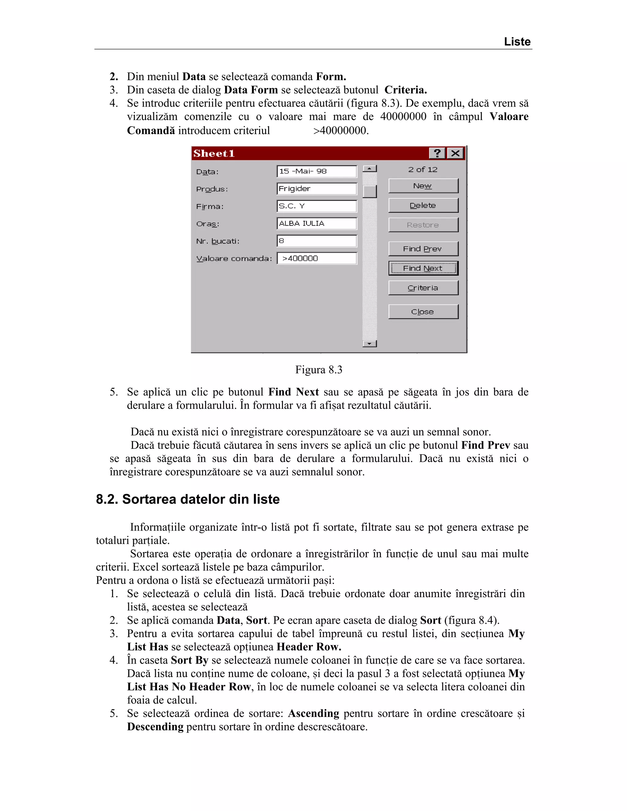 Liste
2. Din meniul Data se selecteaz[ comanda Form.
3. Din caseta de dialog Data Form se selecteaz[ butonul Criteria.
4. Se introduc criteriile pentru efectuarea c[ut[rii (figura 8.3). De exemplu, dac[ vrem s[
vizualiz[m comenzile cu o valoare mai mare de 40000000 ]n c`mpul Valoare
Comand[ introducem criteriul
>40000000.

Figura 8.3
5. Se aplic[ un clic pe butonul Find Next sau se apas[ pe s[geata ]n jos din bara de
derulare a formularului. }n formular va fi afi=at rezultatul c[ut[rii.
Dac[ nu exist[ nici o ]nregistrare corespunz[toare se va auzi un semnal sonor.
Dac[ trebuie f[cut[ c[utarea ]n sens invers se aplic[ un clic pe butonul Find Prev sau
se apas[ s[geata ]n sus din bara de derulare a formularului. Dac[ nu exist[ nici o
]nregistrare corespunz[toare se va auzi semnalul sonor.

8.2. Sortarea datelor din liste
Informaiile organizate ]ntr-o list[ pot fi sortate, filtrate sau se pot genera extrase pe
totaluri pariale.
Sortarea este operaia de ordonare a ]nregistr[rilor ]n funcie de unul sau mai multe
criterii. Excel sorteaz[ listele pe baza c`mpurilor.
Pentru a ordona o list[ se efectueaz[ urm[torii pa=i:
1. Se selecteaz[ o celul[ din list[. Dac[ trebuie ordonate doar anumite ]nregistr[ri din
list[, acestea se selecteaz[
2. Se aplic[ comanda Data, Sort. Pe ecran apare caseta de dialog Sort (figura 8.4).
3. Pentru a evita sortarea capului de tabel ]mpreun[ cu restul listei, din seciunea My
List Has se selecteaz[ opiunea Header Row.
4. }n caseta Sort By se selecteaz[ numele coloanei ]n funcie de care se va face sortarea.
Dac[ lista nu conine nume de coloane, =i deci la pasul 3 a fost selectat[ opiunea My
List Has No Header Row, ]n loc de numele coloanei se va selecta litera coloanei din
foaia de calcul.
5. Se selecteaz[ ordinea de sortare: Ascending pentru sortare ]n ordine cresc[toare =i
Descending pentru sortare ]n ordine descresc[toare.

 