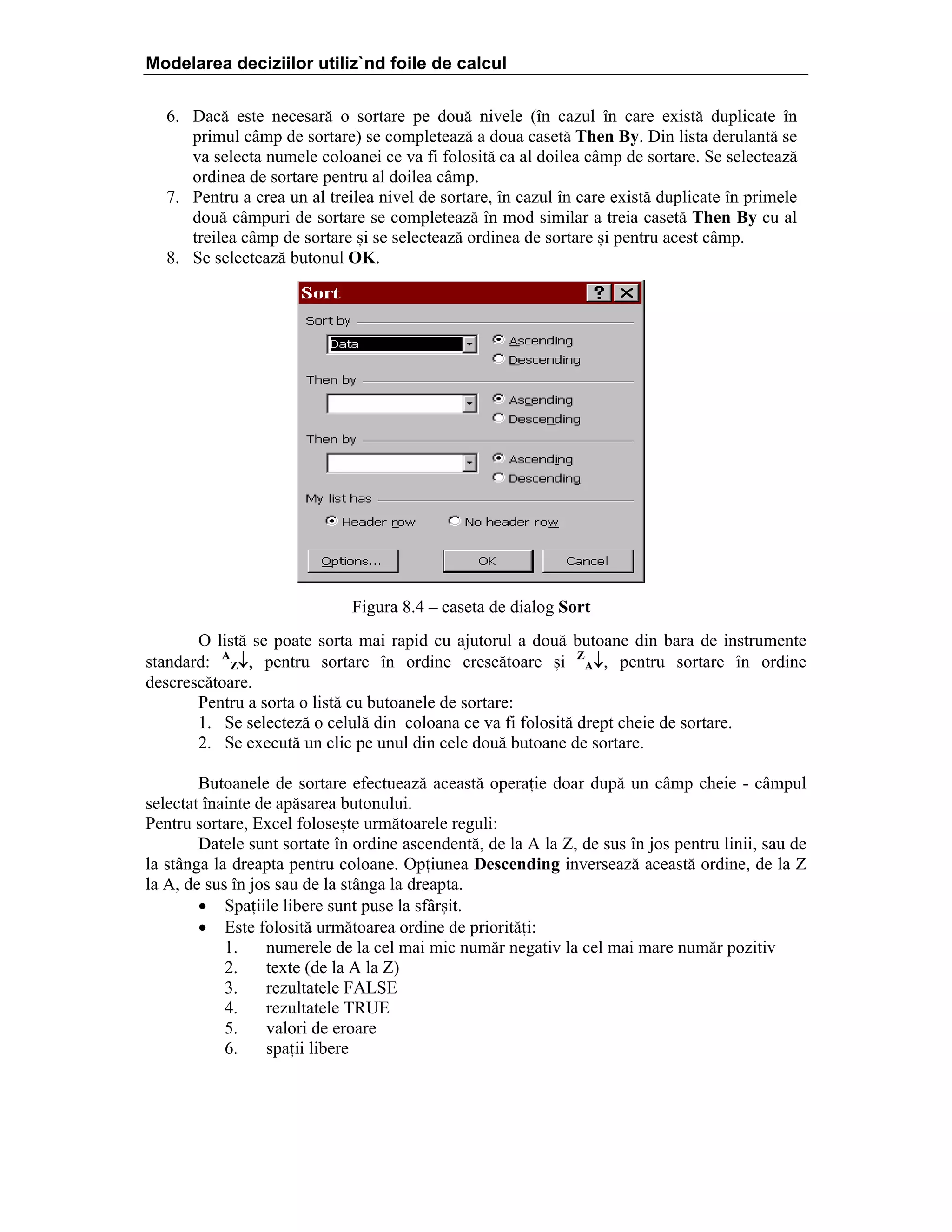 Modelarea deciziilor utiliz`nd foile de calcul
6. Dac[ este necesar[ o sortare pe dou[ nivele (]n cazul ]n care exist[ duplicate ]n
primul c`mp de sortare) se completeaz[ a doua caset[ Then By. Din lista derulant[ se
va selecta numele coloanei ce va fi folosit[ ca al doilea c`mp de sortare. Se selecteaz[
ordinea de sortare pentru al doilea c`mp.
7. Pentru a crea un al treilea nivel de sortare, ]n cazul ]n care exist[ duplicate ]n primele
dou[ c`mpuri de sortare se completeaz[ ]n mod similar a treia caset[ Then By cu al
treilea c`mp de sortare =i se selecteaz[ ordinea de sortare =i pentru acest c`mp.
8. Se selecteaz[ butonul OK.

Figura 8.4 – caseta de dialog Sort
O list[ se poate sorta mai rapid cu ajutorul a dou[ butoane din bara de instrumente
standard: AZ↓, pentru sortare ]n ordine cresc[toare =i ZA↓, pentru sortare ]n ordine
descresc[toare.
Pentru a sorta o list[ cu butoanele de sortare:
1. Se selectez[ o celul[ din coloana ce va fi folosit[ drept cheie de sortare.
2. Se execut[ un clic pe unul din cele dou[ butoane de sortare.
Butoanele de sortare efectueaz[ aceast[ operaie doar dup[ un c`mp cheie - c`mpul
selectat ]nainte de ap[sarea butonului.
Pentru sortare, Excel folose=te urm[toarele reguli:
Datele sunt sortate ]n ordine ascendent[, de la A la Z, de sus ]n jos pentru linii, sau de
la st`nga la dreapta pentru coloane. Opiunea Descending inverseaz[ aceast[ ordine, de la Z
la A, de sus ]n jos sau de la st`nga la dreapta.
• Spaiile libere sunt puse la sf`r=it.
• Este folosit[ urm[toarea ordine de priorit[i:
1.
numerele de la cel mai mic num[r negativ la cel mai mare num[r pozitiv
2.
texte (de la A la Z)
3.
rezultatele FALSE
4.
rezultatele TRUE
5.
valori de eroare
6.
spaii libere

 