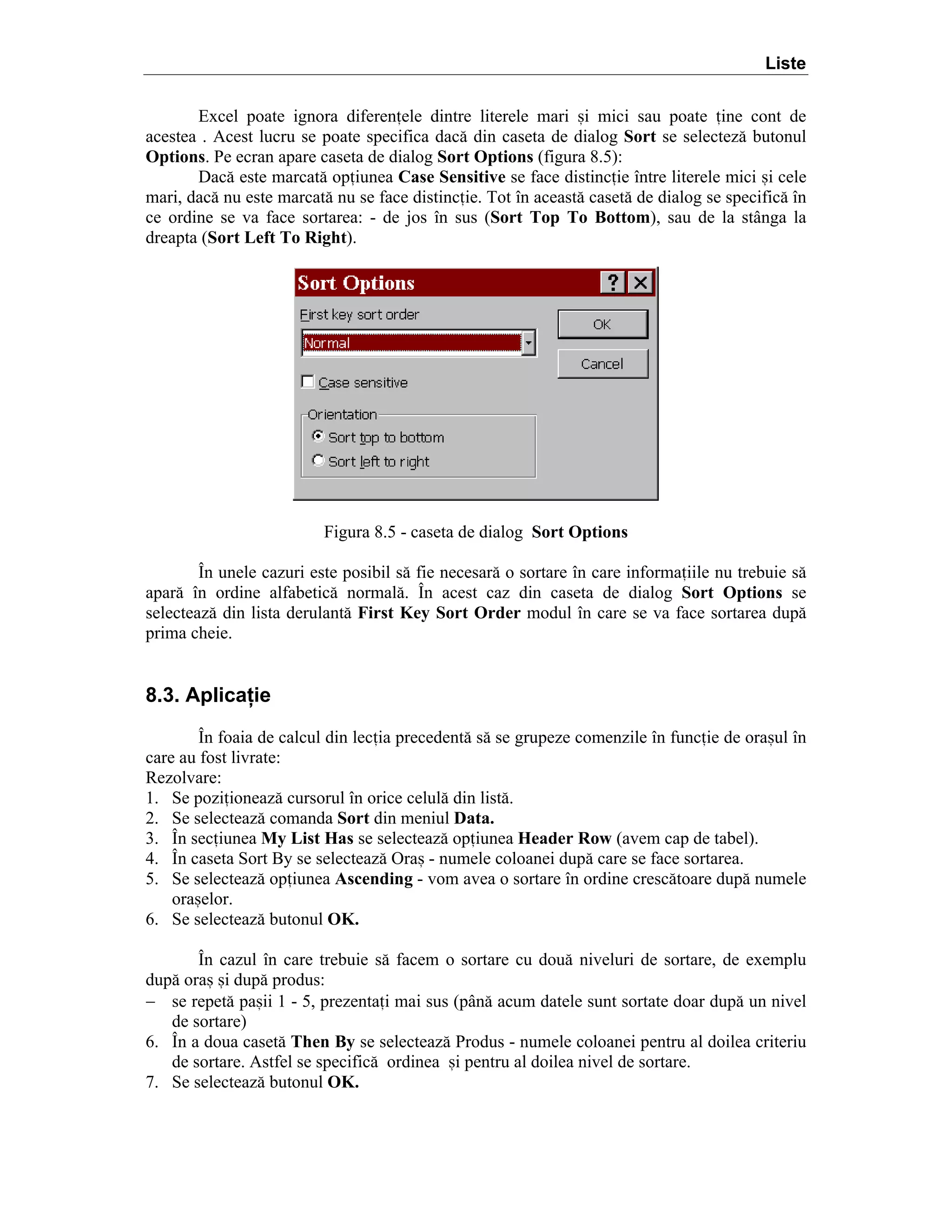 Liste
Excel poate ignora diferenele dintre literele mari =i mici sau poate ine cont de
acestea . Acest lucru se poate specifica dac[ din caseta de dialog Sort se selectez[ butonul
Options. Pe ecran apare caseta de dialog Sort Options (figura 8.5):
Dac[ este marcat[ opiunea Case Sensitive se face distincie ]ntre literele mici =i cele
mari, dac[ nu este marcat[ nu se face distincie. Tot ]n aceast[ caset[ de dialog se specific[ ]n
ce ordine se va face sortarea: - de jos ]n sus (Sort Top To Bottom), sau de la st`nga la
dreapta (Sort Left To Right).

Figura 8.5 - caseta de dialog Sort Options
}n unele cazuri este posibil s[ fie necesar[ o sortare ]n care informaiile nu trebuie s[
apar[ ]n ordine alfabetic[ normal[. }n acest caz din caseta de dialog Sort Options se
selecteaz[ din lista derulant[ First Key Sort Order modul ]n care se va face sortarea dup[
prima cheie.

8.3. Aplicaţie
}n foaia de calcul din lecia precedent[ s[ se grupeze comenzile ]n funcie de ora=ul ]n
care au fost livrate:
Rezolvare:
1. Se poziioneaz[ cursorul ]n orice celul[ din list[.
2. Se selecteaz[ comanda Sort din meniul Data.
3. }n seciunea My List Has se selecteaz[ opiunea Header Row (avem cap de tabel).
4. }n caseta Sort By se selecteaz[ Ora= - numele coloanei dup[ care se face sortarea.
5. Se selecteaz[ opiunea Ascending - vom avea o sortare ]n ordine cresc[toare dup[ numele
ora=elor.
6. Se selecteaz[ butonul OK.
}n cazul ]n care trebuie s[ facem o sortare cu dou[ niveluri de sortare, de exemplu
dup[ ora= =i dup[ produs:
− se repet[ pa=ii 1 - 5, prezentai mai sus (p`n[ acum datele sunt sortate doar dup[ un nivel
de sortare)
6. }n a doua caset[ Then By se selecteaz[ Produs - numele coloanei pentru al doilea criteriu
de sortare. Astfel se specific[ ordinea =i pentru al doilea nivel de sortare.
7. Se selecteaz[ butonul OK.

 