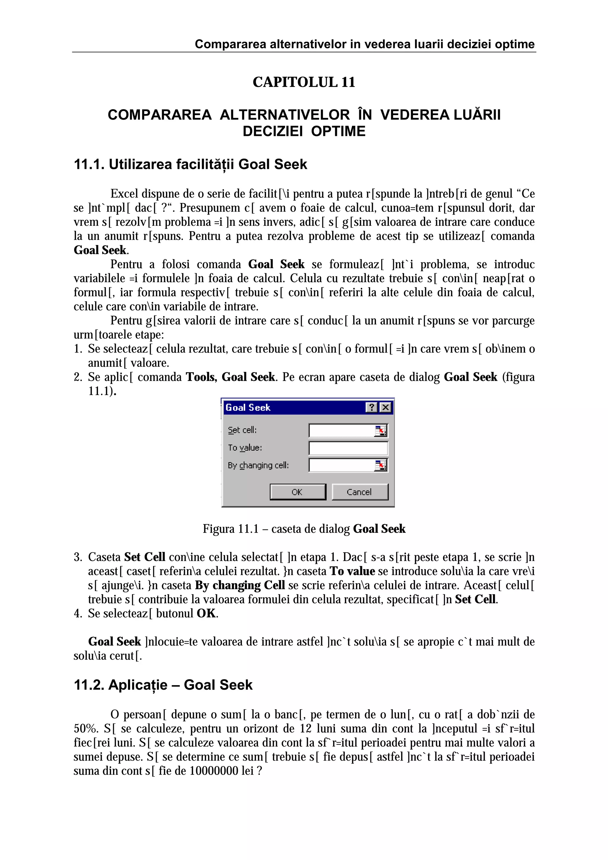 Compararea alternativelor in vederea luarii deciziei optime

CAPITOLUL 11
COMPARAREA ALTERNATIVELOR ÎN VEDEREA LUĂRII
DECIZIEI OPTIME
11.1. Utilizarea facilităţii Goal Seek
Excel dispune de o serie de facilit[i pentru a putea r[spunde la ]ntreb[ri de genul “Ce
se ]nt`mpl[ dac[ ?“. Presupunem c[ avem o foaie de calcul, cunoa=tem r[spunsul dorit, dar
vrem s[ rezolv[m problema =i ]n sens invers, adic[ s[ g[sim valoarea de intrare care conduce
la un anumit r[spuns. Pentru a putea rezolva probleme de acest tip se utilizeaz[ comanda
Goal Seek.
Pentru a folosi comanda Goal Seek se formuleaz[ ]nt`i problema, se introduc
variabilele =i formulele ]n foaia de calcul. Celula cu rezultate trebuie s[ conin[ neap[rat o
formul[, iar formula respectiv[ trebuie s[ conin[ referiri la alte celule din foaia de calcul,
celule care conin variabile de intrare.
Pentru g[sirea valorii de intrare care s[ conduc[ la un anumit r[spuns se vor parcurge
urm[toarele etape:
1. Se selecteaz[ celula rezultat, care trebuie s[ conin[ o formul[ =i ]n care vrem s[ obinem o
anumit[ valoare.
2. Se aplic[ comanda Tools, Goal Seek. Pe ecran apare caseta de dialog Goal Seek (figura
11.1).

Figura 11.1 – caseta de dialog Goal Seek
3. Caseta Set Cell conine celula selectat[ ]n etapa 1. Dac[ s-a s[rit peste etapa 1, se scrie ]n
aceast[ caset[ referina celulei rezultat. }n caseta To value se introduce soluia la care vrei
s[ ajungei. }n caseta By changing Cell se scrie referina celulei de intrare. Aceast[ celul[
trebuie s[ contribuie la valoarea formulei din celula rezultat, specificat[ ]n Set Cell.
4. Se selecteaz[ butonul OK.
Goal Seek ]nlocuie=te valoarea de intrare astfel ]nc`t soluia s[ se apropie c`t mai mult de
soluia cerut[.

11.2. Aplicaţie – Goal Seek
O persoan[ depune o sum[ la o banc[, pe termen de o lun[, cu o rat[ a dob`nzii de
50%. S[ se calculeze, pentru un orizont de 12 luni suma din cont la ]nceputul =i sf`r=itul
fiec[rei luni. S[ se calculeze valoarea din cont la sf`r=itul perioadei pentru mai multe valori a
sumei depuse. S[ se determine ce sum[ trebuie s[ fie depus[ astfel ]nc`t la sf`r=itul perioadei
suma din cont s[ fie de 10000000 lei ?

 