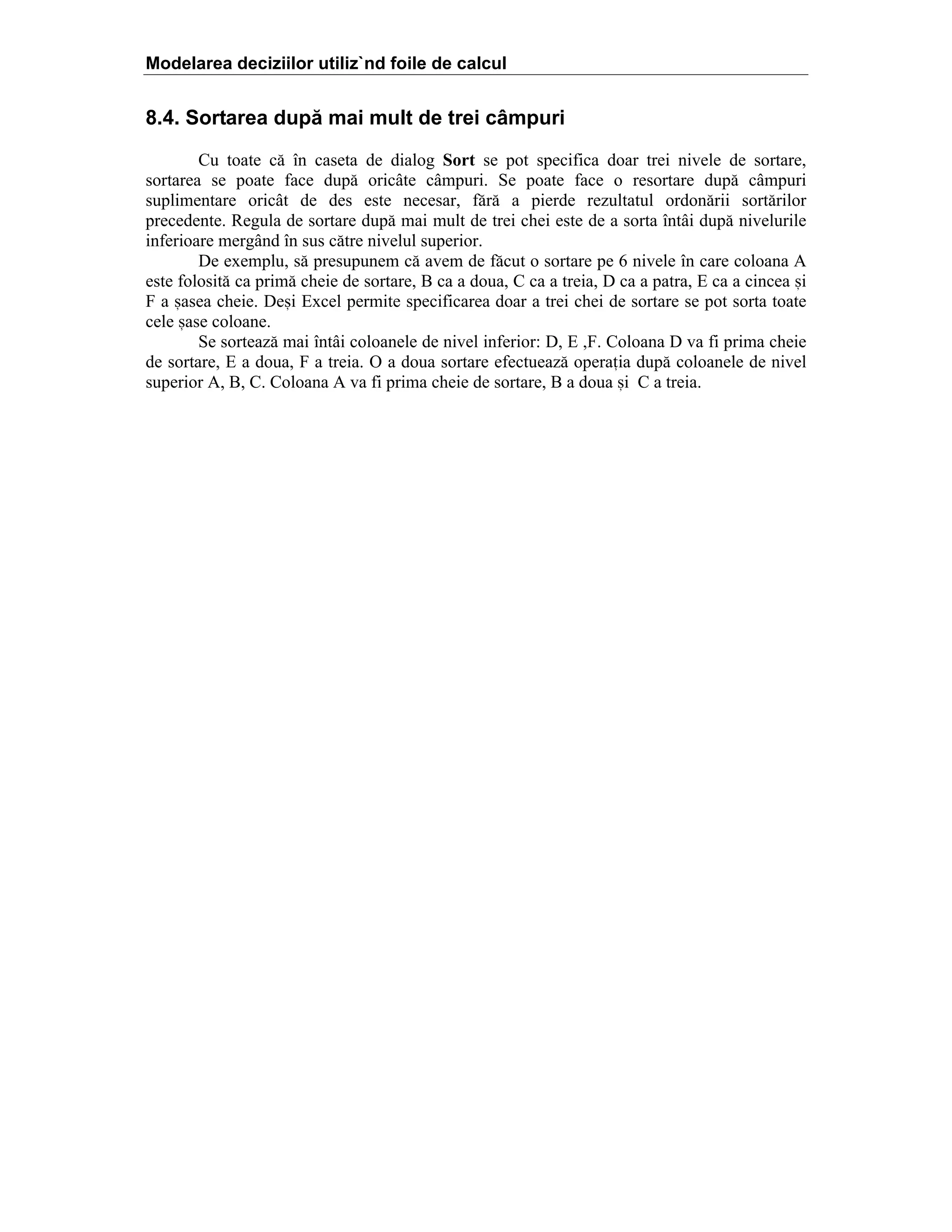 Modelarea deciziilor utiliz`nd foile de calcul

8.4. Sortarea după mai mult de trei câmpuri
Cu toate c[ ]n caseta de dialog Sort se pot specifica doar trei nivele de sortare,
sortarea se poate face dup[ oric`te c`mpuri. Se poate face o resortare dup[ c`mpuri
suplimentare oric`t de des este necesar, f[r[ a pierde rezultatul ordon[rii sort[rilor
precedente. Regula de sortare dup[ mai mult de trei chei este de a sorta ]nt`i dup[ nivelurile
inferioare merg`nd ]n sus c[tre nivelul superior.
De exemplu, s[ presupunem c[ avem de f[cut o sortare pe 6 nivele ]n care coloana A
este folosit[ ca prim[ cheie de sortare, B ca a doua, C ca a treia, D ca a patra, E ca a cincea =i
F a =asea cheie. De=i Excel permite specificarea doar a trei chei de sortare se pot sorta toate
cele =ase coloane.
Se sorteaz[ mai ]nt`i coloanele de nivel inferior: D, E ,F. Coloana D va fi prima cheie
de sortare, E a doua, F a treia. O a doua sortare efectueaz[ operaia dup[ coloanele de nivel
superior A, B, C. Coloana A va fi prima cheie de sortare, B a doua =i C a treia.

 
