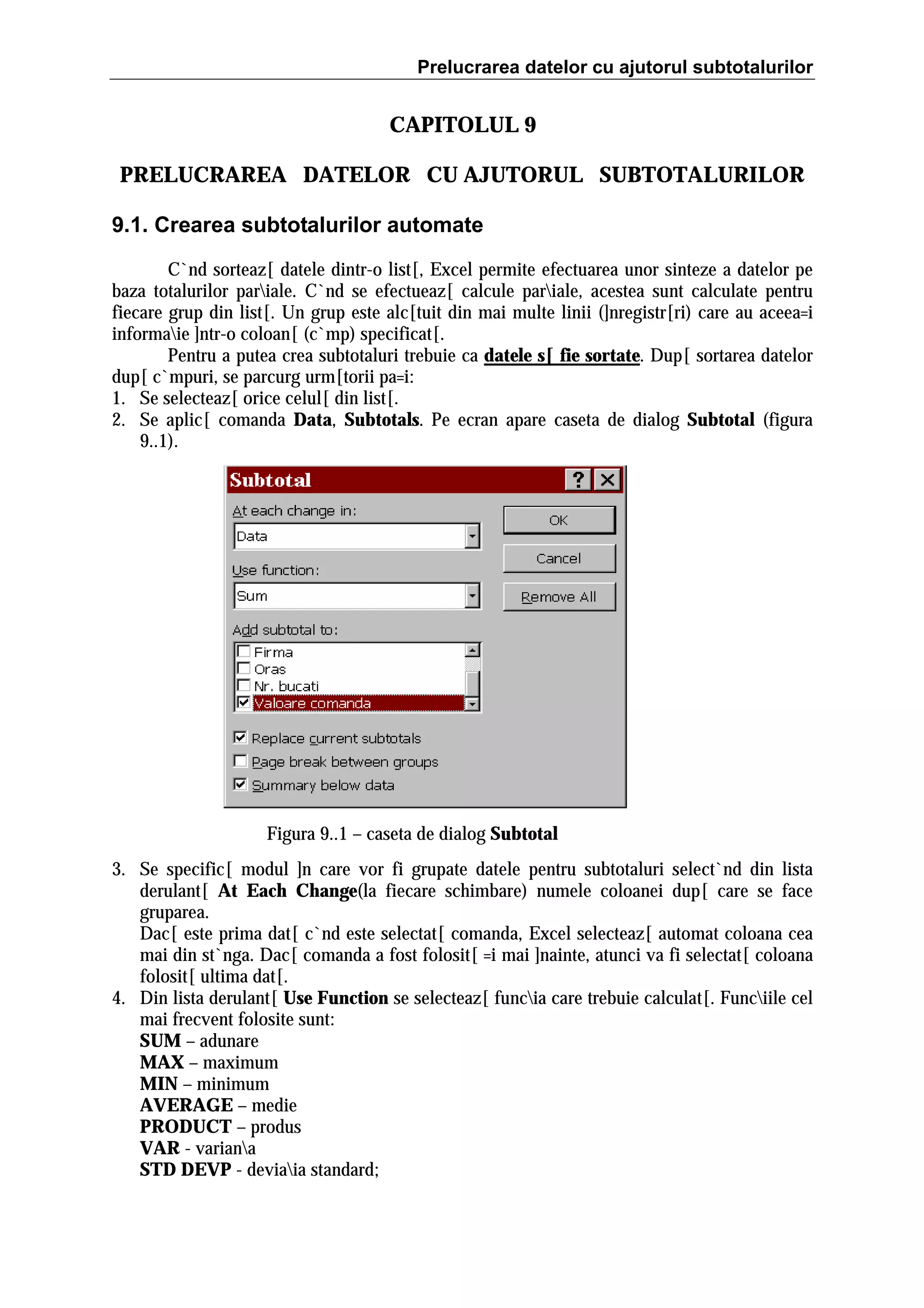 Prelucrarea datelor cu ajutorul subtotalurilor

CAPITOLUL 9
PRELUCRAREA DATELOR CU AJUTORUL SUBTOTALURILOR
9.1. Crearea subtotalurilor automate
C`nd sorteaz[ datele dintr-o list[, Excel permite efectuarea unor sinteze a datelor pe
baza totalurilor pariale. C`nd se efectueaz[ calcule pariale, acestea sunt calculate pentru
fiecare grup din list[. Un grup este alc[tuit din mai multe linii (]nregistr[ri) care au aceea=i
informaie ]ntr-o coloan[ (c`mp) specificat[.
Pentru a putea crea subtotaluri trebuie ca datele s[ fie sortate. Dup[ sortarea datelor
dup[ c`mpuri, se parcurg urm[torii pa=i:
1. Se selecteaz[ orice celul[ din list[.
2. Se aplic[ comanda Data, Subtotals. Pe ecran apare caseta de dialog Subtotal (figura
9..1).

Figura 9..1 – caseta de dialog Subtotal
3. Se specific[ modul ]n care vor fi grupate datele pentru subtotaluri select`nd din lista
derulant[ At Each Change(la fiecare schimbare) numele coloanei dup[ care se face
gruparea.
Dac[ este prima dat[ c`nd este selectat[ comanda, Excel selecteaz[ automat coloana cea
mai din st`nga. Dac[ comanda a fost folosit[ =i mai ]nainte, atunci va fi selectat[ coloana
folosit[ ultima dat[.
4. Din lista derulant[ Use Function se selecteaz[ funcia care trebuie calculat[. Funciile cel
mai frecvent folosite sunt:
SUM – adunare
MAX – maximum
MIN – minimum
AVERAGE – medie
PRODUCT – produs
VAR - variana
STD DEVP - deviaia standard;

 