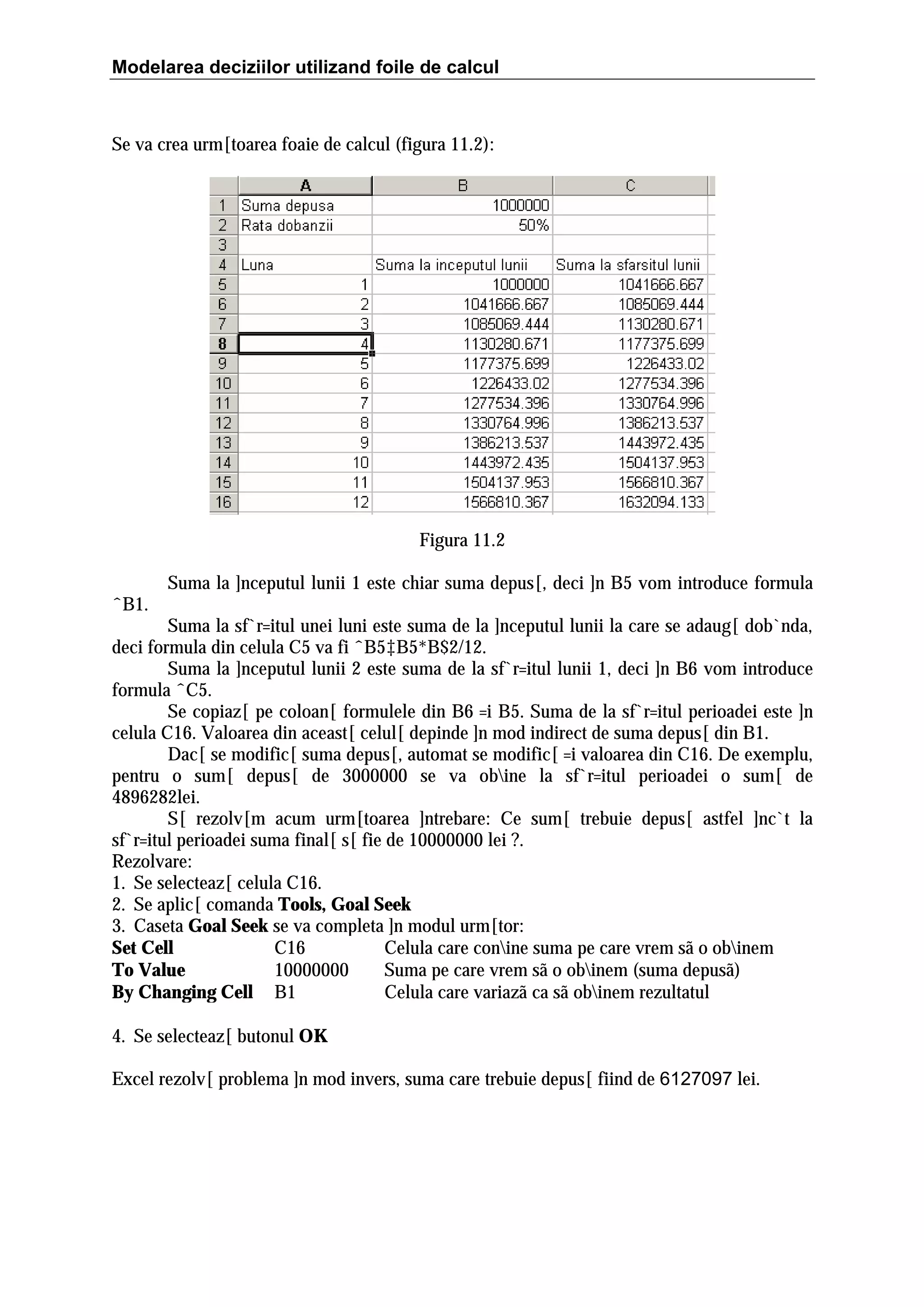 Modelarea deciziilor utilizand foile de calcul

Se va crea urm[toarea foaie de calcul (figura 11.2):

Figura 11.2
Suma la ]nceputul lunii 1 este chiar suma depus[, deci ]n B5 vom introduce formula
ˆB1.
Suma la sf`r=itul unei luni este suma de la ]nceputul lunii la care se adaug[ dob`nda,
deci formula din celula C5 va fi ˆB5‡B5*B$2/12.
Suma la ]nceputul lunii 2 este suma de la sf`r=itul lunii 1, deci ]n B6 vom introduce
formula ˆC5.
Se copiaz[ pe coloan[ formulele din B6 =i B5. Suma de la sf`r=itul perioadei este ]n
celula C16. Valoarea din aceast[ celul[ depinde ]n mod indirect de suma depus[ din B1.
Dac[ se modific[ suma depus[, automat se modific[ =i valoarea din C16. De exemplu,
pentru o sum[ depus[ de 3000000 se va obine la sf`r=itul perioadei o sum[ de
4896282lei.
S[ rezolv[m acum urm[toarea ]ntrebare: Ce sum[ trebuie depus[ astfel ]nc`t la
sf`r=itul perioadei suma final[ s[ fie de 10000000 lei ?.
Rezolvare:
1. Se selecteaz[ celula C16.
2. Se aplic[ comanda Tools, Goal Seek
3. Caseta Goal Seek se va completa ]n modul urm[tor:
Set Cell
C16
Celula care conine suma pe care vrem sã o obinem
To Value
10000000
Suma pe care vrem sã o obinem (suma depusã)
By Changing Cell B1
Celula care variazã ca sã obinem rezultatul
4. Se selecteaz[ butonul OK
Excel rezolv[ problema ]n mod invers, suma care trebuie depus[ fiind de 6127097 lei.

 