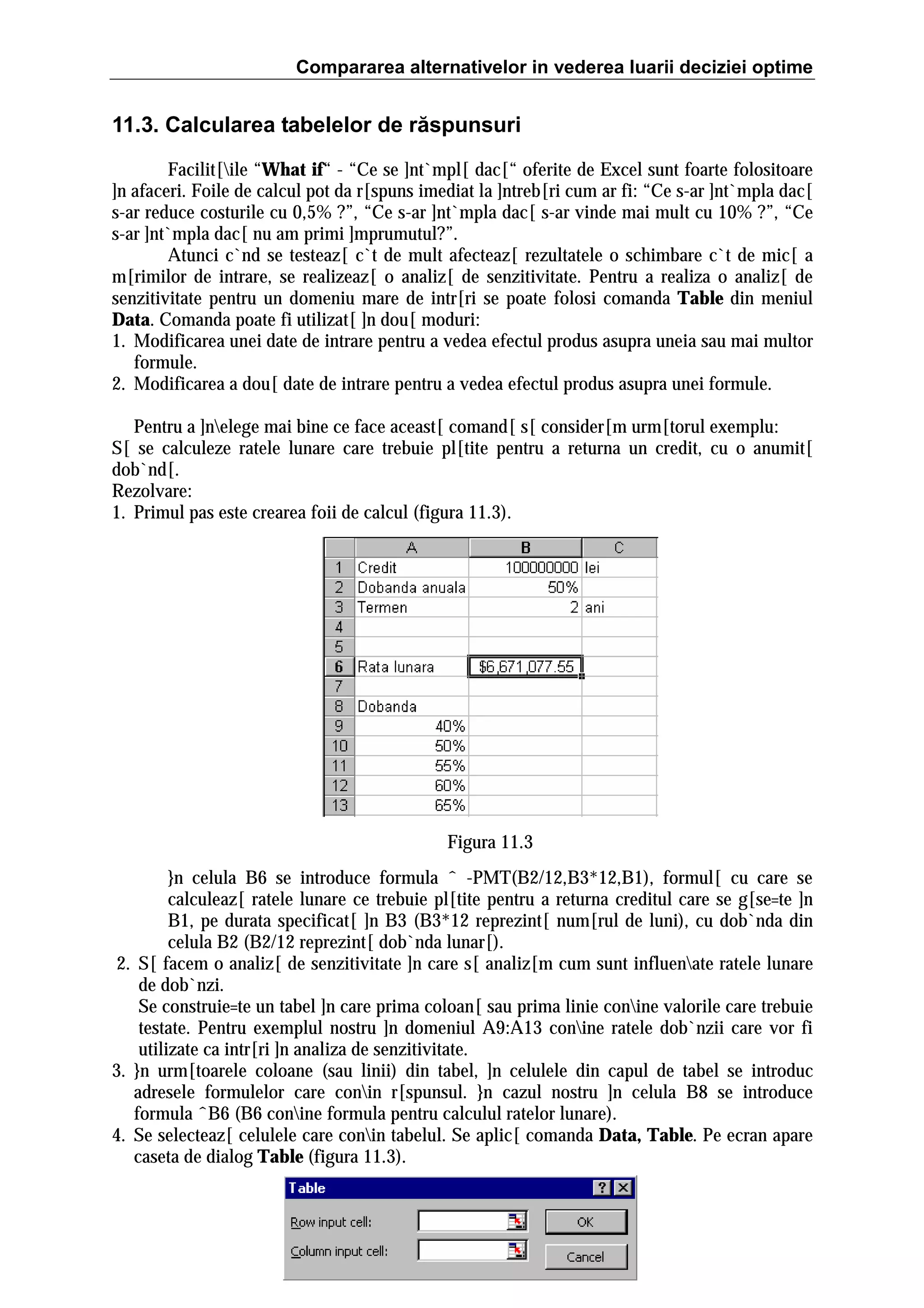 Compararea alternativelor in vederea luarii deciziei optime

11.3. Calcularea tabelelor de răspunsuri
Facilit[ile “What if“ - “Ce se ]nt`mpl[ dac[“ oferite de Excel sunt foarte folositoare
]n afaceri. Foile de calcul pot da r[spuns imediat la ]ntreb[ri cum ar fi: “Ce s-ar ]nt`mpla dac[
s-ar reduce costurile cu 0,5% ?”, “Ce s-ar ]nt`mpla dac[ s-ar vinde mai mult cu 10% ?”, “Ce
s-ar ]nt`mpla dac[ nu am primi ]mprumutul?”.
Atunci c`nd se testeaz[ c`t de mult afecteaz[ rezultatele o schimbare c`t de mic[ a
m[rimilor de intrare, se realizeaz[ o analiz[ de senzitivitate. Pentru a realiza o analiz[ de
senzitivitate pentru un domeniu mare de intr[ri se poate folosi comanda Table din meniul
Data. Comanda poate fi utilizat[ ]n dou[ moduri:
1. Modificarea unei date de intrare pentru a vedea efectul produs asupra uneia sau mai multor
formule.
2. Modificarea a dou[ date de intrare pentru a vedea efectul produs asupra unei formule.
Pentru a ]nelege mai bine ce face aceast[ comand[ s[ consider[m urm[torul exemplu:
S[ se calculeze ratele lunare care trebuie pl[tite pentru a returna un credit, cu o anumit[
dob`nd[.
Rezolvare:
1. Primul pas este crearea foii de calcul (figura 11.3).

Figura 11.3
}n celula B6 se introduce formula ˆ -PMT(B2/12,B3*12,B1), formul[ cu care se
calculeaz[ ratele lunare ce trebuie pl[tite pentru a returna creditul care se g[se=te ]n
B1, pe durata specificat[ ]n B3 (B3*12 reprezint[ num[rul de luni), cu dob`nda din
celula B2 (B2/12 reprezint[ dob`nda lunar[).
2. S[ facem o analiz[ de senzitivitate ]n care s[ analiz[m cum sunt influenate ratele lunare
de dob`nzi.
Se construie=te un tabel ]n care prima coloan[ sau prima linie conine valorile care trebuie
testate. Pentru exemplul nostru ]n domeniul A9:A13 conine ratele dob`nzii care vor fi
utilizate ca intr[ri ]n analiza de senzitivitate.
3. }n urm[toarele coloane (sau linii) din tabel, ]n celulele din capul de tabel se introduc
adresele formulelor care conin r[spunsul. }n cazul nostru ]n celula B8 se introduce
formula ˆB6 (B6 conine formula pentru calculul ratelor lunare).
4. Se selecteaz[ celulele care conin tabelul. Se aplic[ comanda Data, Table. Pe ecran apare
caseta de dialog Table (figura 11.3).

 