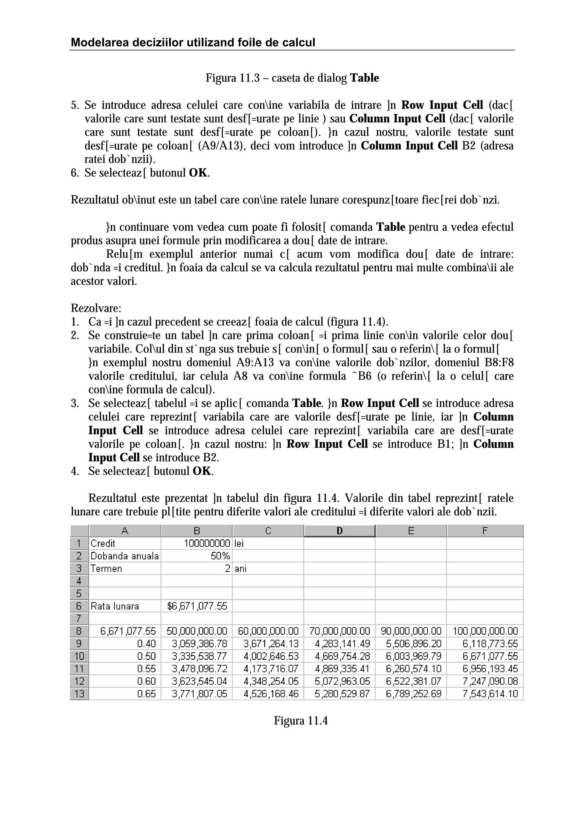 Modelarea deciziilor utilizand foile de calcul
Figura 11.3 – caseta de dialog Table
5. Se introduce adresa celulei care conine variabila de intrare ]n Row Input Cell (dac[
valorile care sunt testate sunt desf[=urate pe linie ) sau Column Input Cell (dac[ valorile
care sunt testate sunt desf[=urate pe coloan[). }n cazul nostru, valorile testate sunt
desf[=urate pe coloan[ (A9/A13), deci vom introduce ]n Column Input Cell B2 (adresa
ratei dob`nzii).
6. Se selecteaz[ butonul OK.
Rezultatul obinut este un tabel care conine ratele lunare corespunz[toare fiec[rei dob`nzi.
}n continuare vom vedea cum poate fi folosit[ comanda Table pentru a vedea efectul
produs asupra unei formule prin modificarea a dou[ date de intrare.
Relu[m exemplul anterior numai c[ acum vom modifica dou[ date de intrare:
dob`nda =i creditul. }n foaia da calcul se va calcula rezultatul pentru mai multe combinaii ale
acestor valori.
Rezolvare:
1. Ca =i ]n cazul precedent se creeaz[ foaia de calcul (figura 11.4).
2. Se construie=te un tabel ]n care prima coloan[ =i prima linie conin valorile celor dou[
variabile. Colul din st`nga sus trebuie s[ conin[ o formul[ sau o referin[ la o formul[
}n exemplul nostru domeniul A9:A13 va conine valorile dob`nzilor, domeniul B8:F8
valorile creditului, iar celula A8 va conine formula ˆB6 (o referin[ la o celul[ care
conine formula de calcul).
3. Se selecteaz[ tabelul =i se aplic[ comanda Table. }n Row Input Cell se introduce adresa
celulei care reprezint[ variabila care are valorile desf[=urate pe linie, iar ]n Column
Input Cell se introduce adresa celulei care reprezint[ variabila care are desf[=urate
valorile pe coloan[. }n cazul nostru: ]n Row Input Cell se introduce B1; ]n Column
Input Cell se introduce B2.
4. Se selecteaz[ butonul OK.
Rezultatul este prezentat ]n tabelul din figura 11.4. Valorile din tabel reprezint[ ratele
lunare care trebuie pl[tite pentru diferite valori ale creditului =i diferite valori ale dob`nzii.

Figura 11.4

 