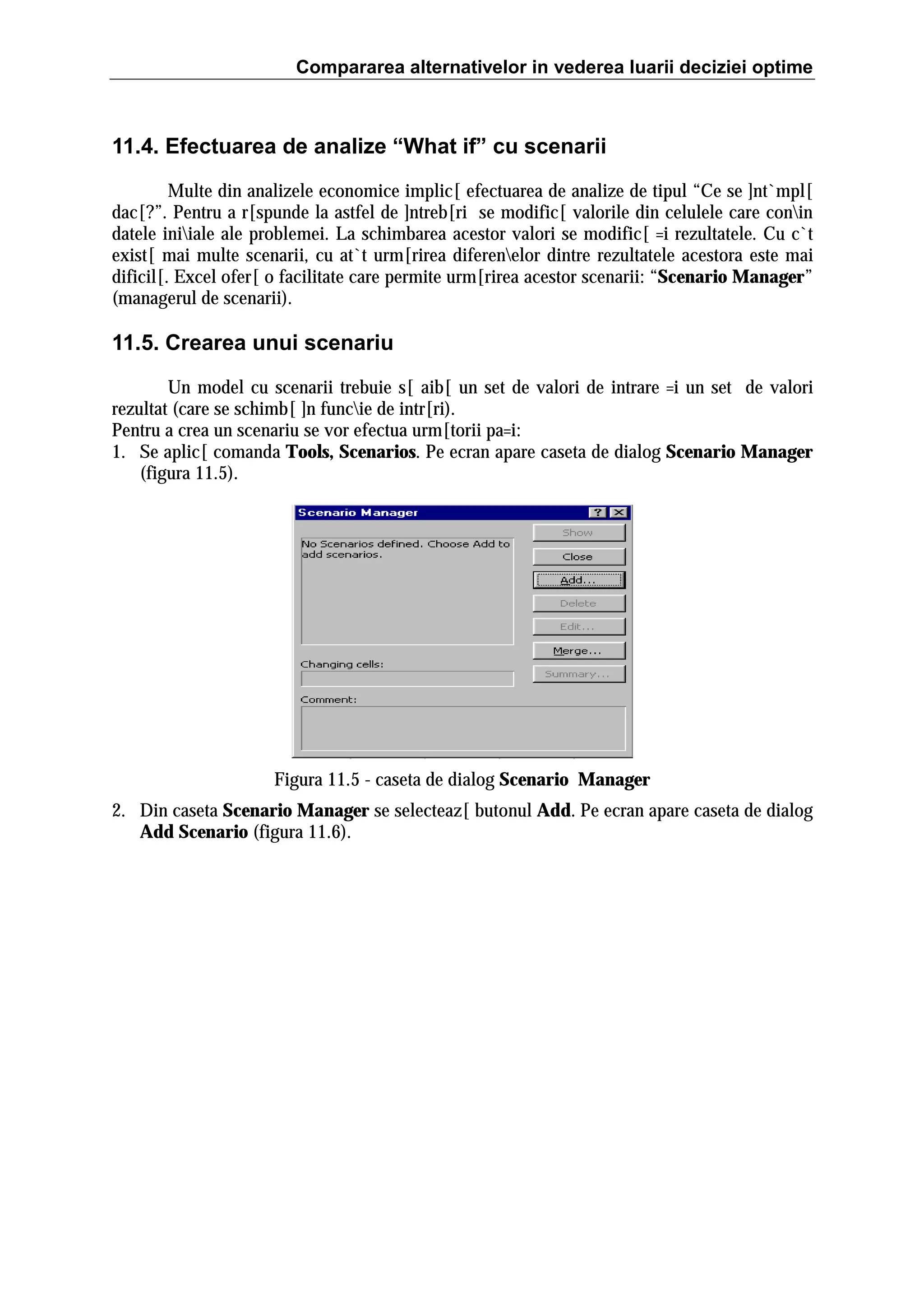 Compararea alternativelor in vederea luarii deciziei optime

11.4. Efectuarea de analize “What if” cu scenarii
Multe din analizele economice implic[ efectuarea de analize de tipul “Ce se ]nt`mpl[
dac[?”. Pentru a r[spunde la astfel de ]ntreb[ri se modific[ valorile din celulele care conin
datele iniiale ale problemei. La schimbarea acestor valori se modific[ =i rezultatele. Cu c`t
exist[ mai multe scenarii, cu at`t urm[rirea diferenelor dintre rezultatele acestora este mai
dificil[. Excel ofer[ o facilitate care permite urm[rirea acestor scenarii: “Scenario Manager”
(managerul de scenarii).

11.5. Crearea unui scenariu
Un model cu scenarii trebuie s[ aib[ un set de valori de intrare =i un set de valori
rezultat (care se schimb[ ]n funcie de intr[ri).
Pentru a crea un scenariu se vor efectua urm[torii pa=i:
1. Se aplic[ comanda Tools, Scenarios. Pe ecran apare caseta de dialog Scenario Manager
(figura 11.5).

Figura 11.5 - caseta de dialog Scenario Manager
2. Din caseta Scenario Manager se selecteaz[ butonul Add. Pe ecran apare caseta de dialog
Add Scenario (figura 11.6).

 