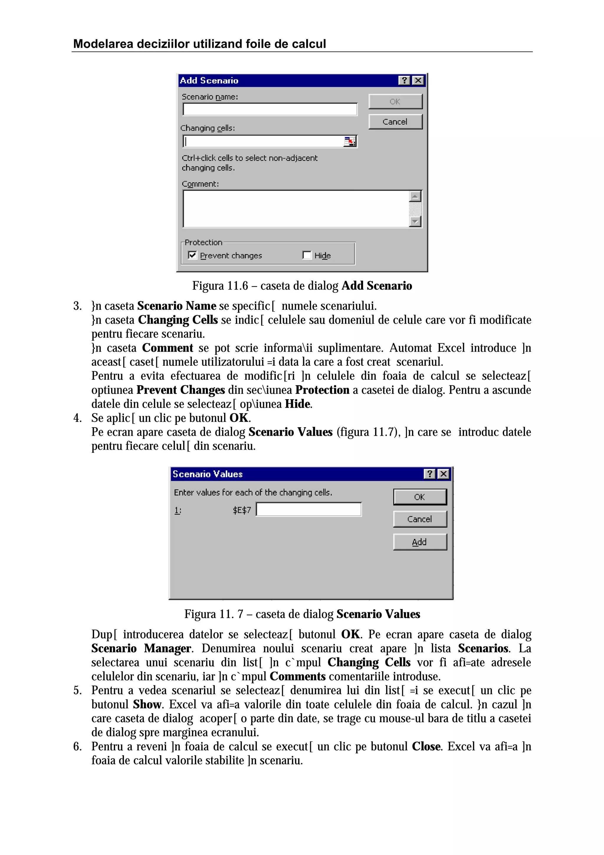 Modelarea deciziilor utilizand foile de calcul

Figura 11.6 – caseta de dialog Add Scenario
3. }n caseta Scenario Name se specific[ numele scenariului.
}n caseta Changing Cells se indic[ celulele sau domeniul de celule care vor fi modificate
pentru fiecare scenariu.
}n caseta Comment se pot scrie informaii suplimentare. Automat Excel introduce ]n
aceast[ caset[ numele utilizatorului =i data la care a fost creat scenariul.
Pentru a evita efectuarea de modific[ri ]n celulele din foaia de calcul se selecteaz[
optiunea Prevent Changes din seciunea Protection a casetei de dialog. Pentru a ascunde
datele din celule se selecteaz[ opiunea Hide.
4. Se aplic[ un clic pe butonul OK.
Pe ecran apare caseta de dialog Scenario Values (figura 11.7), ]n care se introduc datele
pentru fiecare celul[ din scenariu.

Figura 11. 7 – caseta de dialog Scenario Values
Dup[ introducerea datelor se selecteaz[ butonul OK. Pe ecran apare caseta de dialog
Scenario Manager. Denumirea noului scenariu creat apare ]n lista Scenarios. La
selectarea unui scenariu din list[ ]n c`mpul Changing Cells vor fi afi=ate adresele
celulelor din scenariu, iar ]n c`mpul Comments comentariile introduse.
5. Pentru a vedea scenariul se selecteaz[ denumirea lui din list[ =i se execut[ un clic pe
butonul Show. Excel va afi=a valorile din toate celulele din foaia de calcul. }n cazul ]n
care caseta de dialog acoper[ o parte din date, se trage cu mouse-ul bara de titlu a casetei
de dialog spre marginea ecranului.
6. Pentru a reveni ]n foaia de calcul se execut[ un clic pe butonul Close. Excel va afi=a ]n
foaia de calcul valorile stabilite ]n scenariu.

 