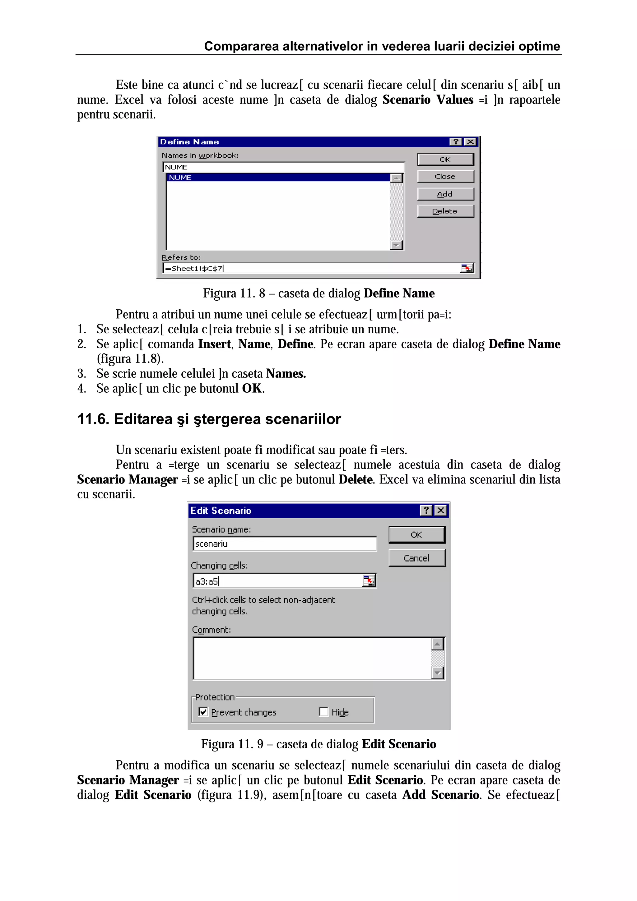 Compararea alternativelor in vederea luarii deciziei optime
Este bine ca atunci c`nd se lucreaz[ cu scenarii fiecare celul[ din scenariu s[ aib[ un
nume. Excel va folosi aceste nume ]n caseta de dialog Scenario Values =i ]n rapoartele
pentru scenarii.

Figura 11. 8 – caseta de dialog Define Name
Pentru a atribui un nume unei celule se efectueaz[ urm[torii pa=i:
1. Se selecteaz[ celula c[reia trebuie s[ i se atribuie un nume.
2. Se aplic[ comanda Insert, Name, Define. Pe ecran apare caseta de dialog Define Name
(figura 11.8).
3. Se scrie numele celulei ]n caseta Names.
4. Se aplic[ un clic pe butonul OK.

11.6. Editarea şi ştergerea scenariilor
Un scenariu existent poate fi modificat sau poate fi =ters.
Pentru a =terge un scenariu se selecteaz[ numele acestuia din caseta de dialog
Scenario Manager =i se aplic[ un clic pe butonul Delete. Excel va elimina scenariul din lista
cu scenarii.

Figura 11. 9 – caseta de dialog Edit Scenario
Pentru a modifica un scenariu se selecteaz[ numele scenariului din caseta de dialog
Scenario Manager =i se aplic[ un clic pe butonul Edit Scenario. Pe ecran apare caseta de
dialog Edit Scenario (figura 11.9), asem[n[toare cu caseta Add Scenario. Se efectueaz[

 
