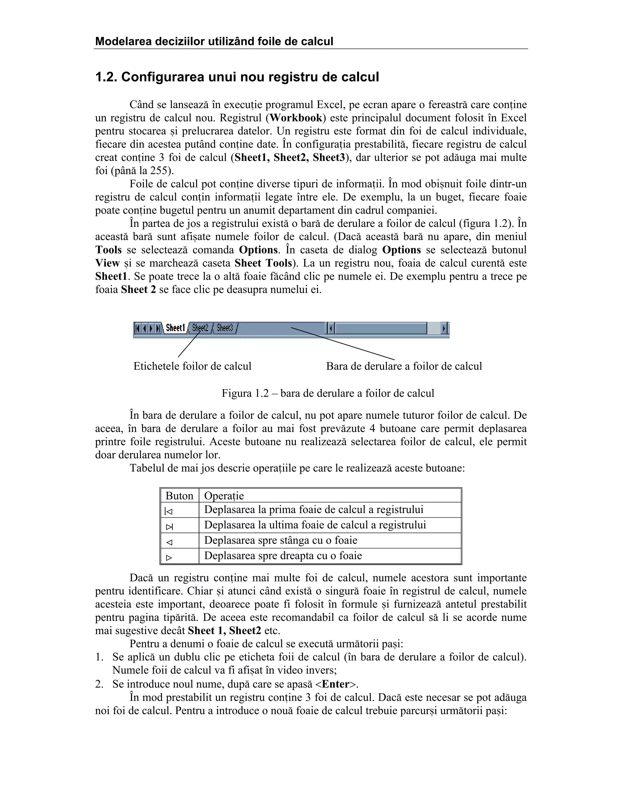 Modelarea deciziilor utilizând foile de calcul

1.2. Configurarea unui nou registru de calcul
C`nd se lanseaz[ ]n execuie programul Excel, pe ecran apare o fereastr[ care conine
un registru de calcul nou. Registrul (Workbook) este principalul document folosit ]n Excel
pentru stocarea =i prelucrarea datelor. Un registru este format din foi de calcul individuale,
fiecare din acestea put`nd conine date. }n configuraia prestabilit[, fiecare registru de calcul
creat conine 3 foi de calcul (Sheet1, Sheet2, Sheet3), dar ulterior se pot ad[uga mai multe
foi (p`n[ la 255).
Foile de calcul pot conine diverse tipuri de informaii. }n mod obi=nuit foile dintr-un
registru de calcul conin informaii legate ]ntre ele. De exemplu, la un buget, fiecare foaie
poate conine bugetul pentru un anumit departament din cadrul companiei.
}n partea de jos a registrului exist[ o bar[ de derulare a foilor de calcul (figura 1.2). }n
aceast[ bar[ sunt afi=ate numele foilor de calcul. (Dac[ aceast[ bar[ nu apare, din meniul
Tools se selecteaz[ comanda Options. }n caseta de dialog Options se selecteaz[ butonul
View =i se marcheaz[ caseta Sheet Tools). La un registru nou, foaia de calcul curent[ este
Sheet1. Se poate trece la o alt[ foaie f[c`nd clic pe numele ei. De exemplu pentru a trece pe
foaia Sheet 2 se face clic pe deasupra numelui ei.

Etichetele foilor de calcul

Bara de derulare a foilor de calcul

Figura 1.2 – bara de derulare a foilor de calcul
}n bara de derulare a foilor de calcul, nu pot apare numele tuturor foilor de calcul. De
aceea, ]n bara de derulare a foilor au mai fost prev[zute 4 butoane care permit deplasarea
printre foile registrului. Aceste butoane nu realizeaz[ selectarea foilor de calcul, ele permit
doar derularea numelor lor.
Tabelul de mai jos descrie operaiile pe care le realizeaz[ aceste butoane:
Buton
<
>
<
>

Operaie
Deplasarea la prima foaie de calcul a registrului
Deplasarea la ultima foaie de calcul a registrului
Deplasarea spre st`nga cu o foaie
Deplasarea spre dreapta cu o foaie

Dac[ un registru conine mai multe foi de calcul, numele acestora sunt importante
pentru identificare. Chiar =i atunci c`nd exist[ o singur[ foaie ]n registrul de calcul, numele
acesteia este important, deoarece poate fi folosit ]n formule =i furnizeaz[ antetul prestabilit
pentru pagina tip[rit[. De aceea este recomandabil ca foilor de calcul s[ li se acorde nume
mai sugestive dec`t Sheet 1, Sheet2 etc.
Pentru a denumi o foaie de calcul se execut[ urm[torii pa=i:
1. Se aplic[ un dublu clic pe eticheta foii de calcul (]n bara de derulare a foilor de calcul).
Numele foii de calcul va fi afi=at ]n video invers;
2. Se introduce noul nume, dup[ care se apas[ <Enter>.
}n mod prestabilit un registru conine 3 foi de calcul. Dac[ este necesar se pot ad[uga
noi foi de calcul. Pentru a introduce o nou[ foaie de calcul trebuie parcur=i urm[torii pa=i:

 