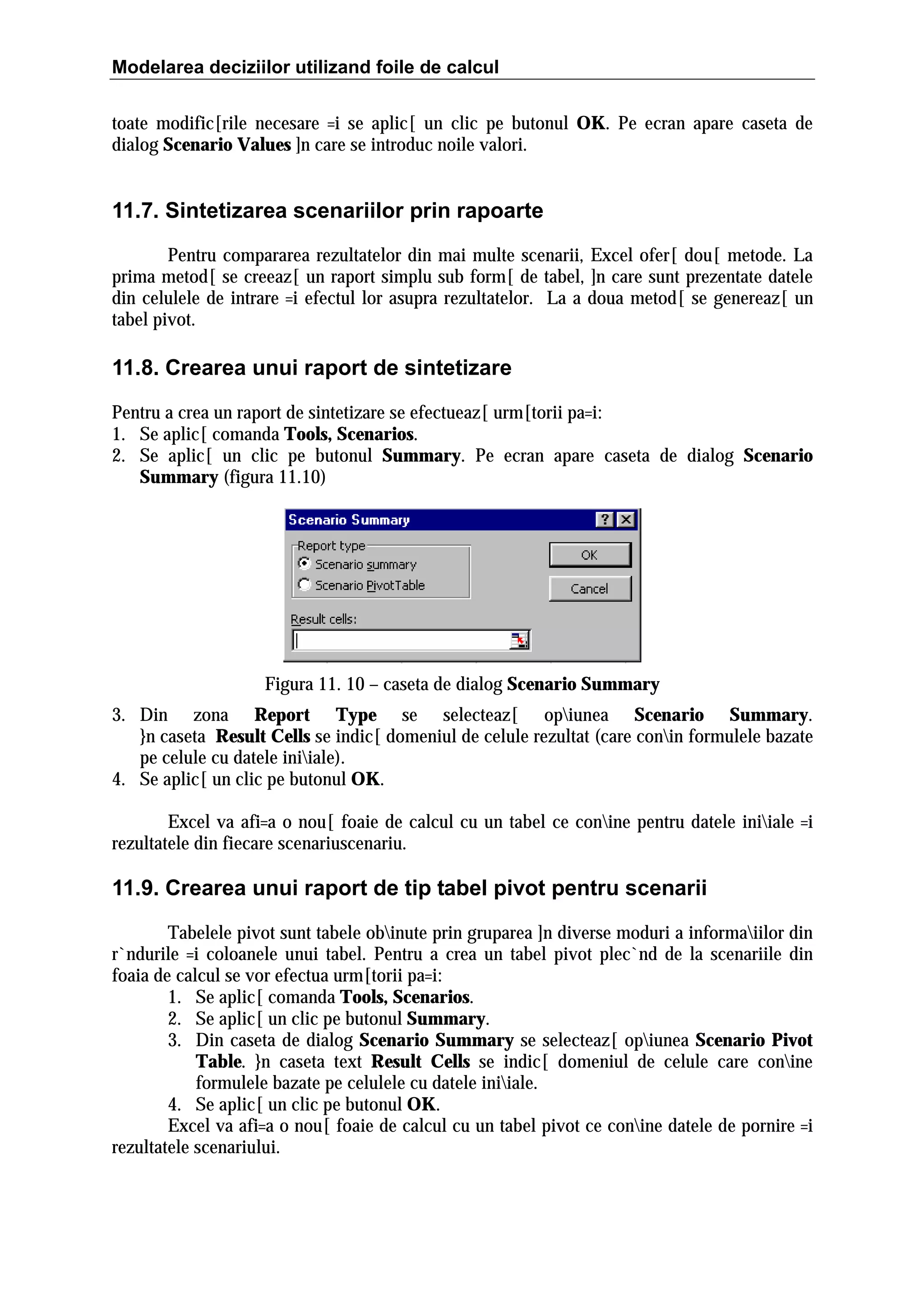 Modelarea deciziilor utilizand foile de calcul
toate modific[rile necesare =i se aplic[ un clic pe butonul OK. Pe ecran apare caseta de
dialog Scenario Values ]n care se introduc noile valori.

11.7. Sintetizarea scenariilor prin rapoarte
Pentru compararea rezultatelor din mai multe scenarii, Excel ofer[ dou[ metode. La
prima metod[ se creeaz[ un raport simplu sub form[ de tabel, ]n care sunt prezentate datele
din celulele de intrare =i efectul lor asupra rezultatelor. La a doua metod[ se genereaz[ un
tabel pivot.

11.8. Crearea unui raport de sintetizare
Pentru a crea un raport de sintetizare se efectueaz[ urm[torii pa=i:
1. Se aplic[ comanda Tools, Scenarios.
2. Se aplic[ un clic pe butonul Summary. Pe ecran apare caseta de dialog Scenario
Summary (figura 11.10)

Figura 11. 10 – caseta de dialog Scenario Summary
3. Din zona Report Type se selecteaz[ opiunea Scenario Summary.
}n caseta Result Cells se indic[ domeniul de celule rezultat (care conin formulele bazate
pe celule cu datele iniiale).
4. Se aplic[ un clic pe butonul OK.
Excel va afi=a o nou[ foaie de calcul cu un tabel ce conine pentru datele iniiale =i
rezultatele din fiecare scenariuscenariu.

11.9. Crearea unui raport de tip tabel pivot pentru scenarii
Tabelele pivot sunt tabele obinute prin gruparea ]n diverse moduri a informaiilor din
r`ndurile =i coloanele unui tabel. Pentru a crea un tabel pivot plec`nd de la scenariile din
foaia de calcul se vor efectua urm[torii pa=i:
1. Se aplic[ comanda Tools, Scenarios.
2. Se aplic[ un clic pe butonul Summary.
3. Din caseta de dialog Scenario Summary se selecteaz[ opiunea Scenario Pivot
Table. }n caseta text Result Cells se indic[ domeniul de celule care conine
formulele bazate pe celulele cu datele iniiale.
4. Se aplic[ un clic pe butonul OK.
Excel va afi=a o nou[ foaie de calcul cu un tabel pivot ce conine datele de pornire =i
rezultatele scenariului.

 