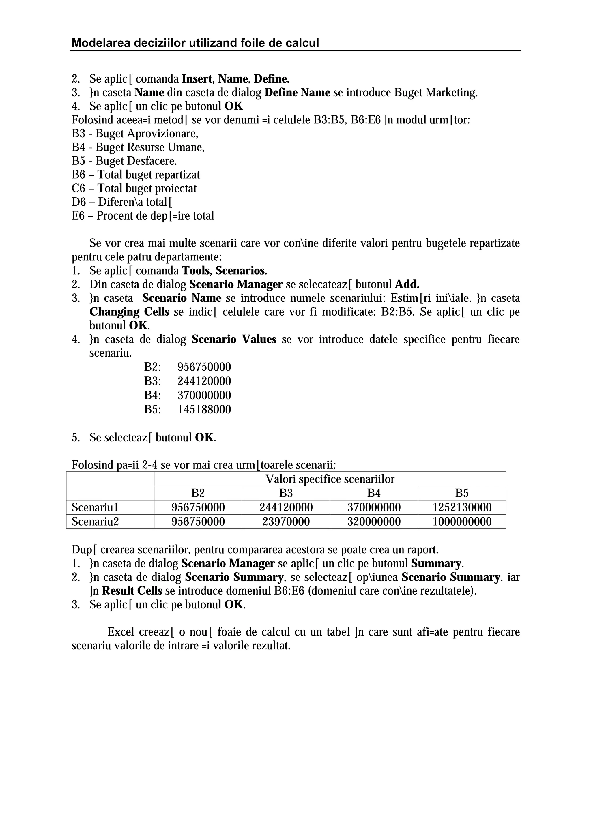 Modelarea deciziilor utilizand foile de calcul
2. Se aplic[ comanda Insert, Name, Define.
3. }n caseta Name din caseta de dialog Define Name se introduce Buget Marketing.
4. Se aplic[ un clic pe butonul OK
Folosind aceea=i metod[ se vor denumi =i celulele B3:B5, B6:E6 ]n modul urm[tor:
B3 - Buget Aprovizionare,
B4 - Buget Resurse Umane,
B5 - Buget Desfacere.
B6 – Total buget repartizat
C6 – Total buget proiectat
D6 – Diferena total[
E6 – Procent de dep[=ire total
Se vor crea mai multe scenarii care vor conine diferite valori pentru bugetele repartizate
pentru cele patru departamente:
1. Se aplic[ comanda Tools, Scenarios.
2. Din caseta de dialog Scenario Manager se selecateaz[ butonul Add.
3. }n caseta Scenario Name se introduce numele scenariului: Estim[ri iniiale. }n caseta
Changing Cells se indic[ celulele care vor fi modificate: B2:B5. Se aplic[ un clic pe
butonul OK.
4. }n caseta de dialog Scenario Values se vor introduce datele specifice pentru fiecare
scenariu.
B2: 956750000
B3: 244120000
B4: 370000000
B5: 145188000
5. Se selecteaz[ butonul OK.
Folosind pa=ii 2-4 se vor mai crea urm[toarele scenarii:
Valori specifice scenariilor
B2
B3
B4
Scenariu1
956750000
244120000
370000000
Scenariu2
956750000
23970000
320000000

B5
1252130000
1000000000

Dup[ crearea scenariilor, pentru compararea acestora se poate crea un raport.
1. }n caseta de dialog Scenario Manager se aplic[ un clic pe butonul Summary.
2. }n caseta de dialog Scenario Summary, se selecteaz[ opiunea Scenario Summary, iar
]n Result Cells se introduce domeniul B6:E6 (domeniul care conine rezultatele).
3. Se aplic[ un clic pe butonul OK.
Excel creeaz[ o nou[ foaie de calcul cu un tabel ]n care sunt afi=ate pentru fiecare
scenariu valorile de intrare =i valorile rezultat.

 