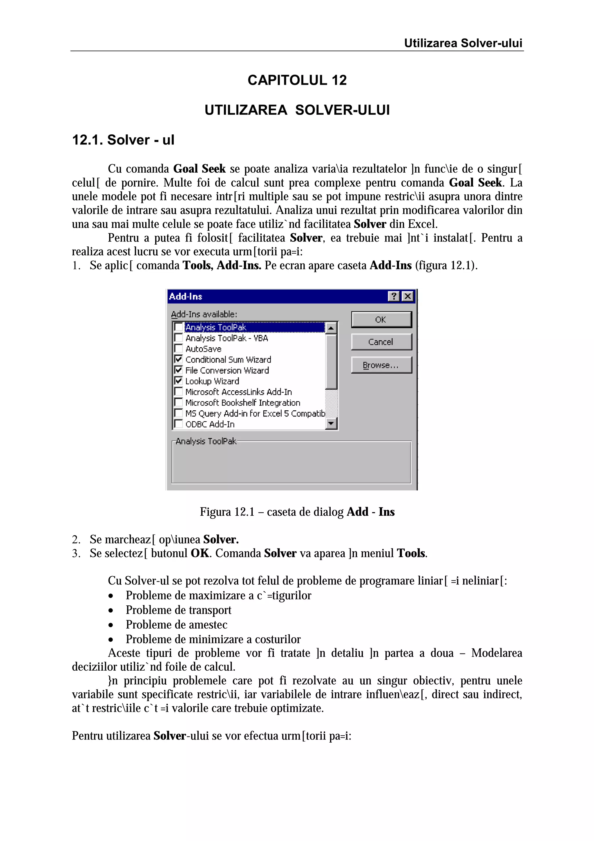 Utilizarea Solver-ului

CAPITOLUL 12
UTILIZAREA SOLVER-ULUI
12.1. Solver - ul
Cu comanda Goal Seek se poate analiza variaia rezultatelor ]n funcie de o singur[
celul[ de pornire. Multe foi de calcul sunt prea complexe pentru comanda Goal Seek. La
unele modele pot fi necesare intr[ri multiple sau se pot impune restricii asupra unora dintre
valorile de intrare sau asupra rezultatului. Analiza unui rezultat prin modificarea valorilor din
una sau mai multe celule se poate face utiliz`nd facilitatea Solver din Excel.
Pentru a putea fi folosit[ facilitatea Solver, ea trebuie mai ]nt`i instalat[. Pentru a
realiza acest lucru se vor executa urm[torii pa=i:
1. Se aplic[ comanda Tools, Add-Ins. Pe ecran apare caseta Add-Ins (figura 12.1).

Figura 12.1 – caseta de dialog Add - Ins
2. Se marcheaz[ opiunea Solver.
3. Se selectez[ butonul OK. Comanda Solver va aparea ]n meniul Tools.
Cu Solver-ul se pot rezolva tot felul de probleme de programare liniar[ =i neliniar[:
• Probleme de maximizare a c`=tigurilor
• Probleme de transport
• Probleme de amestec
• Probleme de minimizare a costurilor
Aceste tipuri de probleme vor fi tratate ]n detaliu ]n partea a doua – Modelarea
deciziilor utiliz`nd foile de calcul.
}n principiu problemele care pot fi rezolvate au un singur obiectiv, pentru unele
variabile sunt specificate restricii, iar variabilele de intrare influeneaz[, direct sau indirect,
at`t restriciile c`t =i valorile care trebuie optimizate.
Pentru utilizarea Solver-ului se vor efectua urm[torii pa=i:

 
