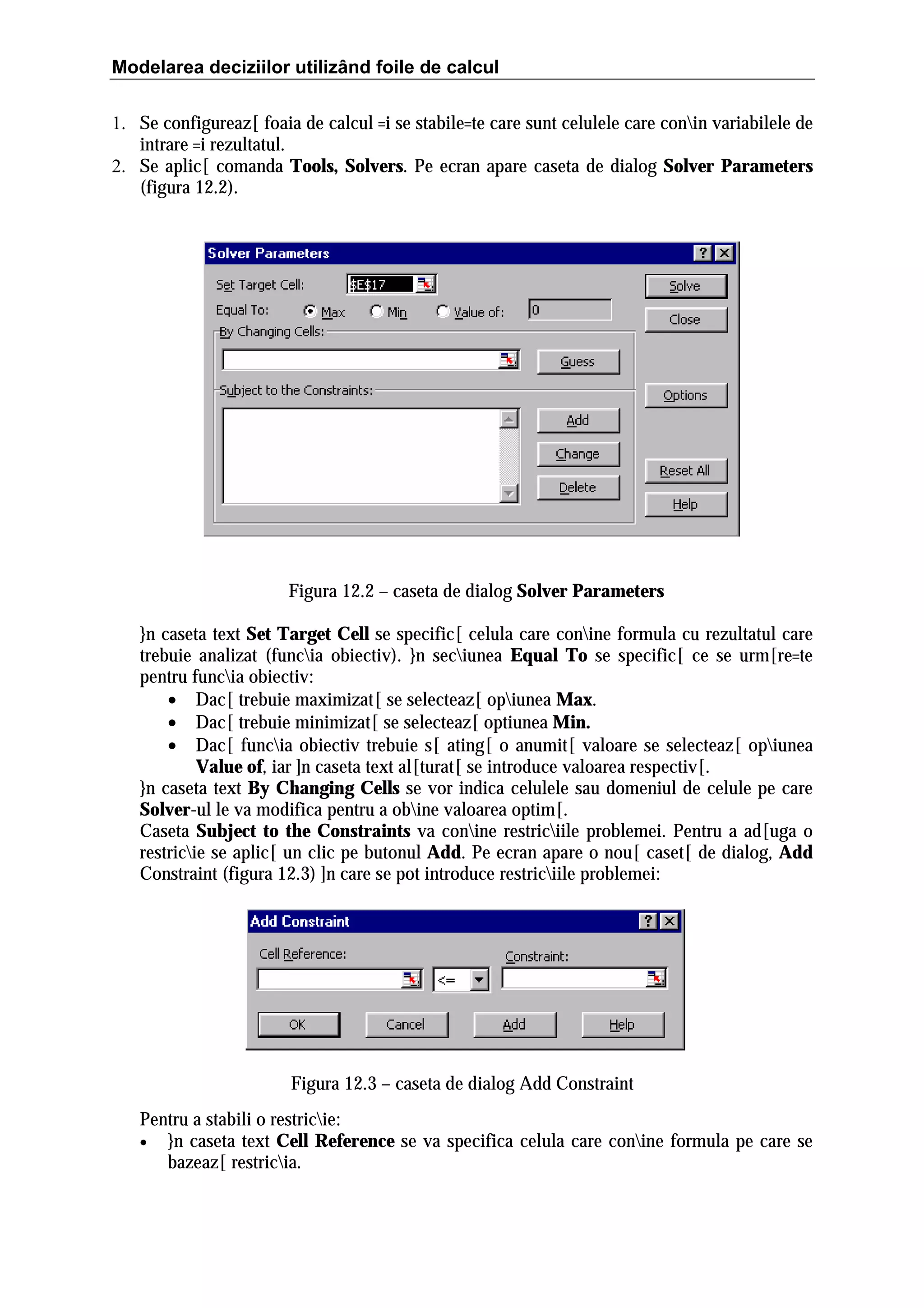 Modelarea deciziilor utilizând foile de calcul
1. Se configureaz[ foaia de calcul =i se stabile=te care sunt celulele care conin variabilele de
intrare =i rezultatul.
2. Se aplic[ comanda Tools, Solvers. Pe ecran apare caseta de dialog Solver Parameters
(figura 12.2).

Figura 12.2 – caseta de dialog Solver Parameters
}n caseta text Set Target Cell se specific[ celula care conine formula cu rezultatul care
trebuie analizat (funcia obiectiv). }n seciunea Equal To se specific[ ce se urm[re=te
pentru funcia obiectiv:
• Dac[ trebuie maximizat[ se selecteaz[ opiunea Max.
• Dac[ trebuie minimizat[ se selecteaz[ optiunea Min.
• Dac[ funcia obiectiv trebuie s[ ating[ o anumit[ valoare se selecteaz[ opiunea
Value of, iar ]n caseta text al[turat[ se introduce valoarea respectiv[.
}n caseta text By Changing Cells se vor indica celulele sau domeniul de celule pe care
Solver-ul le va modifica pentru a obine valoarea optim[.
Caseta Subject to the Constraints va conine restriciile problemei. Pentru a ad[uga o
restricie se aplic[ un clic pe butonul Add. Pe ecran apare o nou[ caset[ de dialog, Add
Constraint (figura 12.3) ]n care se pot introduce restriciile problemei:

Figura 12.3 – caseta de dialog Add Constraint
Pentru a stabili o restricie:
• }n caseta text Cell Reference se va specifica celula care conine formula pe care se
bazeaz[ restricia.

 