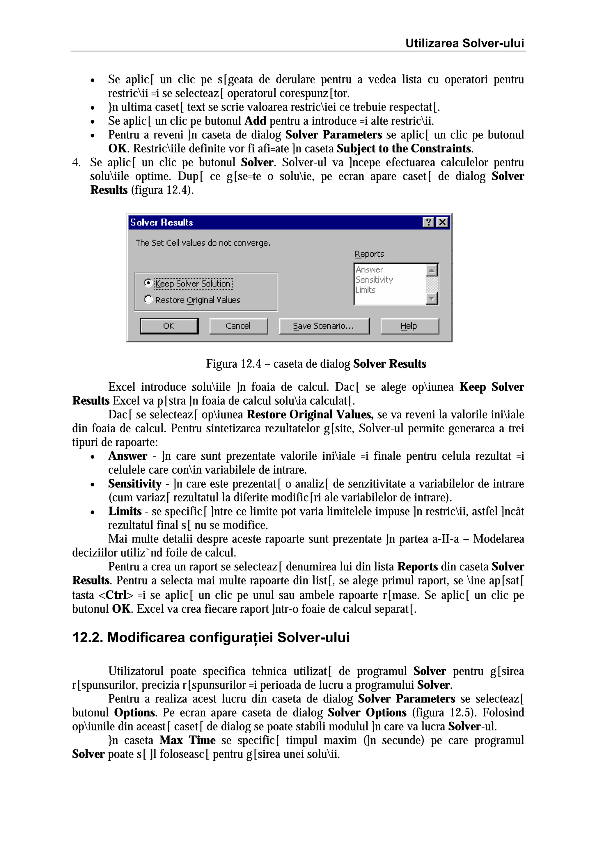 Utilizarea Solver-ului
Se aplic[ un clic pe s[geata de derulare pentru a vedea lista cu operatori pentru
restricii =i se selecteaz[ operatorul corespunz[tor.
• }n ultima caset[ text se scrie valoarea restriciei ce trebuie respectat[.
• Se aplic[ un clic pe butonul Add pentru a introduce =i alte restricii.
• Pentru a reveni ]n caseta de dialog Solver Parameters se aplic[ un clic pe butonul
OK. Restriciile definite vor fi afi=ate ]n caseta Subject to the Constraints.
4. Se aplic[ un clic pe butonul Solver. Solver-ul va ]ncepe efectuarea calculelor pentru
soluiile optime. Dup[ ce g[se=te o soluie, pe ecran apare caset[ de dialog Solver
Results (figura 12.4).
•

Figura 12.4 – caseta de dialog Solver Results
Excel introduce soluiile ]n foaia de calcul. Dac[ se alege opiunea Keep Solver
Results Excel va p[stra ]n foaia de calcul soluia calculat[.
Dac[ se selecteaz[ opiunea Restore Original Values, se va reveni la valorile iniiale
din foaia de calcul. Pentru sintetizarea rezultatelor g[site, Solver-ul permite generarea a trei
tipuri de rapoarte:
• Answer - ]n care sunt prezentate valorile iniiale =i finale pentru celula rezultat =i
celulele care conin variabilele de intrare.
• Sensitivity - ]n care este prezentat[ o analiz[ de senzitivitate a variabilelor de intrare
(cum variaz[ rezultatul la diferite modific[ri ale variabilelor de intrare).
• Limits - se specific[ ]ntre ce limite pot varia limitelele impuse ]n restricii, astfel ]ncât
rezultatul final s[ nu se modifice.
Mai multe detalii despre aceste rapoarte sunt prezentate ]n partea a-II-a – Modelarea
deciziilor utiliz`nd foile de calcul.
Pentru a crea un raport se selecteaz[ denumirea lui din lista Reports din caseta Solver
Results. Pentru a selecta mai multe rapoarte din list[, se alege primul raport, se ine ap[sat[
tasta <Ctrl> =i se aplic[ un clic pe unul sau ambele rapoarte r[mase. Se aplic[ un clic pe
butonul OK. Excel va crea fiecare raport ]ntr-o foaie de calcul separat[.

12.2. Modificarea configuraţiei Solver-ului
Utilizatorul poate specifica tehnica utilizat[ de programul Solver pentru g[sirea
r[spunsurilor, precizia r[spunsurilor =i perioada de lucru a programului Solver.
Pentru a realiza acest lucru din caseta de dialog Solver Parameters se selecteaz[
butonul Options. Pe ecran apare caseta de dialog Solver Options (figura 12.5). Folosind
opiunile din aceast[ caset[ de dialog se poate stabili modulul ]n care va lucra Solver-ul.
}n caseta Max Time se specific[ timpul maxim (]n secunde) pe care programul
Solver poate s[ ]l foloseasc[ pentru g[sirea unei soluii.

 