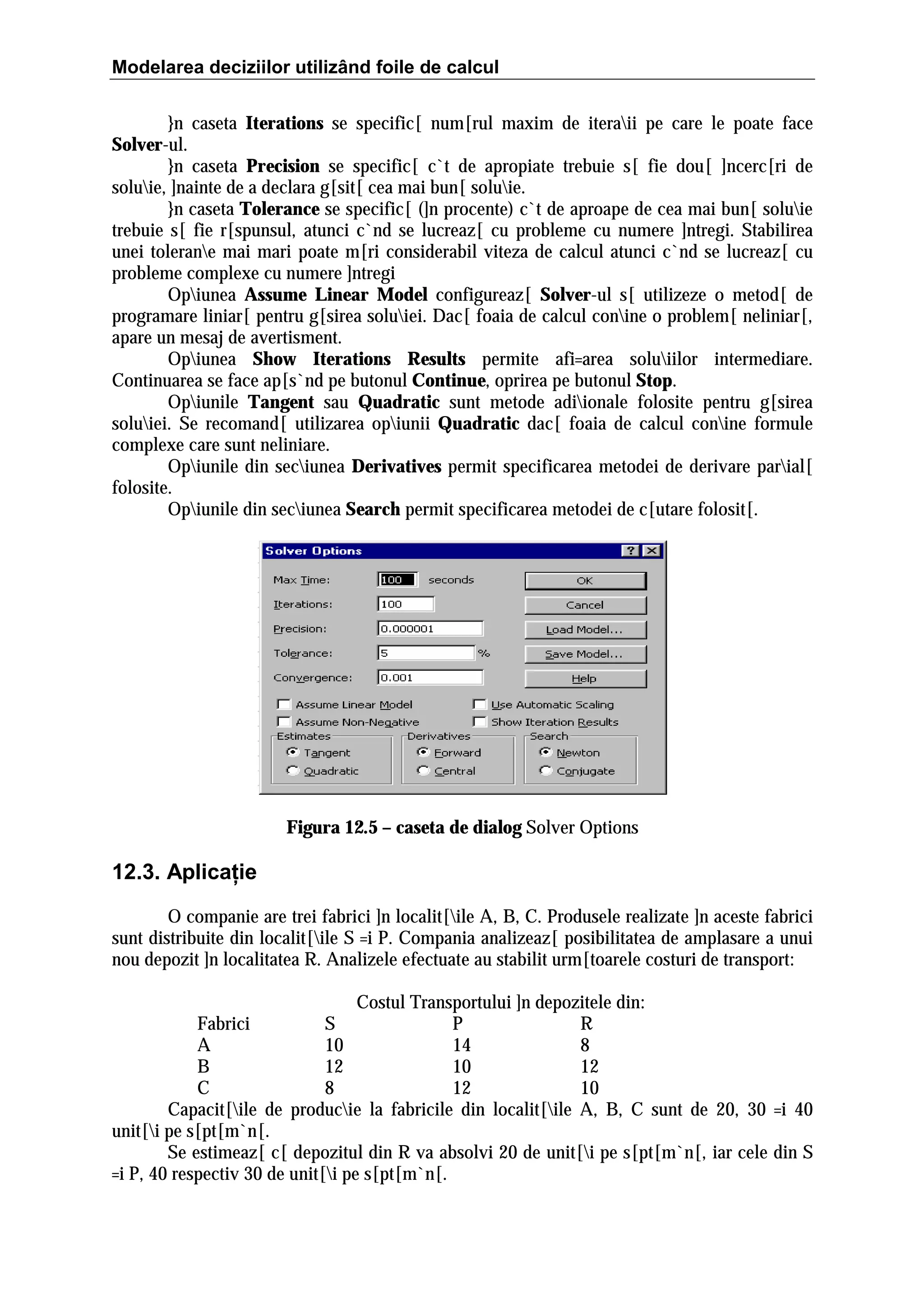 Modelarea deciziilor utilizând foile de calcul
}n caseta Iterations se specific[ num[rul maxim de iteraii pe care le poate face
Solver-ul.
}n caseta Precision se specific[ c`t de apropiate trebuie s[ fie dou[ ]ncerc[ri de
soluie, ]nainte de a declara g[sit[ cea mai bun[ soluie.
}n caseta Tolerance se specific[ (]n procente) c`t de aproape de cea mai bun[ soluie
trebuie s[ fie r[spunsul, atunci c`nd se lucreaz[ cu probleme cu numere ]ntregi. Stabilirea
unei tolerane mai mari poate m[ri considerabil viteza de calcul atunci c`nd se lucreaz[ cu
probleme complexe cu numere ]ntregi
Opiunea Assume Linear Model configureaz[ Solver-ul s[ utilizeze o metod[ de
programare liniar[ pentru g[sirea soluiei. Dac[ foaia de calcul conine o problem[ neliniar[,
apare un mesaj de avertisment.
Opiunea Show Iterations Results permite afi=area soluiilor intermediare.
Continuarea se face ap[s`nd pe butonul Continue, oprirea pe butonul Stop.
Opiunile Tangent sau Quadratic sunt metode adiionale folosite pentru g[sirea
soluiei. Se recomand[ utilizarea opiunii Quadratic dac[ foaia de calcul conine formule
complexe care sunt neliniare.
Opiunile din seciunea Derivatives permit specificarea metodei de derivare parial[
folosite.
Opiunile din seciunea Search permit specificarea metodei de c[utare folosit[.

Figura 12.5 – caseta de dialog Solver Options

12.3. Aplicaţie
O companie are trei fabrici ]n localit[ile A, B, C. Produsele realizate ]n aceste fabrici
sunt distribuite din localit[ile S =i P. Compania analizeaz[ posibilitatea de amplasare a unui
nou depozit ]n localitatea R. Analizele efectuate au stabilit urm[toarele costuri de transport:
Costul Transportului ]n depozitele din:
Fabrici
S
P
R
A
10
14
8
B
12
10
12
C
8
12
10
Capacit[ile de producie la fabricile din localit[ile A, B, C sunt de 20, 30 =i 40
unit[i pe s[pt[m`n[.
Se estimeaz[ c[ depozitul din R va absolvi 20 de unit[i pe s[pt[m`n[, iar cele din S
=i P, 40 respectiv 30 de unit[i pe s[pt[m`n[.

 
