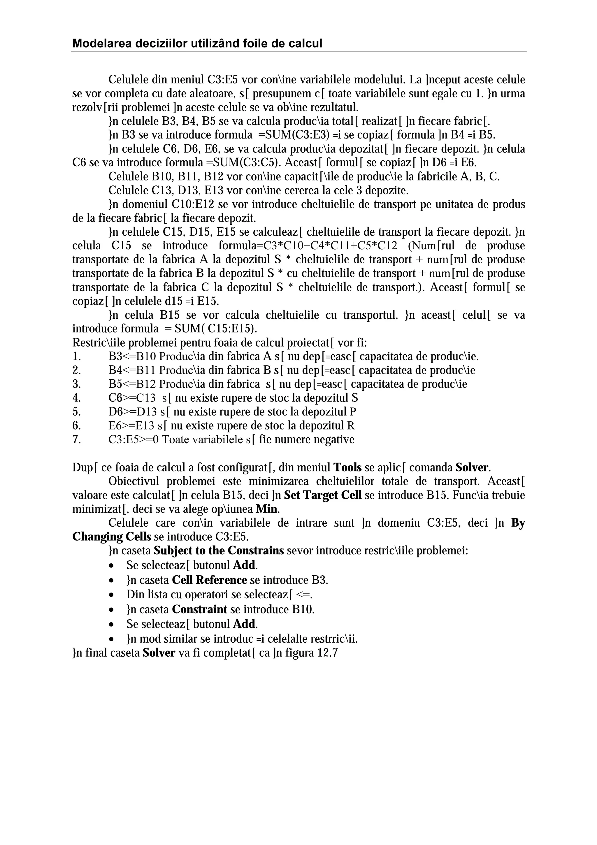 Modelarea deciziilor utilizând foile de calcul
Celulele din meniul C3:E5 vor conine variabilele modelului. La ]nceput aceste celule
se vor completa cu date aleatoare, s[ presupunem c[ toate variabilele sunt egale cu 1. }n urma
rezolv[rii problemei ]n aceste celule se va obine rezultatul.
}n celulele B3, B4, B5 se va calcula producia total[ realizat[ ]n fiecare fabric[.
}n B3 se va introduce formula =SUM(C3:E3) =i se copiaz[ formula ]n B4 =i B5.
}n celulele C6, D6, E6, se va calcula producia depozitat[ ]n fiecare depozit. }n celula
C6 se va introduce formula =SUM(C3:C5). Aceast[ formul[ se copiaz[ ]n D6 =i E6.
Celulele B10, B11, B12 vor conine capacit[ile de producie la fabricile A, B, C.
Celulele C13, D13, E13 vor conine cererea la cele 3 depozite.
}n domeniul C10:E12 se vor introduce cheltuielile de transport pe unitatea de produs
de la fiecare fabric[ la fiecare depozit.
}n celulele C15, D15, E15 se calculeaz[ cheltuielile de transport la fiecare depozit. }n
celula C15 se introduce formula=C3*C10+C4*C11+C5*C12 (Num[rul de produse
transportate de la fabrica A la depozitul S * cheltuielile de transport + num[rul de produse
transportate de la fabrica B la depozitul S * cu cheltuielile de transport + num[rul de produse
transportate de la fabrica C la depozitul S * cheltuielile de transport.). Aceast[ formul[ se
copiaz[ ]n celulele d15 =i E15.
}n celula B15 se vor calcula cheltuielile cu transportul. }n aceast[ celul[ se va
introduce formula = SUM( C15:E15).
Restriciile problemei pentru foaia de calcul proiectat[ vor fi:
1.
B3<=B10 Producia din fabrica A s[ nu dep[=easc[ capacitatea de producie.
2.
B4<=B11 Producia din fabrica B s[ nu dep[=easc[ capacitatea de producie
3.
B5<=B12 Producia din fabrica s[ nu dep[=easc[ capacitatea de producie
4.
C6>=C13 s[ nu existe rupere de stoc la depozitul S
5.
D6>=D13 s[ nu existe rupere de stoc la depozitul P
6.
E6>=E13 s[ nu existe rupere de stoc la depozitul R
7.
C3:E5>=0 Toate variabilele s[ fie numere negative
Dup[ ce foaia de calcul a fost configurat[, din meniul Tools se aplic[ comanda Solver.
Obiectivul problemei este minimizarea cheltuielilor totale de transport. Aceast[
valoare este calculat[ ]n celula B15, deci ]n Set Target Cell se introduce B15. Funcia trebuie
minimizat[, deci se va alege opiunea Min.
Celulele care conin variabilele de intrare sunt ]n domeniu C3:E5, deci ]n By
Changing Cells se introduce C3:E5.
}n caseta Subject to the Constrains sevor introduce restriciile problemei:
• Se selecteaz[ butonul Add.
• }n caseta Cell Reference se introduce B3.
• Din lista cu operatori se selecteaz[ <=.
• }n caseta Constraint se introduce B10.
• Se selecteaz[ butonul Add.
• }n mod similar se introduc =i celelalte restrricii.
}n final caseta Solver va fi completat[ ca ]n figura 12.7

 