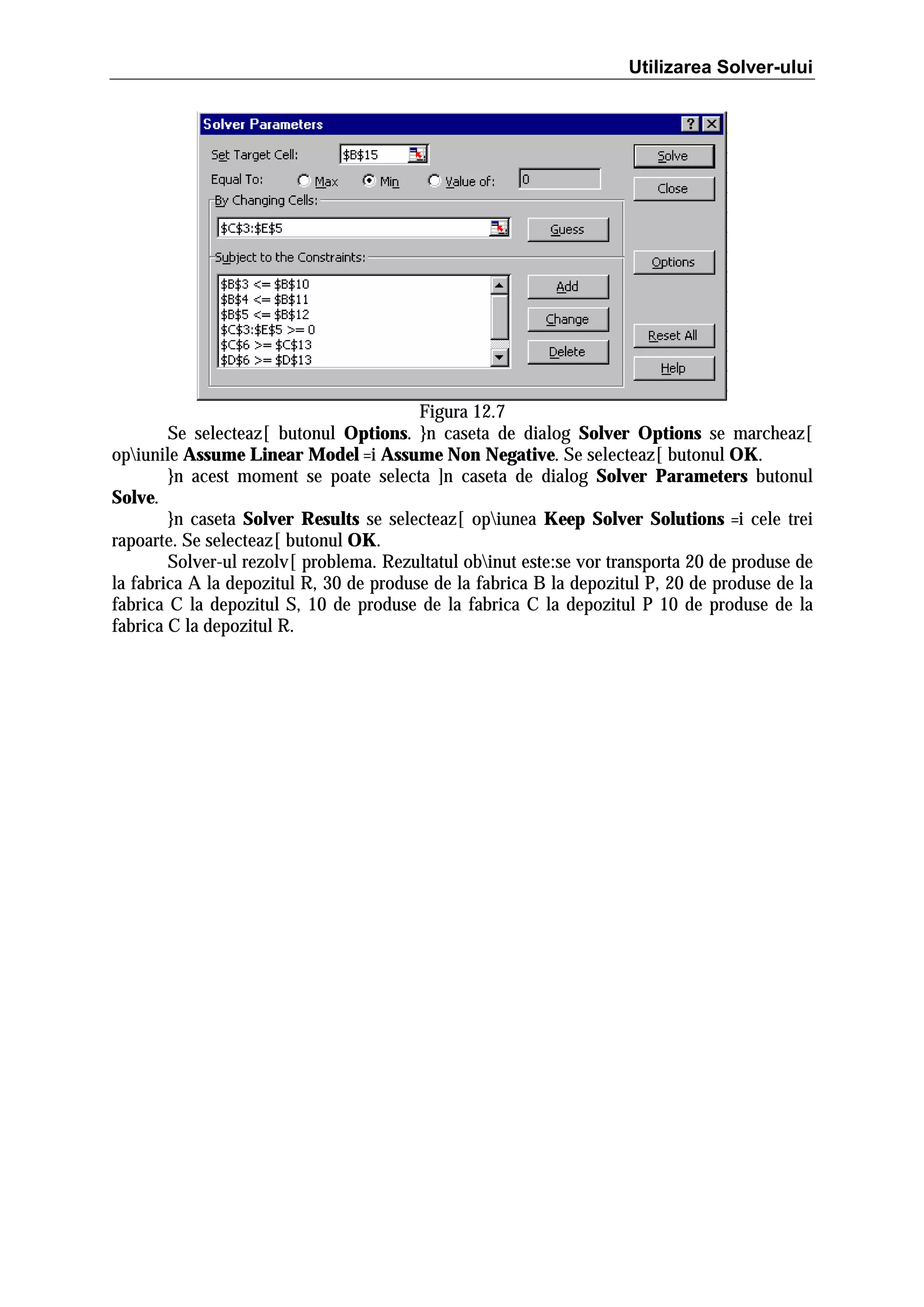 Utilizarea Solver-ului

Figura 12.7
Se selecteaz[ butonul Options. }n caseta de dialog Solver Options se marcheaz[
opiunile Assume Linear Model =i Assume Non Negative. Se selecteaz[ butonul OK.
}n acest moment se poate selecta ]n caseta de dialog Solver Parameters butonul
Solve.
}n caseta Solver Results se selecteaz[ opiunea Keep Solver Solutions =i cele trei
rapoarte. Se selecteaz[ butonul OK.
Solver-ul rezolv[ problema. Rezultatul obinut este:se vor transporta 20 de produse de
la fabrica A la depozitul R, 30 de produse de la fabrica B la depozitul P, 20 de produse de la
fabrica C la depozitul S, 10 de produse de la fabrica C la depozitul P 10 de produse de la
fabrica C la depozitul R.

 
