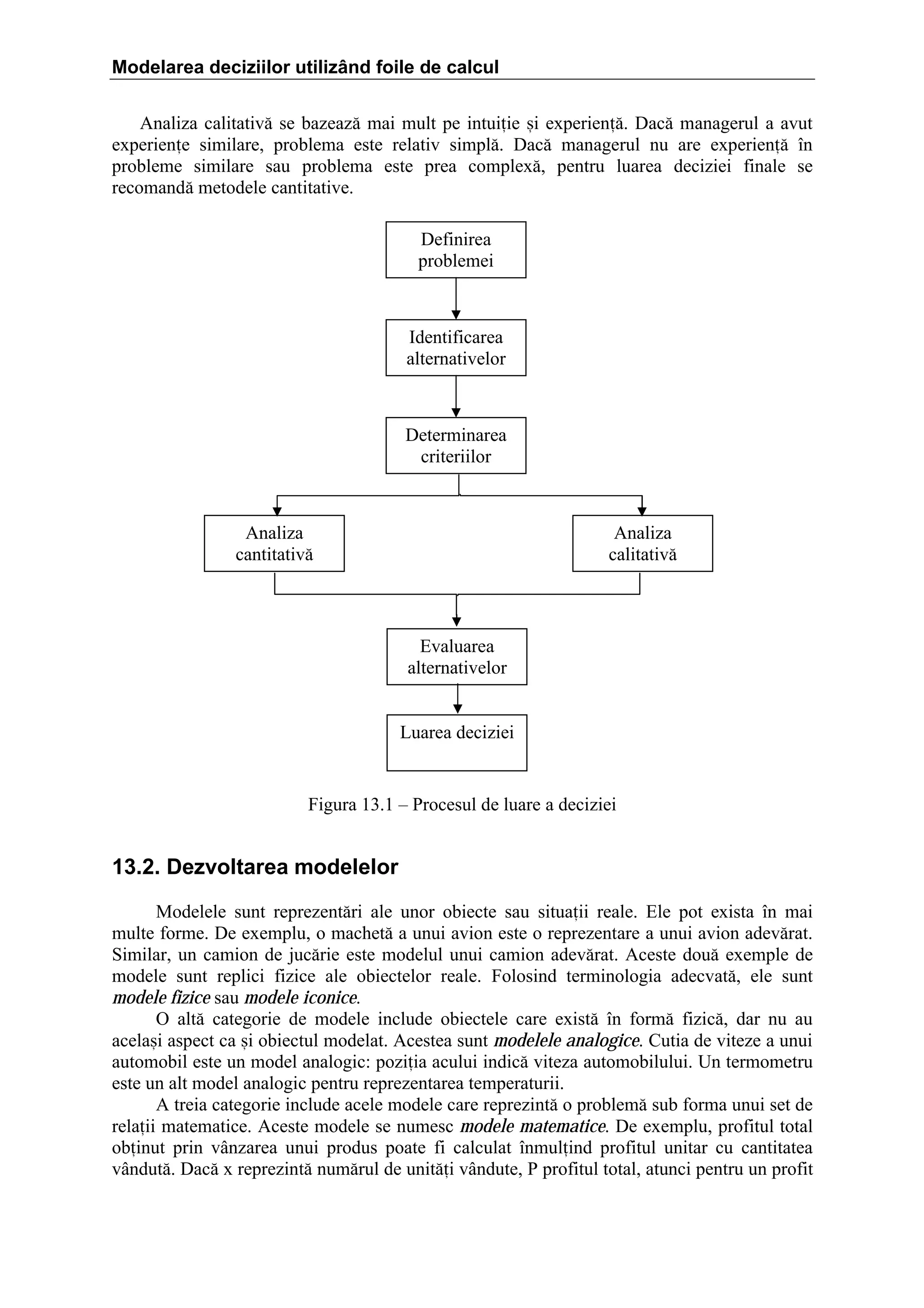 Modelarea deciziilor utilizând foile de calcul
Analiza calitativ[ se bazeaz[ mai mult pe intuiie =i experien[. Dac[ managerul a avut
experiene similare, problema este relativ simpl[. Dac[ managerul nu are experien[ ]n
probleme similare sau problema este prea complex[, pentru luarea deciziei finale se
recomand[ metodele cantitative.
Definirea
problemei

Identificarea
alternativelor

Determinarea
criteriilor

Analiza
cantitativ[

Analiza
calitativ[

Evaluarea
alternativelor
Luarea deciziei

Figura 13.1 – Procesul de luare a deciziei

13.2. Dezvoltarea modelelor
Modelele sunt reprezent[ri ale unor obiecte sau situaii reale. Ele pot exista ]n mai
multe forme. De exemplu, o machet[ a unui avion este o reprezentare a unui avion adev[rat.
Similar, un camion de juc[rie este modelul unui camion adev[rat. Aceste dou[ exemple de
modele sunt replici fizice ale obiectelor reale. Folosind terminologia adecvat[, ele sunt
modele fizice sau modele iconice.
O alt[ categorie de modele include obiectele care exist[ ]n form[ fizic[, dar nu au
acela=i aspect ca =i obiectul modelat. Acestea sunt modelele analogice. Cutia de viteze a unui
automobil este un model analogic: poziia acului indic[ viteza automobilului. Un termometru
este un alt model analogic pentru reprezentarea temperaturii.
A treia categorie include acele modele care reprezint[ o problem[ sub forma unui set de
relaii matematice. Aceste modele se numesc modele matematice. De exemplu, profitul total
obinut prin v`nzarea unui produs poate fi calculat ]nmulind profitul unitar cu cantitatea
v`ndut[. Dac[ x reprezint[ num[rul de unit[i v`ndute, P profitul total, atunci pentru un profit

 