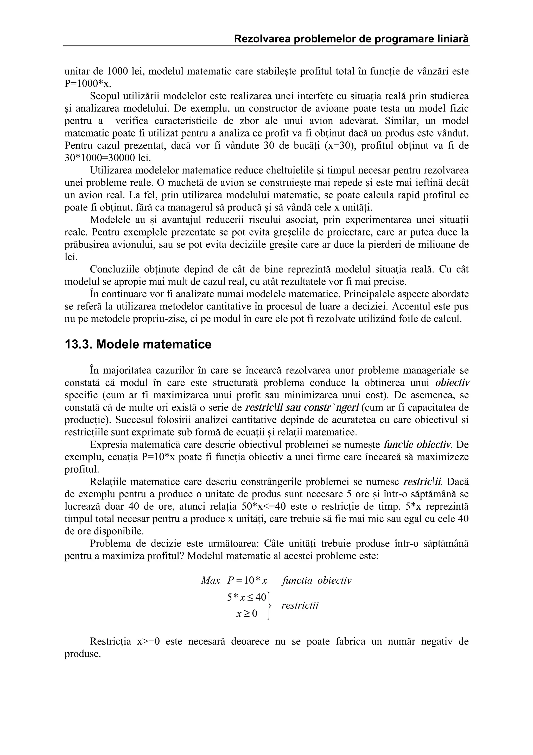 Rezolvarea problemelor de programare liniară
unitar de 1000 lei, modelul matematic care stabile=te profitul total ]n funcie de v`nz[ri este
Pˆ1000*x.
Scopul utiliz[rii modelelor este realizarea unei interfee cu situaia real[ prin studierea
=i analizarea modelului. De exemplu, un constructor de avioane poate testa un model fizic
pentru a verifica caracteristicile de zbor ale unui avion adev[rat. Similar, un model
matematic poate fi utilizat pentru a analiza ce profit va fi obinut dac[ un produs este v`ndut.
Pentru cazul prezentat, dac[ vor fi v`ndute 30 de buc[i (xˆ30), profitul obinut va fi de
30*1000ˆ30000 lei.
Utilizarea modelelor matematice reduce cheltuielile =i timpul necesar pentru rezolvarea
unei probleme reale. O machet[ de avion se construie=te mai repede =i este mai ieftin[ dec`t
un avion real. La fel, prin utilizarea modelului matematic, se poate calcula rapid profitul ce
poate fi obinut, f[r[ ca managerul s[ produc[ =i s[ v`nd[ cele x unit[i.
Modelele au =i avantajul reducerii riscului asociat, prin experimentarea unei situaii
reale. Pentru exemplele prezentate se pot evita gre=elile de proiectare, care ar putea duce la
pr[bu=irea avionului, sau se pot evita deciziile gre=ite care ar duce la pierderi de milioane de
lei.
Concluziile obinute depind de c`t de bine reprezint[ modelul situaia real[. Cu c`t
modelul se apropie mai mult de cazul real, cu at`t rezultatele vor fi mai precise.
}n continuare vor fi analizate numai modelele matematice. Principalele aspecte abordate
se refer[ la utilizarea metodelor cantitative ]n procesul de luare a deciziei. Accentul este pus
nu pe metodele propriu-zise, ci pe modul ]n care ele pot fi rezolvate utiliz`nd foile de calcul.

13.3. Modele matematice
}n majoritatea cazurilor ]n care se ]ncearc[ rezolvarea unor probleme manageriale se
constat[ c[ modul ]n care este structurat[ problema conduce la obinerea unui obiectiv
specific (cum ar fi maximizarea unui profit sau minimizarea unui cost). De asemenea, se
constat[ c[ de multe ori exist[ o serie de restricii sau constr`ngeri (cum ar fi capacitatea de
producie). Succesul folosirii analizei cantitative depinde de acurateea cu care obiectivul =i
restriciile sunt exprimate sub form[ de ecuaii =i relaii matematice.
Expresia matematic[ care descrie obiectivul problemei se nume=te funcie obiectiv. De
exemplu, ecuaia Pˆ10*x poate fi funcia obiectiv a unei firme care ]ncearc[ s[ maximizeze
profitul.
Relaiile matematice care descriu constr`ngerile problemei se numesc restricii. Dac[
de exemplu pentru a produce o unitate de produs sunt necesare 5 ore =i ]ntr-o s[pt[m`n[ se
lucreaz[ doar 40 de ore, atunci relaia 50*xˆ40 este o restricie de timp. 5*x reprezint[
timpul total necesar pentru a produce x unit[i, care trebuie s[ fie mai mic sau egal cu cele 40
de ore disponibile.
Problema de decizie este urm[toarea: C`te unit[i trebuie produse ]ntr-o s[pt[m`n[
pentru a maximiza profitul? Modelul matematic al acestei probleme este:
Max P = 10 * x

functia obiectiv

5 * x ≤ 40
 restrictii
x≥0 
Restricia xŽˆ0 este necesar[ deoarece nu se poate fabrica un num[r negativ de
produse.

 