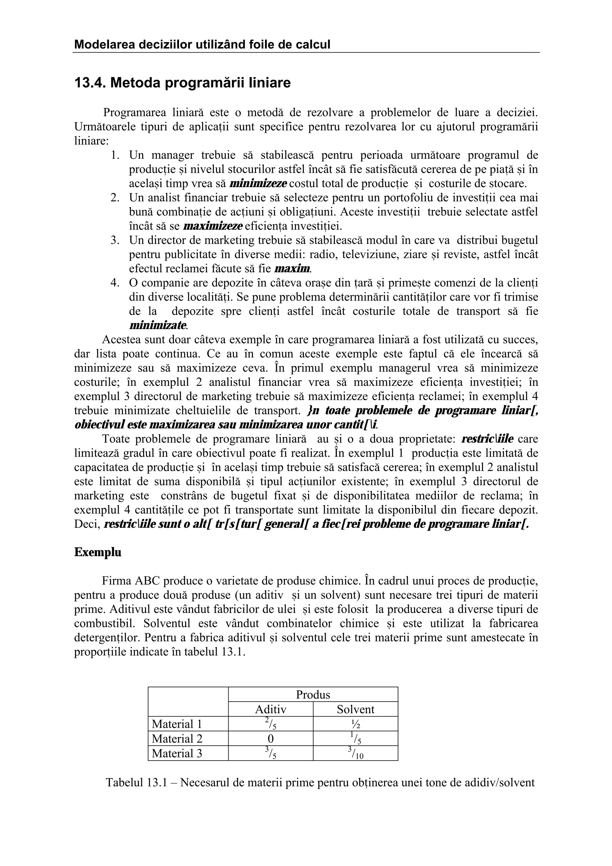 Modelarea deciziilor utilizând foile de calcul

13.4. Metoda programării liniare
Programarea liniar[ este o metod[ de rezolvare a problemelor de luare a deciziei.
Urm[toarele tipuri de aplicaii sunt specifice pentru rezolvarea lor cu ajutorul program[rii
liniare:
1. Un manager trebuie s[ stabileasc[ pentru perioada urm[toare programul de
producie =i nivelul stocurilor astfel ]nc`t s[ fie satisf[cut[ cererea de pe pia[ =i ]n
acela=i timp vrea s[ minimizeze costul total de producie =i costurile de stocare.
2. Un analist financiar trebuie s[ selecteze pentru un portofoliu de investiii cea mai
bun[ combinaie de aciuni =i obligaiuni. Aceste investiii trebuie selectate astfel
]nc`t s[ se maximizeze eficiena investiiei.
3. Un director de marketing trebuie s[ stabileasc[ modul ]n care va distribui bugetul
pentru publicitate ]n diverse medii: radio, televiziune, ziare =i reviste, astfel ]nc`t
efectul reclamei f[cute s[ fie maxim.
4. O companie are depozite ]n c`teva ora=e din ar[ =i prime=te comenzi de la clieni
din diverse localit[i. Se pune problema determin[rii cantit[ilor care vor fi trimise
de la depozite spre clieni astfel ]nc`t costurile totale de transport s[ fie
minimizate.
Acestea sunt doar c`teva exemple ]n care programarea liniar[ a fost utilizat[ cu succes,
dar lista poate continua. Ce au ]n comun aceste exemple este faptul c[ ele ]ncearc[ s[
minimizeze sau s[ maximizeze ceva. }n primul exemplu managerul vrea s[ minimizeze
costurile; ]n exemplul 2 analistul financiar vrea s[ maximizeze eficiena investiiei; ]n
exemplul 3 directorul de marketing trebuie s[ maximizeze eficiena reclamei; ]n exemplul 4
trebuie minimizate cheltuielile de transport. }n toate problemele de programare liniar[,
obiectivul este maximizarea sau minimizarea unor cantit[i.
Toate problemele de programare liniar[ au =i o a doua proprietate: restriciile care
limiteaz[ gradul ]n care obiectivul poate fi realizat. }n exemplul 1 producia este limitat[ de
capacitatea de producie =i ]n acela=i timp trebuie s[ satisfac[ cererea; ]n exemplul 2 analistul
este limitat de suma disponibil[ =i tipul aciunilor existente; ]n exemplul 3 directorul de
marketing este constr`ns de bugetul fixat =i de disponibilitatea mediilor de reclama; ]n
exemplul 4 cantit[ile ce pot fi transportate sunt limitate la disponibilul din fiecare depozit.
Deci, restriciile sunt o alt[ tr[s[tur[ general[ a fiec[rei probleme de programare liniar[.
Exemplu
Firma ABC produce o varietate de produse chimice. }n cadrul unui proces de producie,
pentru a produce dou[ produse (un aditiv =i un solvent) sunt necesare trei tipuri de materii
prime. Aditivul este v`ndut fabricilor de ulei =i este folosit la producerea a diverse tipuri de
combustibil. Solventul este v`ndut combinatelor chimice =i este utilizat la fabricarea
detergenilor. Pentru a fabrica aditivul =i solventul cele trei materii prime sunt amestecate ]n
proporiile indicate ]n tabelul 13.1.
Produs
Material 1
Material 2
Material 3

Aditiv
2
/5
0
3
/5

Solvent
½
1
/5
3
/10

Tabelul 13.1 – Necesarul de materii prime pentru obinerea unei tone de adidiv/solvent

 