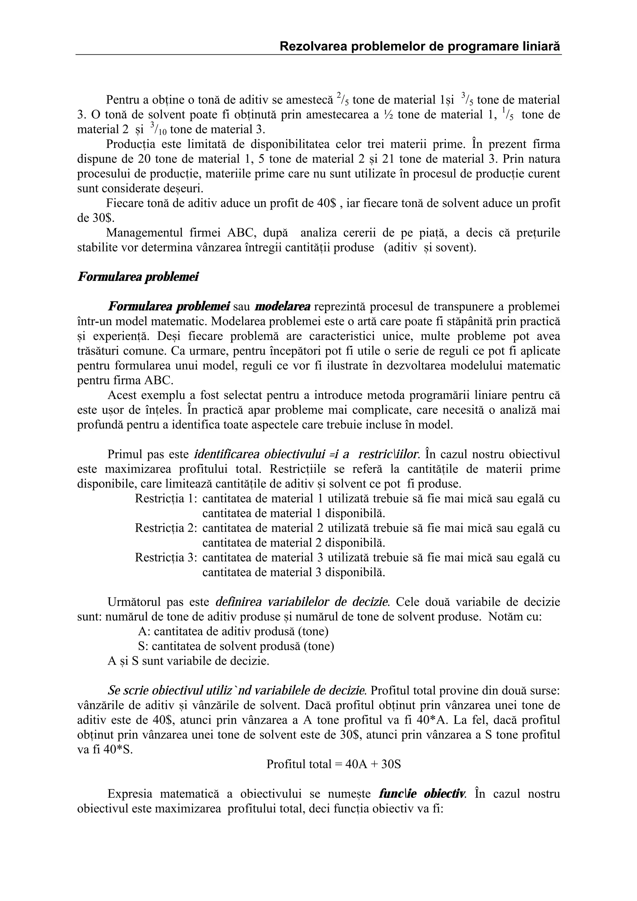 Rezolvarea problemelor de programare liniară

Pentru a obine o ton[ de aditiv se amestec[ 2/5 tone de material 1=i 3/5 tone de material
3. O ton[ de solvent poate fi obinut[ prin amestecarea a ½ tone de material 1, 1/5 tone de
material 2 =i 3/10 tone de material 3.
Producia este limitat[ de disponibilitatea celor trei materii prime. }n prezent firma
dispune de 20 tone de material 1, 5 tone de material 2 =i 21 tone de material 3. Prin natura
procesului de producie, materiile prime care nu sunt utilizate ]n procesul de producie curent
sunt considerate de=euri.
Fiecare ton[ de aditiv aduce un profit de 40$ , iar fiecare ton[ de solvent aduce un profit
de 30$.
Managementul firmei ABC, dup[ analiza cererii de pe pia[, a decis c[ preurile
stabilite vor determina v`nzarea ]ntregii cantit[ii produse (aditiv =i sovent).
Formularea problemei
Formularea problemei sau modelarea reprezint[ procesul de transpunere a problemei
]ntr-un model matematic. Modelarea problemei este o art[ care poate fi st[p`nit[ prin practic[
=i experien[. De=i fiecare problem[ are caracteristici unice, multe probleme pot avea
tr[s[turi comune. Ca urmare, pentru ]ncep[tori pot fi utile o serie de reguli ce pot fi aplicate
pentru formularea unui model, reguli ce vor fi ilustrate ]n dezvoltarea modelului matematic
pentru firma ABC.
Acest exemplu a fost selectat pentru a introduce metoda program[rii liniare pentru c[
este u=or de ]neles. }n practic[ apar probleme mai complicate, care necesit[ o analiz[ mai
profund[ pentru a identifica toate aspectele care trebuie incluse ]n model.
Primul pas este identificarea obiectivului =i a restriciilor. }n cazul nostru obiectivul
este maximizarea profitului total. Restriciile se refer[ la cantit[ile de materii prime
disponibile, care limiteaz[ cantit[ile de aditiv =i solvent ce pot fi produse.
Restricia 1: cantitatea de material 1 utilizat[ trebuie s[ fie mai mic[ sau egal[ cu
cantitatea de material 1 disponibil[.
Restricia 2: cantitatea de material 2 utilizat[ trebuie s[ fie mai mic[ sau egal[ cu
cantitatea de material 2 disponibil[.
Restricia 3: cantitatea de material 3 utilizat[ trebuie s[ fie mai mic[ sau egal[ cu
cantitatea de material 3 disponibil[.
Urm[torul pas este definirea variabilelor de decizie. Cele dou[ variabile de decizie
sunt: num[rul de tone de aditiv produse =i num[rul de tone de solvent produse. Not[m cu:
A: cantitatea de aditiv produs[ (tone)
S: cantitatea de solvent produs[ (tone)
A =i S sunt variabile de decizie.
Se scrie obiectivul utiliz`nd variabilele de decizie. Profitul total provine din dou[ surse:
v`nz[rile de aditiv =i v`nz[rile de solvent. Dac[ profitul obinut prin v`nzarea unei tone de
aditiv este de 40$, atunci prin v`nzarea a A tone profitul va fi 40*A. La fel, dac[ profitul
obinut prin v`nzarea unei tone de solvent este de 30$, atunci prin v`nzarea a S tone profitul
va fi 40*S.
Profitul total ˆ 40A ‡ 30S
Expresia matematic[ a obiectivului se nume=te funcie obiectiv. }n cazul nostru
obiectivul este maximizarea profitului total, deci funcia obiectiv va fi:

 