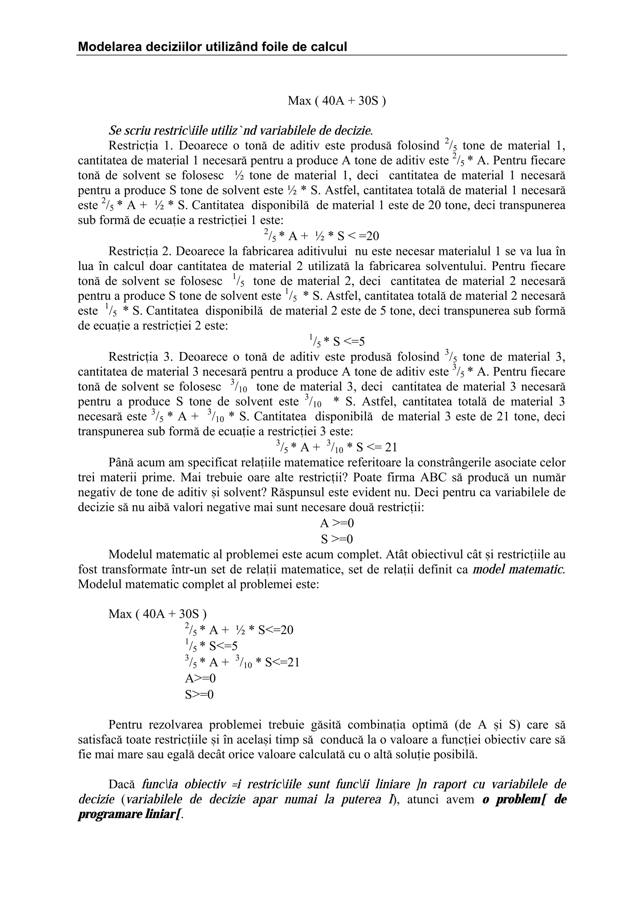 Modelarea deciziilor utilizând foile de calcul

Max ( 40A ‡ 30S )
Se scriu restriciile utiliz`nd variabilele de decizie.
Restricia 1. Deoarece o ton[ de aditiv este produs[ folosind 2/5 tone de material 1,
cantitatea de material 1 necesar[ pentru a produce A tone de aditiv este 2/5 * A. Pentru fiecare
ton[ de solvent se folosesc ½ tone de material 1, deci cantitatea de material 1 necesar[
pentru a produce S tone de solvent este ½ * S. Astfel, cantitatea total[ de material 1 necesar[
este 2/5 * A ‡ ½ * S. Cantitatea disponibil[ de material 1 este de 20 tone, deci transpunerea
sub form[ de ecuaie a restriciei 1 este:
2
/5 * A ‡ ½ * S  ˆ20
Restricia 2. Deoarece la fabricarea aditivului nu este necesar materialul 1 se va lua ]n
lua ]n calcul doar cantitatea de material 2 utilizat[ la fabricarea solventului. Pentru fiecare
ton[ de solvent se folosesc 1/5 tone de material 2, deci cantitatea de material 2 necesar[
pentru a produce S tone de solvent este 1/5 * S. Astfel, cantitatea total[ de material 2 necesar[
este 1/5 * S. Cantitatea disponibil[ de material 2 este de 5 tone, deci transpunerea sub form[
de ecuaie a restriciei 2 este:
1
/5 * S ˆ5
Restricia 3. Deoarece o ton[ de aditiv este produs[ folosind 3/5 tone de material 3,
cantitatea de material 3 necesar[ pentru a produce A tone de aditiv este 3/5 * A. Pentru fiecare
ton[ de solvent se folosesc 3/10 tone de material 3, deci cantitatea de material 3 necesar[
pentru a produce S tone de solvent este 3/10 * S. Astfel, cantitatea total[ de material 3
necesar[ este 3/5 * A ‡ 3/10 * S. Cantitatea disponibil[ de material 3 este de 21 tone, deci
transpunerea sub form[ de ecuaie a restriciei 3 este:
3
/5 * A ‡ 3/10 * S ˆ 21
P`n[ acum am specificat relaiile matematice referitoare la constr`ngerile asociate celor
trei materii prime. Mai trebuie oare alte restricii? Poate firma ABC s[ produc[ un num[r
negativ de tone de aditiv =i solvent? R[spunsul este evident nu. Deci pentru ca variabilele de
decizie s[ nu aib[ valori negative mai sunt necesare dou[ restricii:
A Žˆ0
S Žˆ0
Modelul matematic al problemei este acum complet. At`t obiectivul c`t =i restriciile au
fost transformate ]ntr-un set de relaii matematice, set de relaii definit ca model matematic.
Modelul matematic complet al problemei este:
Max ( 40A ‡ 30S )
2
/5 * A ‡ ½ * Sˆ20
1
/5 * Sˆ5
3
/5 * A ‡ 3/10 * Sˆ21
AŽˆ0
SŽˆ0
Pentru rezolvarea problemei trebuie g[sit[ combinaia optim[ (de A =i S) care s[
satisfac[ toate restriciile =i ]n acela=i timp s[ conduc[ la o valoare a funciei obiectiv care s[
fie mai mare sau egal[ dec`t orice valoare calculat[ cu o alt[ soluie posibil[.
Dac[ funcia obiectiv =i restriciile sunt funcii liniare ]n raport cu variabilele de
decizie (variabilele de decizie apar numai la puterea I), atunci avem o problem[ de
programare liniar[.

 
