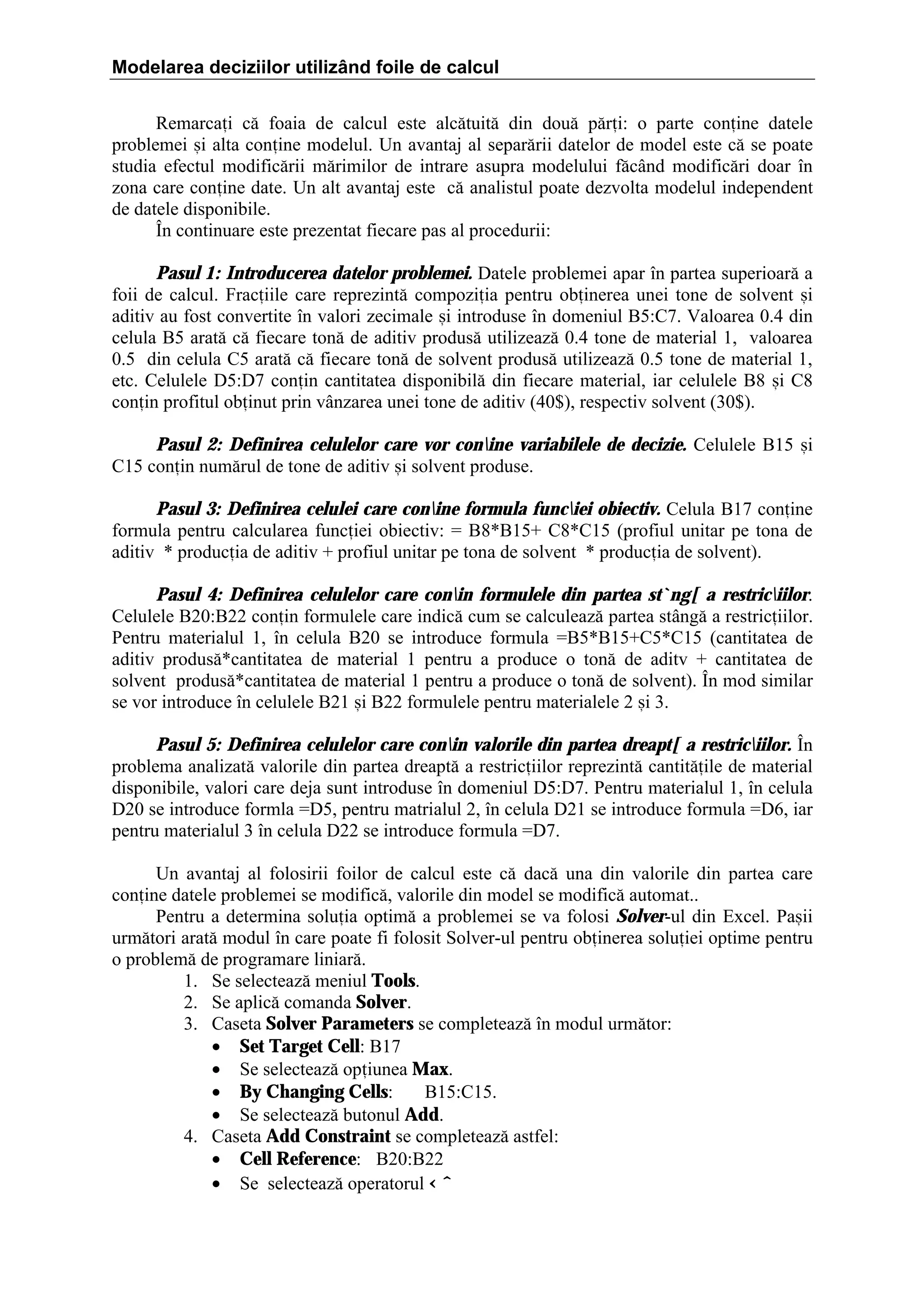 Modelarea deciziilor utilizând foile de calcul
Remarcai c[ foaia de calcul este alc[tuit[ din dou[ p[ri: o parte conine datele
problemei =i alta conine modelul. Un avantaj al separ[rii datelor de model este c[ se poate
studia efectul modific[rii m[rimilor de intrare asupra modelului f[c`nd modific[ri doar ]n
zona care conine date. Un alt avantaj este c[ analistul poate dezvolta modelul independent
de datele disponibile.
}n continuare este prezentat fiecare pas al procedurii:
Pasul 1: Introducerea datelor problemei. Datele problemei apar ]n partea superioar[ a
foii de calcul. Fraciile care reprezint[ compoziia pentru obinerea unei tone de solvent =i
aditiv au fost convertite ]n valori zecimale =i introduse ]n domeniul B5:C7. Valoarea 0.4 din
celula B5 arat[ c[ fiecare ton[ de aditiv produs[ utilizeaz[ 0.4 tone de material 1, valoarea
0.5 din celula C5 arat[ c[ fiecare ton[ de solvent produs[ utilizeaz[ 0.5 tone de material 1,
etc. Celulele D5:D7 conin cantitatea disponibil[ din fiecare material, iar celulele B8 =i C8
conin profitul obinut prin v`nzarea unei tone de aditiv (40$), respectiv solvent (30$).
Pasul 2: Definirea celulelor care vor conine variabilele de decizie. Celulele B15 =i
C15 conin num[rul de tone de aditiv =i solvent produse.
Pasul 3: Definirea celulei care conine formula funciei obiectiv. Celula B17 conine
formula pentru calcularea funciei obiectiv: ˆ B8*B15‡ C8*C15 (profiul unitar pe tona de
aditiv * producia de aditiv ‡ profiul unitar pe tona de solvent * producia de solvent).
Pasul 4: Definirea celulelor care conin formulele din partea st`ng[ a restriciilor.
Celulele B20:B22 conin formulele care indic[ cum se calculeaz[ partea st`ng[ a restriciilor.
Pentru materialul 1, ]n celula B20 se introduce formula ˆB5*B15‡C5*C15 (cantitatea de
aditiv produs[*cantitatea de material 1 pentru a produce o ton[ de aditv ‡ cantitatea de
solvent produs[*cantitatea de material 1 pentru a produce o ton[ de solvent). }n mod similar
se vor introduce ]n celulele B21 =i B22 formulele pentru materialele 2 =i 3.
Pasul 5: Definirea celulelor care conin valorile din partea dreapt[ a restriciilor. }n
problema analizat[ valorile din partea dreapt[ a restriciilor reprezint[ cantit[ile de material
disponibile, valori care deja sunt introduse ]n domeniul D5:D7. Pentru materialul 1, ]n celula
D20 se introduce formla ˆD5, pentru matrialul 2, ]n celula D21 se introduce formula ˆD6, iar
pentru materialul 3 ]n celula D22 se introduce formula ˆD7.
Un avantaj al folosirii foilor de calcul este c[ dac[ una din valorile din partea care
conine datele problemei se modific[, valorile din model se modific[ automat..
Pentru a determina soluia optim[ a problemei se va folosi Solver-ul din Excel. Pa=ii
urm[tori arat[ modul ]n care poate fi folosit Solver-ul pentru obinerea soluiei optime pentru
o problem[ de programare liniar[.
1. Se selecteaz[ meniul Tools.
2. Se aplic[ comanda Solver.
3. Caseta Solver Parameters se completeaz[ ]n modul urm[tor:
• Set Target Cell: B17
• Se selecteaz[ opiunea Max.
• By Changing Cells:
B15:C15.
• Se selecteaz[ butonul Add.
4. Caseta Add Constraint se completeaz[ astfel:
• Cell Reference: B20:B22
• Se selecteaz[ operatorul ‹ ˆ

 