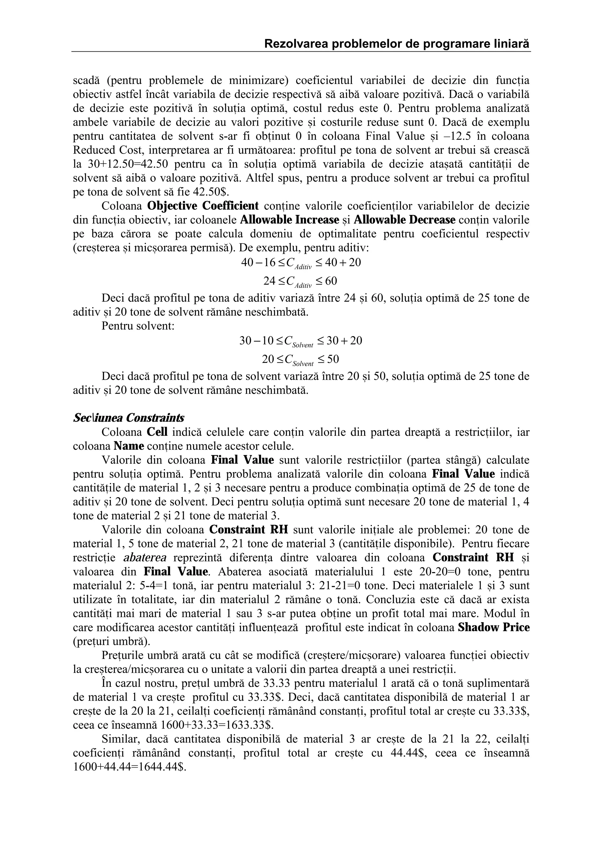 Rezolvarea problemelor de programare liniară
scad[ (pentru problemele de minimizare) coeficientul variabilei de decizie din funcia
obiectiv astfel ]nc`t variabila de decizie respectiv[ s[ aib[ valoare pozitiv[. Dac[ o variabil[
de decizie este pozitiv[ ]n soluia optim[, costul redus este 0. Pentru problema analizat[
ambele variabile de decizie au valori pozitive =i costurile reduse sunt 0. Dac[ de exemplu
pentru cantitatea de solvent s-ar fi obinut 0 ]n coloana Final Value =i –12.5 ]n coloana
Reduced Cost, interpretarea ar fi urm[toarea: profitul pe tona de solvent ar trebui s[ creasc[
la 30‡12.50ˆ42.50 pentru ca ]n soluia optim[ variabila de decizie ata=at[ cantit[ii de
solvent s[ aib[ o valoare pozitiv[. Altfel spus, pentru a produce solvent ar trebui ca profitul
pe tona de solvent s[ fie 42.50$.
Coloana Objective Coefficient conine valorile coeficienilor variabilelor de decizie
din funcia obiectiv, iar coloanele Allowable Increase =i Allowable Decrease conin valorile
pe baza c[rora se poate calcula domeniu de optimalitate pentru coeficientul respectiv
(cre=terea =i mic=orarea permis[). De exemplu, pentru aditiv:
40 − 16 ≤ C Aditiv ≤ 40 + 20
24 ≤ C Aditiv ≤ 60
Deci dac[ profitul pe tona de aditiv variaz[ ]ntre 24 =i 60, soluia optim[ de 25 tone de
aditiv =i 20 tone de solvent r[m`ne neschimbat[.
Pentru solvent:
30 − 10 ≤ CSolvent ≤ 30 + 20
20 ≤ CSolvent ≤ 50
Deci dac[ profitul pe tona de solvent variaz[ ]ntre 20 =i 50, soluia optim[ de 25 tone de
aditiv =i 20 tone de solvent r[m`ne neschimbat[.
Seciunea Constraints
Coloana Cell indic[ celulele care conin valorile din partea dreapt[ a restriciilor, iar
coloana Name conine numele acestor celule.
Valorile din coloana Final Value sunt valorile restriciilor (partea st`ng[) calculate
pentru soluia optim[. Pentru problema analizat[ valorile din coloana Final Value indic[
cantit[ile de material 1, 2 =i 3 necesare pentru a produce combinaia optim[ de 25 de tone de
aditiv =i 20 tone de solvent. Deci pentru soluia optim[ sunt necesare 20 tone de material 1, 4
tone de material 2 =i 21 tone de material 3.
Valorile din coloana Constraint RH sunt valorile iniiale ale problemei: 20 tone de
material 1, 5 tone de material 2, 21 tone de material 3 (cantit[ile disponibile). Pentru fiecare
restricie abaterea reprezint[ diferena dintre valoarea din coloana Constraint RH =i
valoarea din Final Value. Abaterea asociat[ materialului 1 este 20-20ˆ0 tone, pentru
materialul 2: 5-4ˆ1 ton[, iar pentru materialul 3: 21-21ˆ0 tone. Deci materialele 1 =i 3 sunt
utilizate ]n totalitate, iar din materialul 2 r[m`ne o ton[. Concluzia este c[ dac[ ar exista
cantit[i mai mari de material 1 sau 3 s-ar putea obine un profit total mai mare. Modul ]n
care modificarea acestor cantit[i influeneaz[ profitul este indicat ]n coloana Shadow Price
(preuri umbr[).
Preurile umbr[ arat[ cu c`t se modific[ (cre=tere/mic=orare) valoarea funciei obiectiv
la cre=terea/mic=orarea cu o unitate a valorii din partea dreapt[ a unei restricii.
}n cazul nostru, preul umbr[ de 33.33 pentru materialul 1 arat[ c[ o ton[ suplimentar[
de material 1 va cre=te profitul cu 33.33$. Deci, dac[ cantitatea disponibil[ de material 1 ar
cre=te de la 20 la 21, ceilali coeficieni r[m`n`nd constani, profitul total ar cre=te cu 33.33$,
ceea ce ]nseamn[ 1600‡33.33ˆ1633.33$.
Similar, dac[ cantitatea disponibil[ de material 3 ar cre=te de la 21 la 22, ceilali
coeficieni r[m`n`nd constani, profitul total ar cre=te cu 44.44$, ceea ce ]nseamn[
1600‡44.44ˆ1644.44$.

 