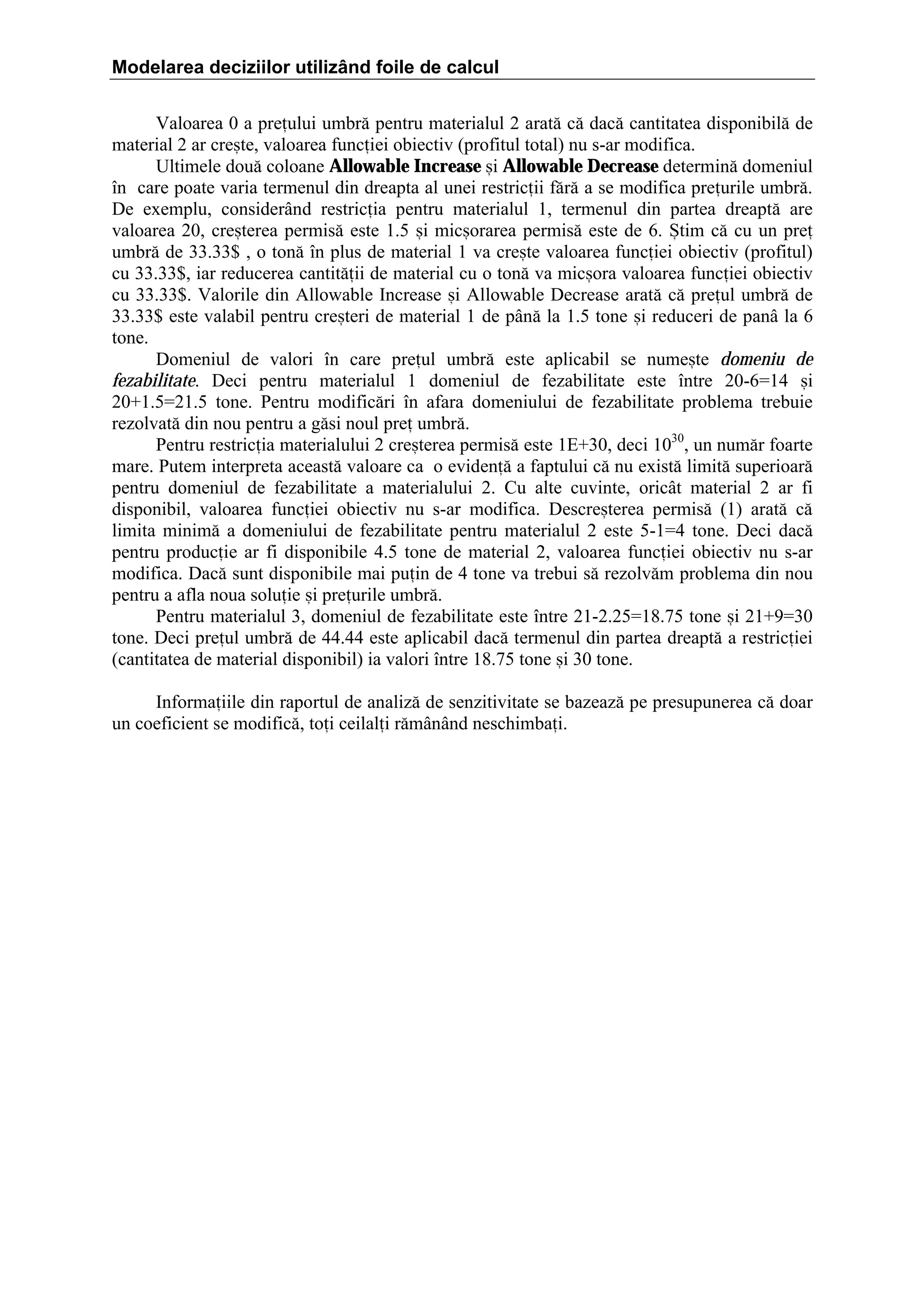 Modelarea deciziilor utilizând foile de calcul
Valoarea 0 a preului umbr[ pentru materialul 2 arat[ c[ dac[ cantitatea disponibil[ de
material 2 ar cre=te, valoarea funciei obiectiv (profitul total) nu s-ar modifica.
Ultimele dou[ coloane Allowable Increase =i Allowable Decrease determin[ domeniul
]n care poate varia termenul din dreapta al unei restricii f[r[ a se modifica preurile umbr[.
De exemplu, consider`nd restricia pentru materialul 1, termenul din partea dreapt[ are
valoarea 20, cre=terea permis[ este 1.5 =i mic=orarea permis[ este de 6. +tim c[ cu un pre
umbr[ de 33.33$ , o ton[ ]n plus de material 1 va cre=te valoarea funciei obiectiv (profitul)
cu 33.33$, iar reducerea cantit[ii de material cu o ton[ va mic=ora valoarea funciei obiectiv
cu 33.33$. Valorile din Allowable Increase =i Allowable Decrease arat[ c[ preul umbr[ de
33.33$ este valabil pentru cre=teri de material 1 de p`n[ la 1.5 tone =i reduceri de pan` la 6
tone.
Domeniul de valori ]n care preul umbr[ este aplicabil se nume=te domeniu de
fezabilitate. Deci pentru materialul 1 domeniul de fezabilitate este ]ntre 20-6ˆ14 =i
20‡1.5ˆ21.5 tone. Pentru modific[ri ]n afara domeniului de fezabilitate problema trebuie
rezolvat[ din nou pentru a g[si noul pre umbr[.
Pentru restricia materialului 2 cre=terea permis[ este 1E‡30, deci 1030, un num[r foarte
mare. Putem interpreta aceast[ valoare ca o eviden[ a faptului c[ nu exist[ limit[ superioar[
pentru domeniul de fezabilitate a materialului 2. Cu alte cuvinte, oric`t material 2 ar fi
disponibil, valoarea funciei obiectiv nu s-ar modifica. Descre=terea permis[ (1) arat[ c[
limita minim[ a domeniului de fezabilitate pentru materialul 2 este 5-1ˆ4 tone. Deci dac[
pentru producie ar fi disponibile 4.5 tone de material 2, valoarea funciei obiectiv nu s-ar
modifica. Dac[ sunt disponibile mai puin de 4 tone va trebui s[ rezolv[m problema din nou
pentru a afla noua soluie =i preurile umbr[.
Pentru materialul 3, domeniul de fezabilitate este ]ntre 21-2.25ˆ18.75 tone =i 21‡9ˆ30
tone. Deci preul umbr[ de 44.44 este aplicabil dac[ termenul din partea dreapt[ a restriciei
(cantitatea de material disponibil) ia valori ]ntre 18.75 tone =i 30 tone.
Informaiile din raportul de analiz[ de senzitivitate se bazeaz[ pe presupunerea c[ doar
un coeficient se modific[, toi ceilali r[m`n`nd neschimbai.

 