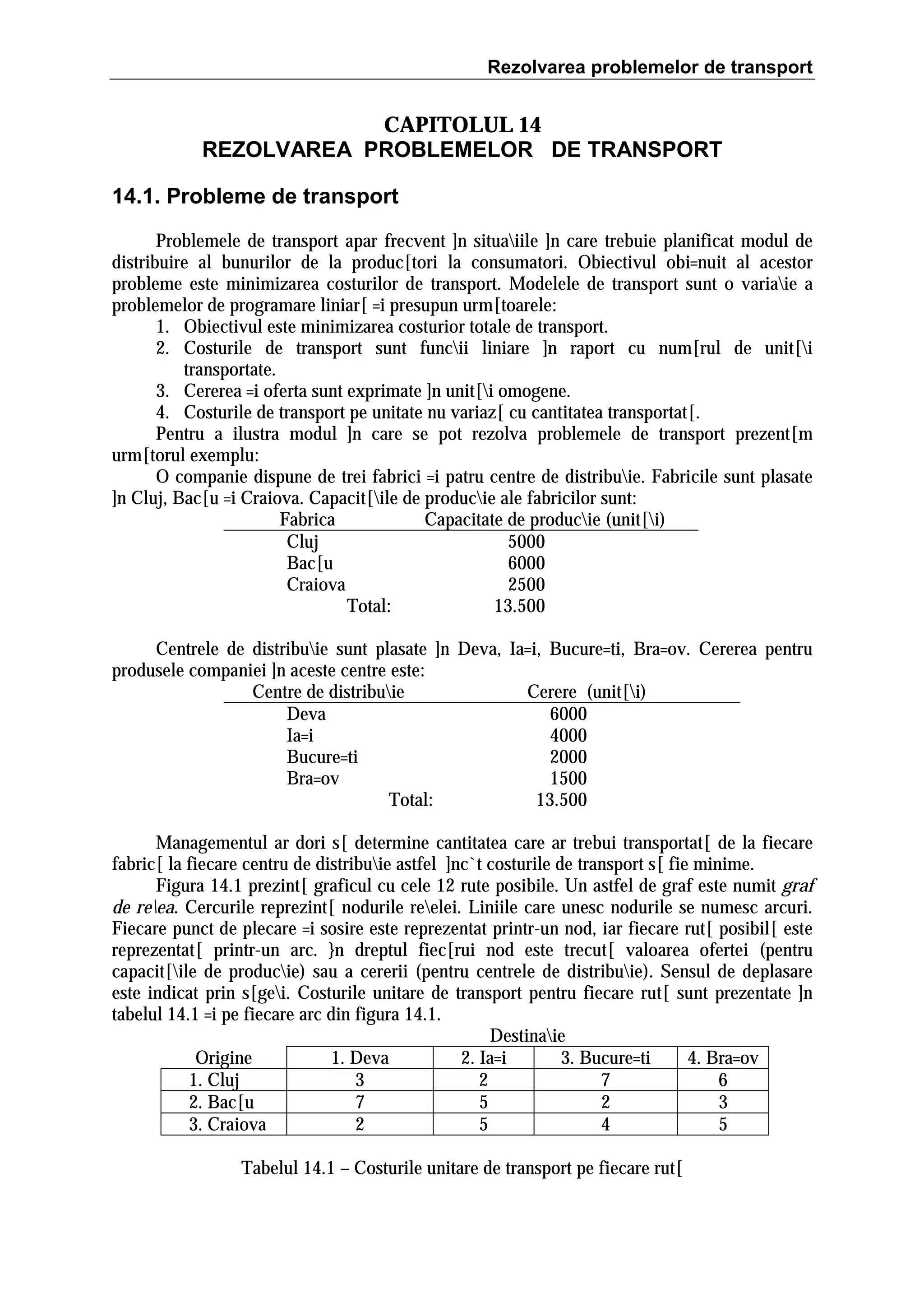 Rezolvarea problemelor de transport

CAPITOLUL 14
REZOLVAREA PROBLEMELOR DE TRANSPORT
14.1. Probleme de transport
Problemele de transport apar frecvent ]n situaiile ]n care trebuie planificat modul de
distribuire al bunurilor de la produc[tori la consumatori. Obiectivul obi=nuit al acestor
probleme este minimizarea costurilor de transport. Modelele de transport sunt o variaie a
problemelor de programare liniar[ =i presupun urm[toarele:
1. Obiectivul este minimizarea costurior totale de transport.
2. Costurile de transport sunt funcii liniare ]n raport cu num[rul de unit[i
transportate.
3. Cererea =i oferta sunt exprimate ]n unit[i omogene.
4. Costurile de transport pe unitate nu variaz[ cu cantitatea transportat[.
Pentru a ilustra modul ]n care se pot rezolva problemele de transport prezent[m
urm[torul exemplu:
O companie dispune de trei fabrici =i patru centre de distribuie. Fabricile sunt plasate
]n Cluj, Bac[u =i Craiova. Capacit[ile de producie ale fabricilor sunt:
Fabrica
Capacitate de producie (unit[i)
Cluj
5000
Bac[u
6000
Craiova
2500
Total:
13.500
Centrele de distribuie sunt plasate ]n Deva, Ia=i, Bucure=ti, Bra=ov. Cererea pentru
produsele companiei ]n aceste centre este:
Centre de distribuie
Cerere (unit[i)
Deva
6000
Ia=i
4000
Bucure=ti
2000
Bra=ov
1500
Total:
13.500
Managementul ar dori s[ determine cantitatea care ar trebui transportat[ de la fiecare
fabric[ la fiecare centru de distribuie astfel ]nc`t costurile de transport s[ fie minime.
Figura 14.1 prezint[ graficul cu cele 12 rute posibile. Un astfel de graf este numit graf
de reea. Cercurile reprezint[ nodurile reelei. Liniile care unesc nodurile se numesc arcuri.
Fiecare punct de plecare =i sosire este reprezentat printr-un nod, iar fiecare rut[ posibil[ este
reprezentat[ printr-un arc. }n dreptul fiec[rui nod este trecut[ valoarea ofertei (pentru
capacit[ile de producie) sau a cererii (pentru centrele de distribuie). Sensul de deplasare
este indicat prin s[gei. Costurile unitare de transport pentru fiecare rut[ sunt prezentate ]n
tabelul 14.1 =i pe fiecare arc din figura 14.1.
Destinaie
Origine
1. Deva
2. Ia=i
3. Bucure=ti
4. Bra=ov
1. Cluj
3
2
7
6
2. Bac[u
7
5
2
3
3. Craiova
2
5
4
5
Tabelul 14.1 – Costurile unitare de transport pe fiecare rut[

 