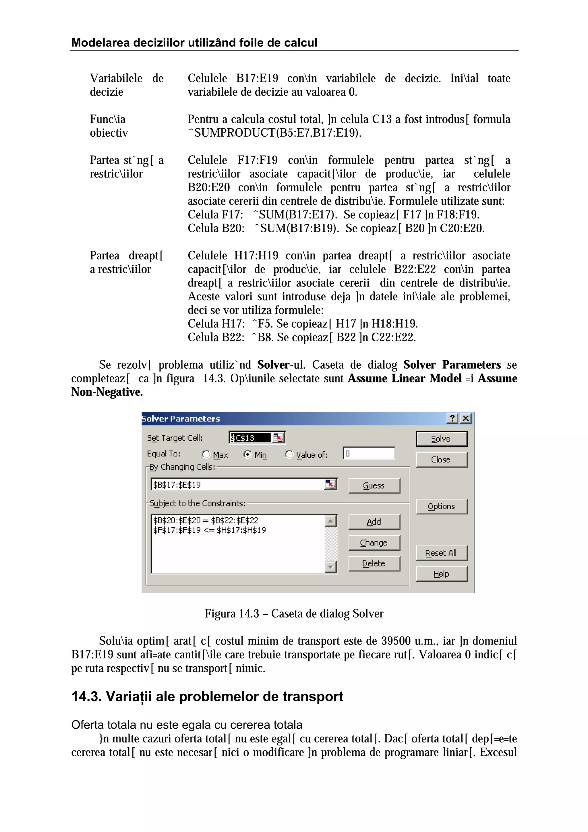 Modelarea deciziilor utilizând foile de calcul
Variabilele de
decizie

Celulele B17:E19 conin variabilele de decizie. Iniial toate
variabilele de decizie au valoarea 0.

Funcia
obiectiv

Pentru a calcula costul total, ]n celula C13 a fost introdus[ formula
ˆSUMPRODUCT(B5:E7,B17:E19).

Partea st`ng[ a
restriciilor

Celulele F17:F19 conin formulele pentru partea st`ng[ a
restriciilor asociate capacit[ilor de producie, iar
celulele
B20:E20 conin formulele pentru partea st`ng[ a restriciilor
asociate cererii din centrele de distribuie. Formulele utilizate sunt:
Celula F17: ˆSUM(B17:E17). Se copieaz[ F17 ]n F18:F19.
Celula B20: ˆSUM(B17:B19). Se copieaz[ B20 ]n C20:E20.

Partea dreapt[
a restriciilor

Celulele H17:H19 conin partea dreapt[ a restriciilor asociate
capacit[ilor de producie, iar celulele B22:E22 conin partea
dreapt[ a restriciilor asociate cererii din centrele de distribuie.
Aceste valori sunt introduse deja ]n datele iniiale ale problemei,
deci se vor utiliza formulele:
Celula H17: ˆF5. Se copieaz[ H17 ]n H18:H19.
Celula B22: ˆB8. Se copieaz[ B22 ]n C22:E22.

Se rezolv[ problema utiliz`nd Solver-ul. Caseta de dialog Solver Parameters se
completeaz[ ca ]n figura 14.3. Opiunile selectate sunt Assume Linear Model =i Assume
Non-Negative.

Figura 14.3 – Caseta de dialog Solver
Soluia optim[ arat[ c[ costul minim de transport este de 39500 u.m., iar ]n domeniul
B17:E19 sunt afi=ate cantit[ile care trebuie transportate pe fiecare rut[. Valoarea 0 indic[ c[
pe ruta respectiv[ nu se transport[ nimic.

14.3. Variaţii ale problemelor de transport
Oferta totala nu este egala cu cererea totala
}n multe cazuri oferta total[ nu este egal[ cu cererea total[. Dac[ oferta total[ dep[=e=te
cererea total[ nu este necesar[ nici o modificare ]n problema de programare liniar[. Excesul

 