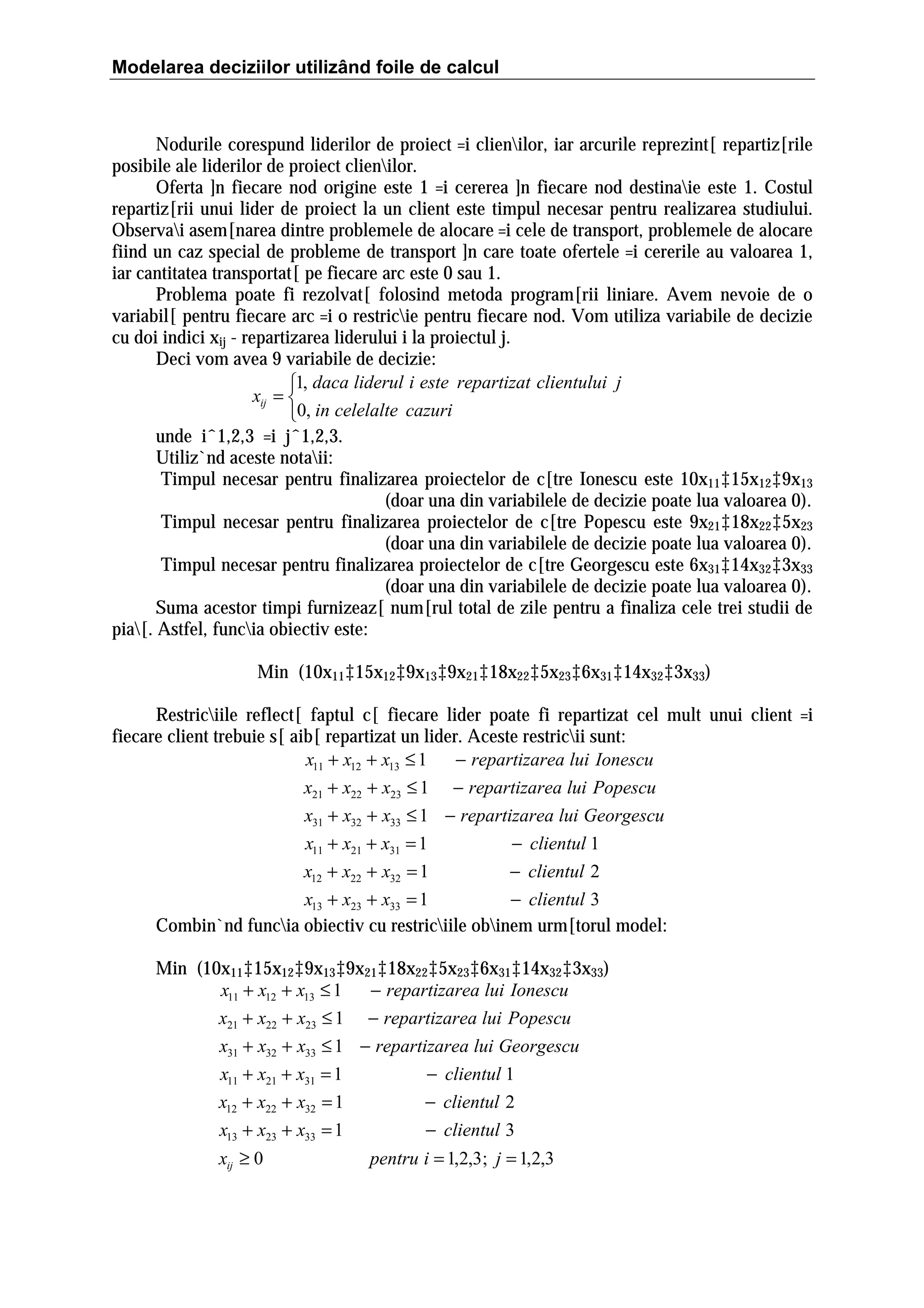 Modelarea deciziilor utilizând foile de calcul

Nodurile corespund liderilor de proiect =i clienilor, iar arcurile reprezint[ repartiz[rile
posibile ale liderilor de proiect clienilor.
Oferta ]n fiecare nod origine este 1 =i cererea ]n fiecare nod destinaie este 1. Costul
repartiz[rii unui lider de proiect la un client este timpul necesar pentru realizarea studiului.
Observai asem[narea dintre problemele de alocare =i cele de transport, problemele de alocare
fiind un caz special de probleme de transport ]n care toate ofertele =i cererile au valoarea 1,
iar cantitatea transportat[ pe fiecare arc este 0 sau 1.
Problema poate fi rezolvat[ folosind metoda program[rii liniare. Avem nevoie de o
variabil[ pentru fiecare arc =i o restricie pentru fiecare nod. Vom utiliza variabile de decizie
cu doi indici xij - repartizarea liderului i la proiectul j.
Deci vom avea 9 variabile de decizie:
1, daca liderul i este repartizat clientului j
xij = 
0, in celelalte cazuri
unde iˆ1,2,3 =i jˆ1,2,3.
Utiliz`nd aceste notaii:
Timpul necesar pentru finalizarea proiectelor de c[tre Ionescu este 10x11‡15x12‡9x13
(doar una din variabilele de decizie poate lua valoarea 0).
Timpul necesar pentru finalizarea proiectelor de c[tre Popescu este 9x21‡18x22‡5x23
(doar una din variabilele de decizie poate lua valoarea 0).
Timpul necesar pentru finalizarea proiectelor de c[tre Georgescu este 6x31‡14x32‡3x33
(doar una din variabilele de decizie poate lua valoarea 0).
Suma acestor timpi furnizeaz[ num[rul total de zile pentru a finaliza cele trei studii de
pia[. Astfel, funcia obiectiv este:
Min (10x11‡15x12‡9x13‡9x21‡18x22‡5x23‡6x31‡14x32‡3x33)
Restriciile reflect[ faptul c[ fiecare lider poate fi repartizat cel mult unui client =i
fiecare client trebuie s[ aib[ repartizat un lider. Aceste restricii sunt:
x11 + x12 + x13 ≤ 1
− repartizarea lui Ionescu
x21 + x22 + x23 ≤ 1 − repartizarea lui Popescu
x31 + x32 + x33 ≤ 1 − repartizarea lui Georgescu
x11 + x21 + x31 = 1
− clientul 1
x12 + x22 + x32 = 1
− clientul 2
x13 + x23 + x33 = 1
− clientul 3
Combin`nd funcia obiectiv cu restriciile obinem urm[torul model:
Min (10x11‡15x12‡9x13‡9x21‡18x22‡5x23‡6x31‡14x32‡3x33)
x11 + x12 + x13 ≤ 1
− repartizarea lui Ionescu
x21 + x22 + x23 ≤ 1 − repartizarea lui Popescu
x31 + x32 + x33 ≤ 1 − repartizarea lui Georgescu
x11 + x21 + x31 = 1
− clientul 1
x12 + x22 + x32 = 1
− clientul 2
x13 + x23 + x33 = 1
− clientul 3
xij ≥ 0

pentru i = 1,2,3; j = 1,2,3

 
