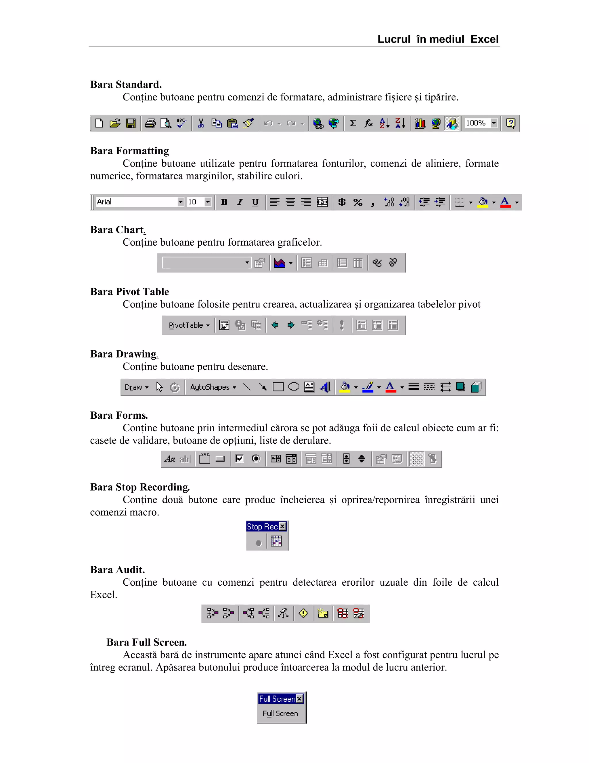 Lucrul în mediul Excel

Bara Standard.
Conine butoane pentru comenzi de formatare, administrare fi=iere =i tip[rire.

Bara Formatting
Conine butoane utilizate pentru formatarea fonturilor, comenzi de aliniere, formate
numerice, formatarea marginilor, stabilire culori.

Bara Chart.
Conine butoane pentru formatarea graficelor.

Bara Pivot Table
Conine butoane folosite pentru crearea, actualizarea =i organizarea tabelelor pivot

Bara Drawing.
Conine butoane pentru desenare.

Bara Forms.
Conine butoane prin intermediul c[rora se pot ad[uga foii de calcul obiecte cum ar fi:
casete de validare, butoane de opiuni, liste de derulare.

Bara Stop Recording.
Conine dou[ butone care produc ]ncheierea =i oprirea/repornirea ]nregistr[rii unei
comenzi macro.

Bara Audit.
Conine butoane cu comenzi pentru detectarea erorilor uzuale din foile de calcul
Excel.

Bara Full Screen.
Aceast[ bar[ de instrumente apare atunci c`nd Excel a fost configurat pentru lucrul pe
]ntreg ecranul. Ap[sarea butonului produce ]ntoarcerea la modul de lucru anterior.

 
