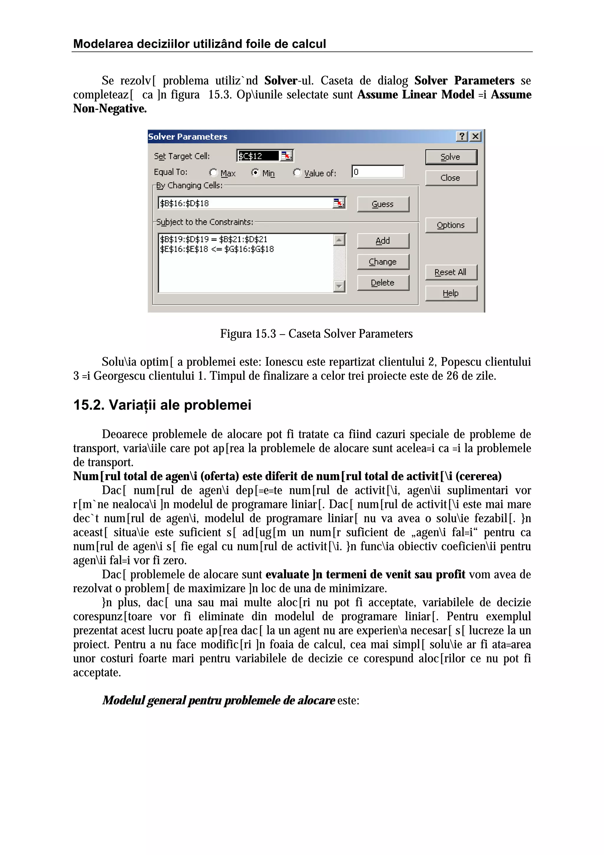 Modelarea deciziilor utilizând foile de calcul
Se rezolv[ problema utiliz`nd Solver-ul. Caseta de dialog Solver Parameters se
completeaz[ ca ]n figura 15.3. Opiunile selectate sunt Assume Linear Model =i Assume
Non-Negative.

Figura 15.3 – Caseta Solver Parameters
Soluia optim[ a problemei este: Ionescu este repartizat clientului 2, Popescu clientului
3 =i Georgescu clientului 1. Timpul de finalizare a celor trei proiecte este de 26 de zile.

15.2. Variaţii ale problemei
Deoarece problemele de alocare pot fi tratate ca fiind cazuri speciale de probleme de
transport, variaiile care pot ap[rea la problemele de alocare sunt acelea=i ca =i la problemele
de transport.
Num[rul total de ageni (oferta) este diferit de num[rul total de activit[i (cererea)
Dac[ num[rul de ageni dep[=e=te num[rul de activit[i, agenii suplimentari vor
r[m`ne nealocai ]n modelul de programare liniar[. Dac[ num[rul de activit[i este mai mare
dec`t num[rul de ageni, modelul de programare liniar[ nu va avea o soluie fezabil[. }n
aceast[ situaie este suficient s[ ad[ug[m un num[r suficient de „ageni fal=i“ pentru ca
num[rul de ageni s[ fie egal cu num[rul de activit[i. }n funcia obiectiv coeficienii pentru
agenii fal=i vor fi zero.
Dac[ problemele de alocare sunt evaluate ]n termeni de venit sau profit vom avea de
rezolvat o problem[ de maximizare ]n loc de una de minimizare.
}n plus, dac[ una sau mai multe aloc[ri nu pot fi acceptate, variabilele de decizie
corespunz[toare vor fi eliminate din modelul de programare liniar[. Pentru exemplul
prezentat acest lucru poate ap[rea dac[ la un agent nu are experiena necesar[ s[ lucreze la un
proiect. Pentru a nu face modific[ri ]n foaia de calcul, cea mai simpl[ soluie ar fi ata=area
unor costuri foarte mari pentru variabilele de decizie ce corespund aloc[rilor ce nu pot fi
acceptate.
Modelul general pentru problemele de alocare este:

 