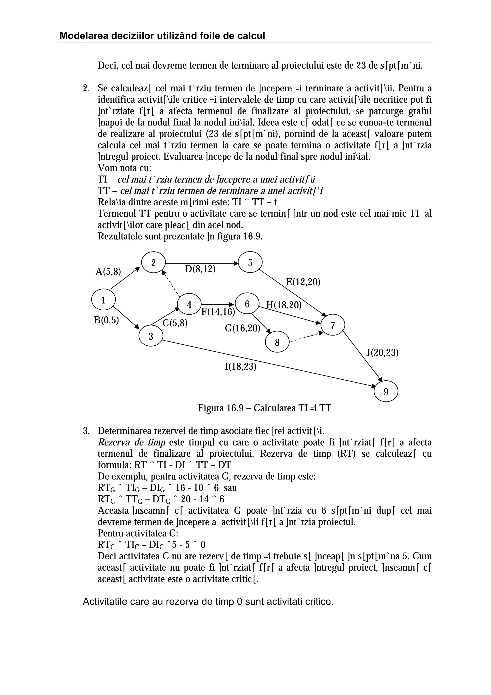 Modelarea deciziilor utilizând foile de calcul
Deci, cel mai devreme termen de terminare al proiectului este de 23 de s[pt[m`ni.
2. Se calculeaz[ cel mai t`rziu termen de ]ncepere =i terminare a activit[ii. Pentru a
identifica activit[ile critice =i intervalele de timp cu care activit[ile necritice pot fi
]nt`rziate f[r[ a afecta termenul de finalizare al proiectului, se parcurge graful
]napoi de la nodul final la nodul iniial. Ideea este c[ odat[ ce se cunoa=te termenul
de realizare al proiectului (23 de s[pt[m`ni), pornind de la aceast[ valoare putem
calcula cel mai t`rziu termen la care se poate termina o activitate f[r[ a ]nt`rzia
]ntregul proiect. Evaluarea ]ncepe de la nodul final spre nodul iniial.
Vom nota cu:
TI – cel mai t`rziu termen de ]ncepere a unei activit[i
TT – cel mai t`rziu termen de terminare a unei activit[i
Relaia dintre aceste m[rimi este: TI ˆ TT – t
Termenul TT pentru o activitate care se termin[ ]ntr-un nod este cel mai mic TI al
activit[ilor care pleac[ din acel nod.
Rezultatele sunt prezentate ]n figura 16.9.
A(5,8)

2

5

D(8,12)

E(12,20)

1

4

B(0,5)

C(5,8)
3

F(14,16)

6

H(18,20)
7

G(16,20)
8

J(20,23)

I(18,23)
9
Figura 16.9 – Calcularea TI =i TT
3. Determinarea rezervei de timp asociate fiec[rei activit[i.
Rezerva de timp este timpul cu care o activitate poate fi ]nt`rziat[ f[r[ a afecta
termenul de finalizare al proiectului. Rezerva de timp (RT) se calculeaz[ cu
formula: RT ˆ TI - DI ˆ TT – DT
De exemplu, pentru activitatea G, rezerva de timp este:
RTG ˆ TIG – DIG ˆ 16 - 10 ˆ 6 sau
RTG ˆ TTG – DTG ˆ 20 - 14 ˆ 6
Aceasta ]nseamn[ c[ activitatea G poate ]nt`rzia cu 6 s[pt[m`ni dup[ cel mai
devreme termen de ]ncepere a activit[ii f[r[ a ]nt`rzia proiectul.
Pentru activitatea C:
RTC ˆ TIC – DIC ˆ5 - 5 ˆ 0
Deci activitatea C nu are rezerv[ de timp =i trebuie s[ ]nceap[ ]n s[pt[m`na 5. Cum
aceast[ activitate nu poate fi ]nt`rziat[ f[r[ a afecta ]ntregul proiect, ]nseamn[ c[
aceast[ activitate este o activitate critic[.
Activitatile care au rezerva de timp 0 sunt activitati critice.

 