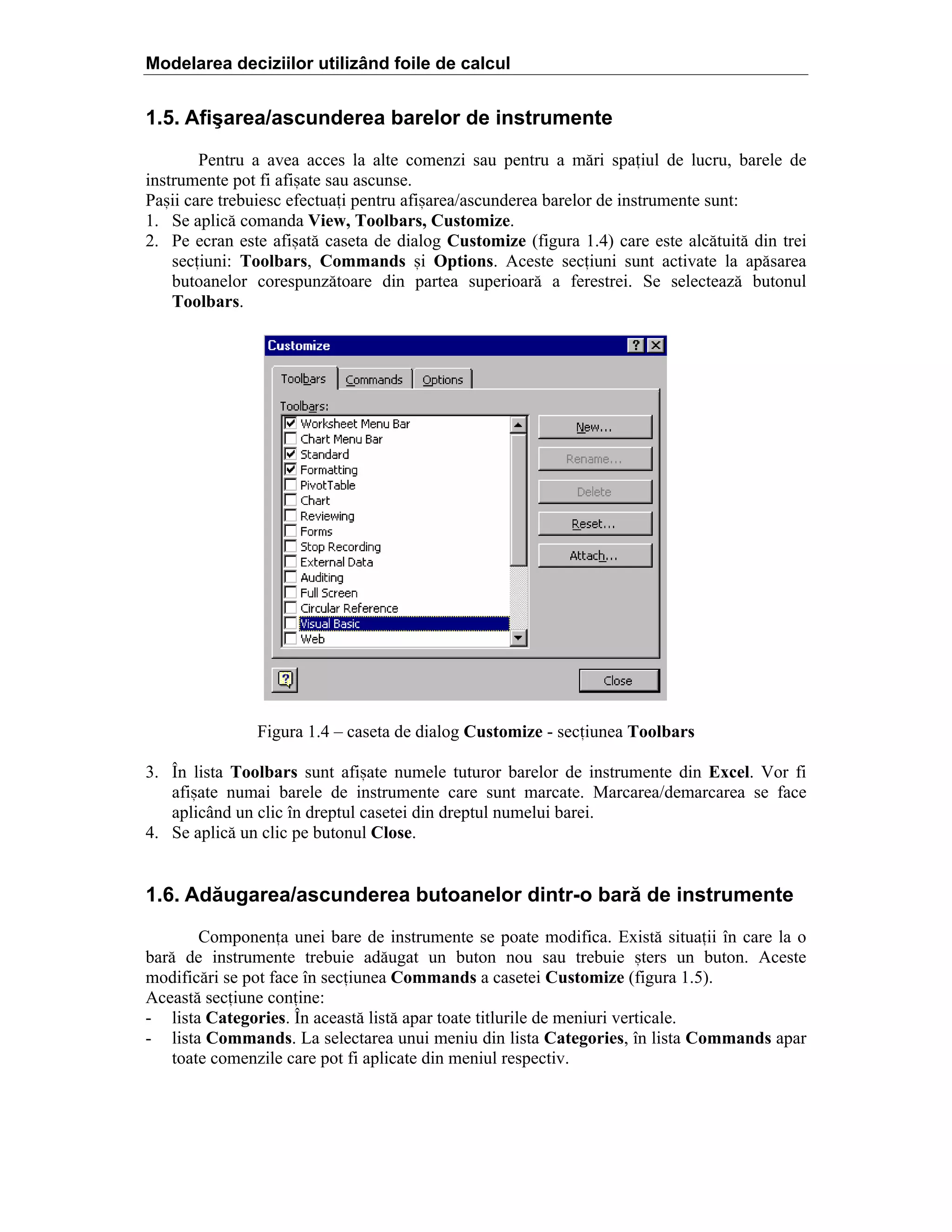 Modelarea deciziilor utilizând foile de calcul

1.5. Afişarea/ascunderea barelor de instrumente
Pentru a avea acces la alte comenzi sau pentru a m[ri spaiul de lucru, barele de
instrumente pot fi afi=ate sau ascunse.
Pa=ii care trebuiesc efectuai pentru afi=area/ascunderea barelor de instrumente sunt:
1. Se aplic[ comanda View, Toolbars, Customize.
2. Pe ecran este afi=at[ caseta de dialog Customize (figura 1.4) care este alc[tuit[ din trei
seciuni: Toolbars, Commands =i Options. Aceste seciuni sunt activate la ap[sarea
butoanelor corespunz[toare din partea superioar[ a ferestrei. Se selecteaz[ butonul
Toolbars.

Figura 1.4 – caseta de dialog Customize - seciunea Toolbars
3. În lista Toolbars sunt afi=ate numele tuturor barelor de instrumente din Excel. Vor fi
afi=ate numai barele de instrumente care sunt marcate. Marcarea/demarcarea se face
aplicând un clic în dreptul casetei din dreptul numelui barei.
4. Se aplic[ un clic pe butonul Close.

1.6. Adăugarea/ascunderea butoanelor dintr-o bară de instrumente
Componena unei bare de instrumente se poate modifica. Exist[ situaii în care la o
bar[ de instrumente trebuie ad[ugat un buton nou sau trebuie =ters un buton. Aceste
modific[ri se pot face în seciunea Commands a casetei Customize (figura 1.5).
Aceast[ seciune conine:
- lista Categories. În aceast[ list[ apar toate titlurile de meniuri verticale.
- lista Commands. La selectarea unui meniu din lista Categories, în lista Commands apar
toate comenzile care pot fi aplicate din meniul respectiv.

 