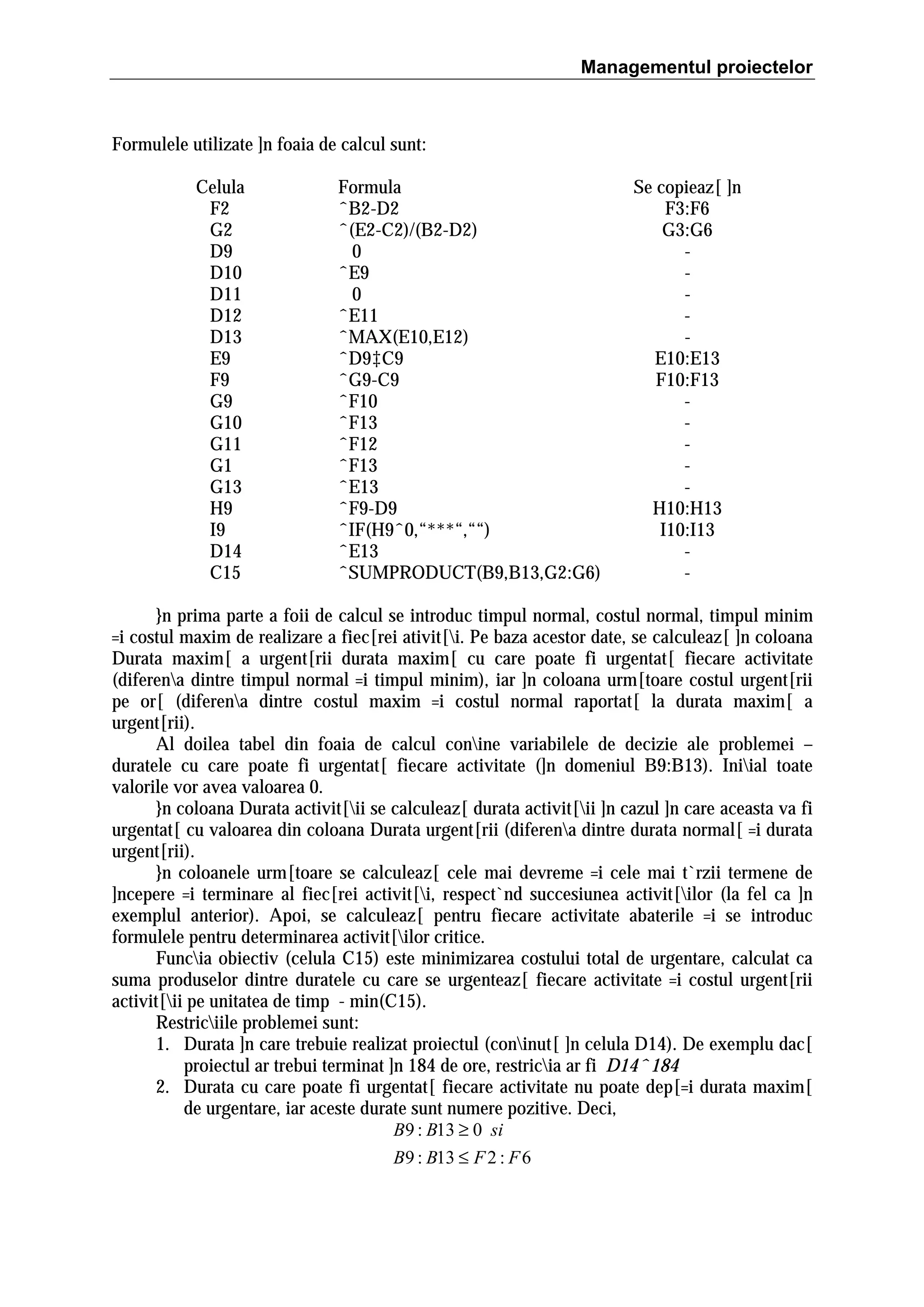 Managementul proiectelor

Formulele utilizate ]n foaia de calcul sunt:
Celula
F2
G2
D9
D10
D11
D12
D13
E9
F9
G9
G10
G11
G1
G13
H9
I9
D14
C15

Formula
ˆB2-D2
ˆ(E2-C2)/(B2-D2)
0
ˆE9
0
ˆE11
ˆMAX(E10,E12)
ˆD9‡C9
ˆG9-C9
ˆF10
ˆF13
ˆF12
ˆF13
ˆE13
ˆF9-D9
ˆIF(H9ˆ0,“***“,““)
ˆE13
ˆSUMPRODUCT(B9,B13,G2:G6)

Se copieaz[ ]n
F3:F6
G3:G6
E10:E13
F10:F13
H10:H13
I10:I13
-

}n prima parte a foii de calcul se introduc timpul normal, costul normal, timpul minim
=i costul maxim de realizare a fiec[rei ativit[i. Pe baza acestor date, se calculeaz[ ]n coloana
Durata maxim[ a urgent[rii durata maxim[ cu care poate fi urgentat[ fiecare activitate
(diferena dintre timpul normal =i timpul minim), iar ]n coloana urm[toare costul urgent[rii
pe or[ (diferena dintre costul maxim =i costul normal raportat[ la durata maxim[ a
urgent[rii).
Al doilea tabel din foaia de calcul conine variabilele de decizie ale problemei –
duratele cu care poate fi urgentat[ fiecare activitate (]n domeniul B9:B13). Iniial toate
valorile vor avea valoarea 0.
}n coloana Durata activit[ii se calculeaz[ durata activit[ii ]n cazul ]n care aceasta va fi
urgentat[ cu valoarea din coloana Durata urgent[rii (diferena dintre durata normal[ =i durata
urgent[rii).
}n coloanele urm[toare se calculeaz[ cele mai devreme =i cele mai t`rzii termene de
]ncepere =i terminare al fiec[rei activit[i, respect`nd succesiunea activit[ilor (la fel ca ]n
exemplul anterior). Apoi, se calculeaz[ pentru fiecare activitate abaterile =i se introduc
formulele pentru determinarea activit[ilor critice.
Funcia obiectiv (celula C15) este minimizarea costului total de urgentare, calculat ca
suma produselor dintre duratele cu care se urgenteaz[ fiecare activitate =i costul urgent[rii
activit[ii pe unitatea de timp - min(C15).
Restriciile problemei sunt:
1. Durata ]n care trebuie realizat proiectul (coninut[ ]n celula D14). De exemplu dac[
proiectul ar trebui terminat ]n 184 de ore, restricia ar fi D14ˆ184
2. Durata cu care poate fi urgentat[ fiecare activitate nu poate dep[=i durata maxim[
de urgentare, iar aceste durate sunt numere pozitive. Deci,
B9 : B13 ≥ 0 si
B9 : B13 ≤ F 2 : F 6

 