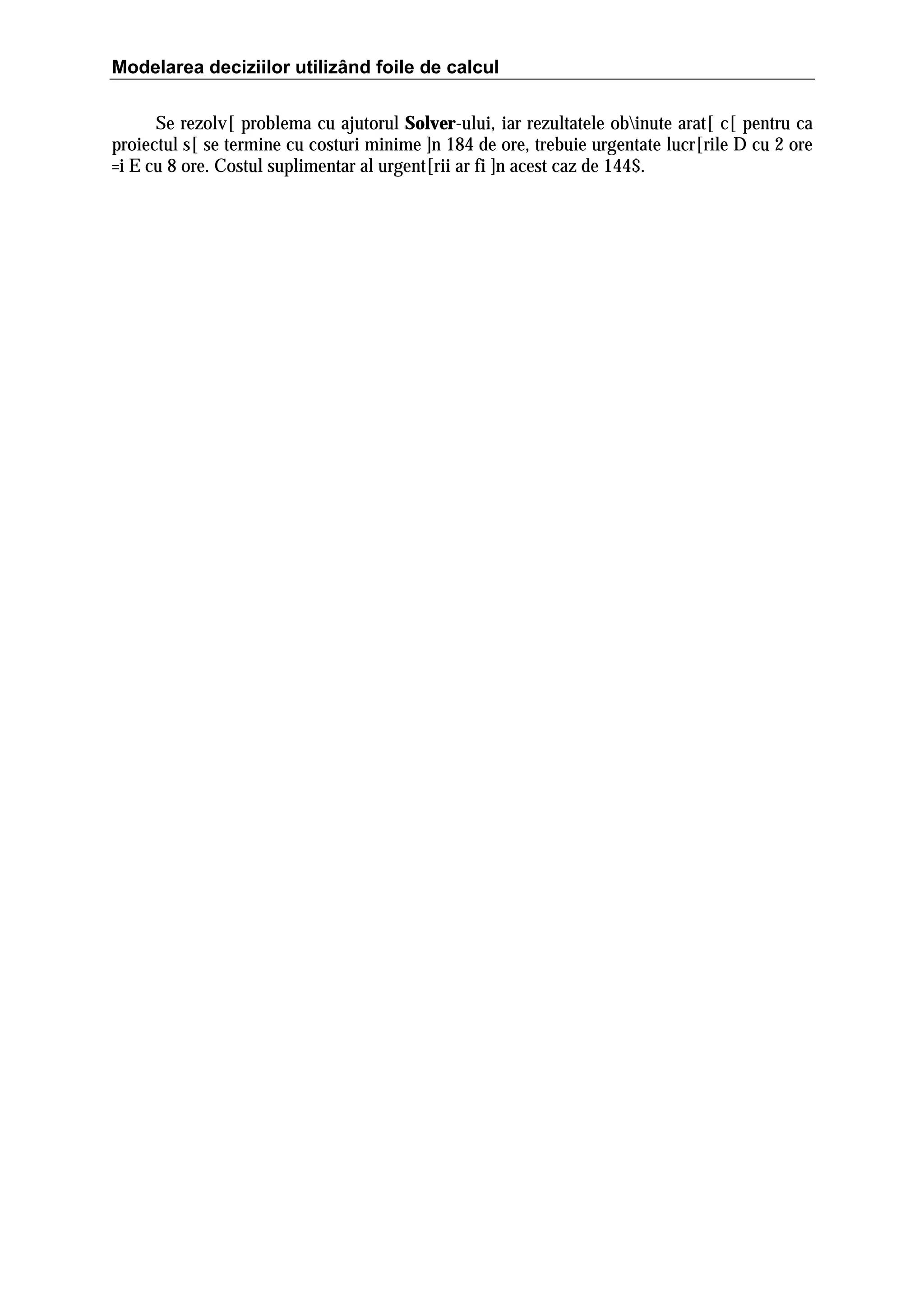 Modelarea deciziilor utilizând foile de calcul
Se rezolv[ problema cu ajutorul Solver-ului, iar rezultatele obinute arat[ c[ pentru ca
proiectul s[ se termine cu costuri minime ]n 184 de ore, trebuie urgentate lucr[rile D cu 2 ore
=i E cu 8 ore. Costul suplimentar al urgent[rii ar fi ]n acest caz de 144$.

 