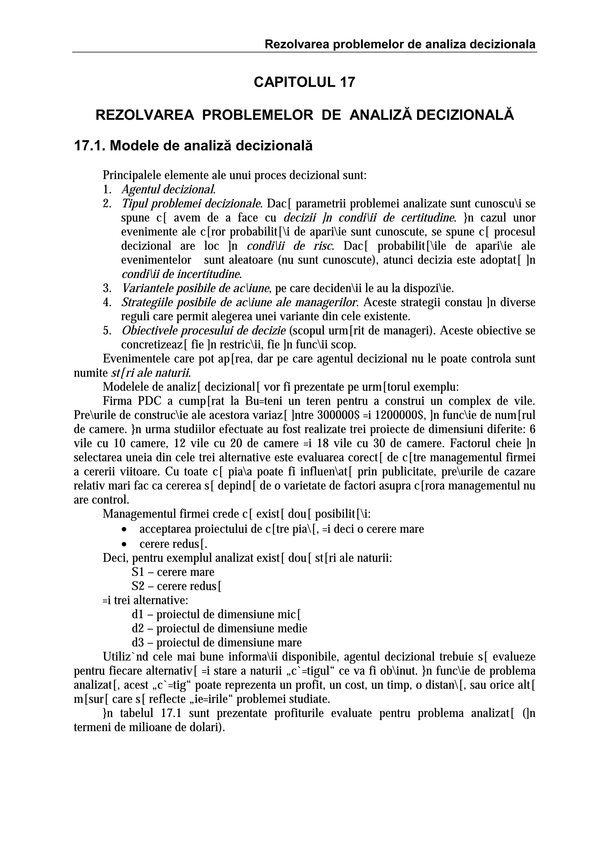 Rezolvarea problemelor de analiza decizionala

CAPITOLUL 17
REZOLVAREA PROBLEMELOR DE ANALIZĂ DECIZIONALĂ
17.1. Modele de analiză decizională
Principalele elemente ale unui proces decizional sunt:
1. Agentul decizional.
2. Tipul problemei decizionale. Dac[ parametrii problemei analizate sunt cunoscui se
spune c[ avem de a face cu decizii ]n condiii de certitudine. }n cazul unor
evenimente ale c[ror probabilit[i de apariie sunt cunoscute, se spune c[ procesul
decizional are loc ]n condiii de risc. Dac[ probabilit[ile de apariie ale
evenimentelor sunt aleatoare (nu sunt cunoscute), atunci decizia este adoptat[ ]n
condiii de incertitudine.
3. Variantele posibile de aciune, pe care decidenii le au la dispoziie.
4. Strategiile posibile de aciune ale managerilor. Aceste strategii constau ]n diverse
reguli care permit alegerea unei variante din cele existente.
5. Obiectivele procesului de decizie (scopul urm[rit de manageri). Aceste obiective se
concretizeaz[ fie ]n restricii, fie ]n funcii scop.
Evenimentele care pot ap[rea, dar pe care agentul decizional nu le poate controla sunt
numite st[ri ale naturii.
Modelele de analiz[ decizional[ vor fi prezentate pe urm[torul exemplu:
Firma PDC a cump[rat la Bu=teni un teren pentru a construi un complex de vile.
Preurile de construcie ale acestora variaz[ ]ntre 300000$ =i 1200000$, ]n funcie de num[rul
de camere. }n urma studiilor efectuate au fost realizate trei proiecte de dimensiuni diferite: 6
vile cu 10 camere, 12 vile cu 20 de camere =i 18 vile cu 30 de camere. Factorul cheie ]n
selectarea uneia din cele trei alternative este evaluarea corect[ de c[tre managementul firmei
a cererii viitoare. Cu toate c[ piaa poate fi influenat[ prin publicitate, preurile de cazare
relativ mari fac ca cererea s[ depind[ de o varietate de factori asupra c[rora managementul nu
are control.
Managementul firmei crede c[ exist[ dou[ posibilit[i:
• acceptarea proiectului de c[tre pia[, =i deci o cerere mare
• cerere redus[.
Deci, pentru exemplul analizat exist[ dou[ st[ri ale naturii:
S1 – cerere mare
S2 – cerere redus[
=i trei alternative:
d1 – proiectul de dimensiune mic[
d2 – proiectul de dimensiune medie
d3 – proiectul de dimensiune mare
Utiliz`nd cele mai bune informaii disponibile, agentul decizional trebuie s[ evalueze
pentru fiecare alternativ[ =i stare a naturii „c`=tigul“ ce va fi obinut. }n funcie de problema
analizat[, acest „c`=tig“ poate reprezenta un profit, un cost, un timp, o distan[, sau orice alt[
m[sur[ care s[ reflecte „ie=irile“ problemei studiate.
}n tabelul 17.1 sunt prezentate profiturile evaluate pentru problema analizat[ (]n
termeni de milioane de dolari).

 