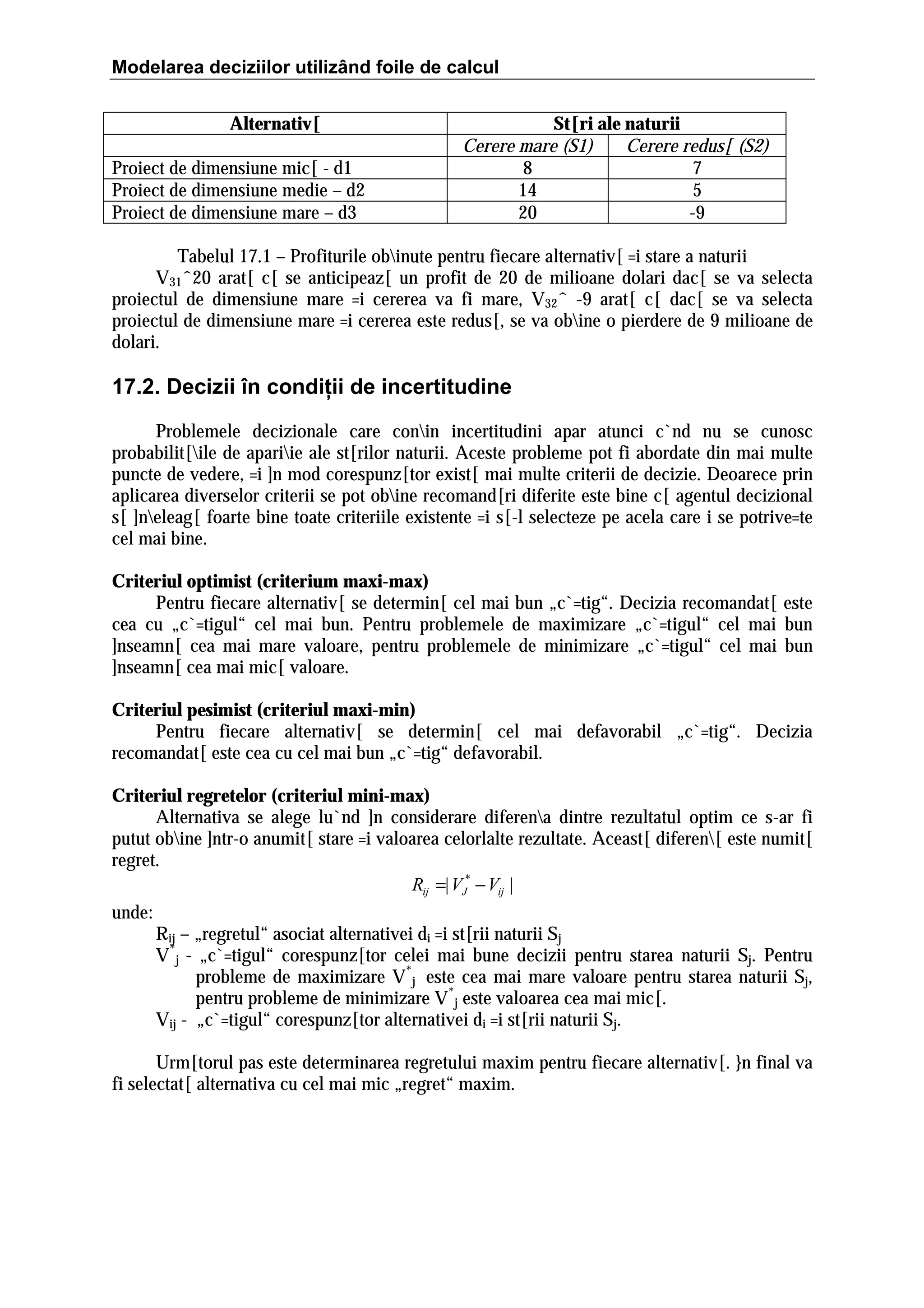 Modelarea deciziilor utilizând foile de calcul
Alternativ[
Proiect de dimensiune mic[ - d1
Proiect de dimensiune medie – d2
Proiect de dimensiune mare – d3

St[ri ale naturii
Cerere mare (S1)
Cerere redus[ (S2)
8
7
14
5
20
-9

Tabelul 17.1 – Profiturile obinute pentru fiecare alternativ[ =i stare a naturii
V31ˆ20 arat[ c[ se anticipeaz[ un profit de 20 de milioane dolari dac[ se va selecta
proiectul de dimensiune mare =i cererea va fi mare, V32ˆ -9 arat[ c[ dac[ se va selecta
proiectul de dimensiune mare =i cererea este redus[, se va obine o pierdere de 9 milioane de
dolari.

17.2. Decizii în condiţii de incertitudine
Problemele decizionale care conin incertitudini apar atunci c`nd nu se cunosc
probabilit[ile de apariie ale st[rilor naturii. Aceste probleme pot fi abordate din mai multe
puncte de vedere, =i ]n mod corespunz[tor exist[ mai multe criterii de decizie. Deoarece prin
aplicarea diverselor criterii se pot obine recomand[ri diferite este bine c[ agentul decizional
s[ ]neleag[ foarte bine toate criteriile existente =i s[-l selecteze pe acela care i se potrive=te
cel mai bine.
Criteriul optimist (criterium maxi-max)
Pentru fiecare alternativ[ se determin[ cel mai bun „c`=tig“. Decizia recomandat[ este
cea cu „c`=tigul“ cel mai bun. Pentru problemele de maximizare „c`=tigul“ cel mai bun
]nseamn[ cea mai mare valoare, pentru problemele de minimizare „c`=tigul“ cel mai bun
]nseamn[ cea mai mic[ valoare.
Criteriul pesimist (criteriul maxi-min)
Pentru fiecare alternativ[ se determin[ cel mai defavorabil „c`=tig“. Decizia
recomandat[ este cea cu cel mai bun „c`=tig“ defavorabil.
Criteriul regretelor (criteriul mini-max)
Alternativa se alege lu`nd ]n considerare diferena dintre rezultatul optim ce s-ar fi
putut obine ]ntr-o anumit[ stare =i valoarea celorlalte rezultate. Aceast[ diferen[ este numit[
regret.
Rij =| VJ* − Vij |
unde:
Rij – „regretul“ asociat alternativei di =i st[rii naturii Sj
V*j - „c`=tigul“ corespunz[tor celei mai bune decizii pentru starea naturii Sj. Pentru
probleme de maximizare V*j este cea mai mare valoare pentru starea naturii Sj,
pentru probleme de minimizare V*j este valoarea cea mai mic[.
Vij - „c`=tigul“ corespunz[tor alternativei di =i st[rii naturii Sj.
Urm[torul pas este determinarea regretului maxim pentru fiecare alternativ[. }n final va
fi selectat[ alternativa cu cel mai mic „regret“ maxim.

 