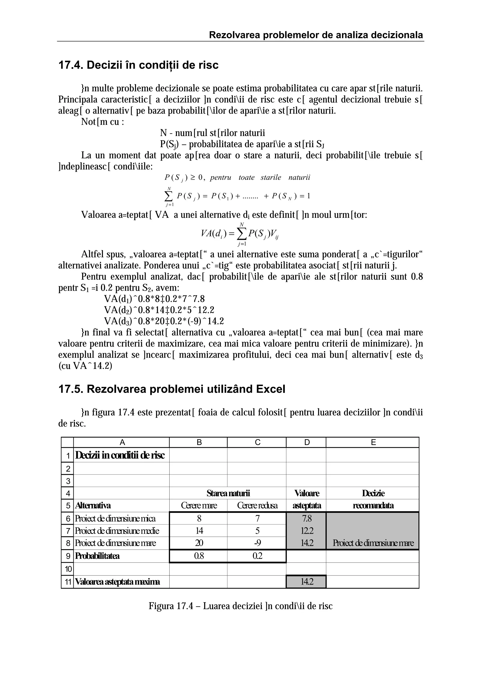 Rezolvarea problemelor de analiza decizionala

17.4. Decizii în condiţii de risc
}n multe probleme decizionale se poate estima probabilitatea cu care apar st[rile naturii.
Principala caracteristic[ a deciziilor ]n condiii de risc este c[ agentul decizional trebuie s[
aleag[ o alternativ[ pe baza probabilit[ilor de apariie a st[rilor naturii.
Not[m cu :
N - num[rul st[rilor naturii
P(Sj) – probabilitatea de apariie a st[rii SJ
La un moment dat poate ap[rea doar o stare a naturii, deci probabilit[ile trebuie s[
]ndeplineasc[ condiiile:
P ( S j ) ≥ 0 , pentru toate starile naturii
N

∑

j =1

P ( S j ) = P ( S 1 ) + ........ + P ( S N ) = 1

Valoarea a=teptat[ VA a unei alternative di este definit[ ]n moul urm[tor:
N

VA(di ) = ∑ P( S j )Vij
j =1

Altfel spus, „valoarea a=teptat[“ a unei alternative este suma ponderat[ a „c`=tigurilor“
alternativei analizate. Ponderea unui „c`=tig“ este probabilitatea asociat[ st[rii naturii j.
Pentru exemplul analizat, dac[ probabilit[ile de apariie ale st[rilor naturii sunt 0.8
pentr S1 =i 0.2 pentru S2, avem:
VA(d1)ˆ0.8*8‡0.2*7ˆ7.8
VA(d2)ˆ0.8*14‡0.2*5ˆ12.2
VA(d3)ˆ0.8*20‡0.2*(-9)ˆ14.2
}n final va fi selectat[ alternativa cu „valoarea a=teptat[“ cea mai bun[ (cea mai mare
valoare pentru criterii de maximizare, cea mai mica valoare pentru criterii de minimizare). }n
exemplul analizat se ]ncearc[ maximizarea profitului, deci cea mai bun[ alternativ[ este d3
(cu VAˆ14.2)

17.5. Rezolvarea problemei utilizând Excel
}n figura 17.4 este prezentat[ foaia de calcul folosit[ pentru luarea deciziilor ]n condiii
de risc.
A
1

B

C

D

E

Valoare
asteptata
7.8
12.2
14.2

Decizie
recom
andata

Decizii in conditii de risc

2
3
4
5
6
7
8
9

Alternativa
Proiect de dimensiune mica
Proiect de dimensiune medie
Proiect de dimensiune mare
Probabilitatea

Starea naturii
Cerere mare
Cerere redusa
8
7
14
5
20
-9
0.8
0.2

Proiect de dimensiune mare

10
11

Valoarea asteptata m a
axim

14.2

Figura 17.4 – Luarea deciziei ]n condiii de risc

 